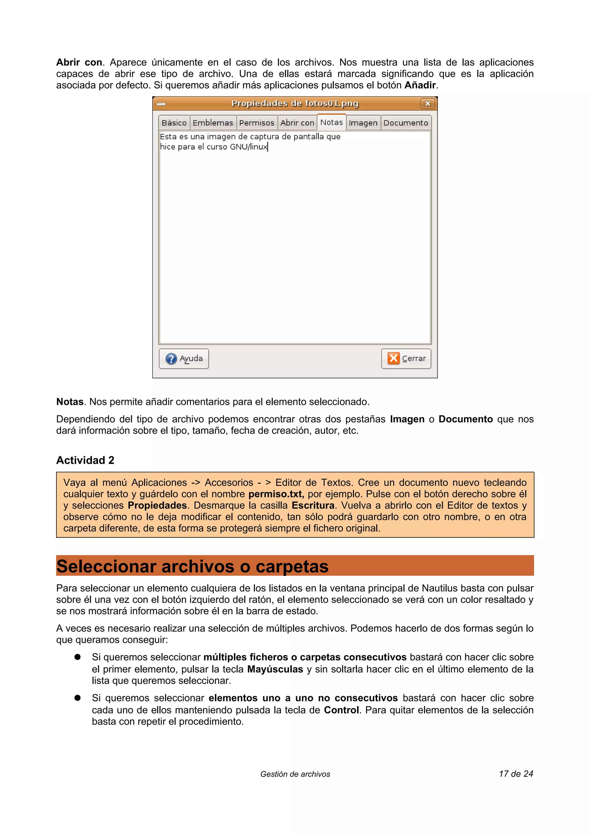 Abrir con. Aparece únicamente en el caso de los archivos. Nos muestra una lista de las aplicaciones
capaces de abrir ese tipo de archivo. Una de ellas estará marcada significando que es la aplicación
asociada por defecto. Si queremos añadir más aplicaciones pulsamos el botón Añadir.




Notas. Nos permite añadir comentarios para el elemento seleccionado.
Dependiendo del tipo de archivo podemos encontrar otras dos pestañas Imagen o Documento que nos
dará información sobre el tipo, tamaño, fecha de creación, autor, etc.


Actividad 2

 Vaya al menú Aplicaciones -> Accesorios - > Editor de Textos. Cree un documento nuevo tecleando
 cualquier texto y guárdelo con el nombre permiso.txt, por ejemplo. Pulse con el botón derecho sobre él
 y selecciones Propiedades. Desmarque la casilla Escritura. Vuelva a abrirlo con el Editor de textos y
 observe cómo no le deja modificar el contenido, tan sólo podrá guardarlo con otro nombre, o en otra
 carpeta diferente, de esta forma se protegerá siempre el fichero original.



Seleccionar archivos o carpetas
Para seleccionar un elemento cualquiera de los listados en la ventana principal de Nautilus basta con pulsar
sobre él una vez con el botón izquierdo del ratón, el elemento seleccionado se verá con un color resaltado y
se nos mostrará información sobre él en la barra de estado.
A veces es necesario realizar una selección de múltiples archivos. Podemos hacerlo de dos formas según lo
que queramos conseguir:
    ●   Si queremos seleccionar múltiples ficheros o carpetas consecutivos bastará con hacer clic sobre
        el primer elemento, pulsar la tecla Mayúsculas y sin soltarla hacer clic en el último elemento de la
        lista que queremos seleccionar.
    ●   Si queremos seleccionar elementos uno a uno no consecutivos bastará con hacer clic sobre
        cada uno de ellos manteniendo pulsada la tecla de Control. Para quitar elementos de la selección
        basta con repetir el procedimiento.




                                              Gestión de archivos                                   17 de 24
 