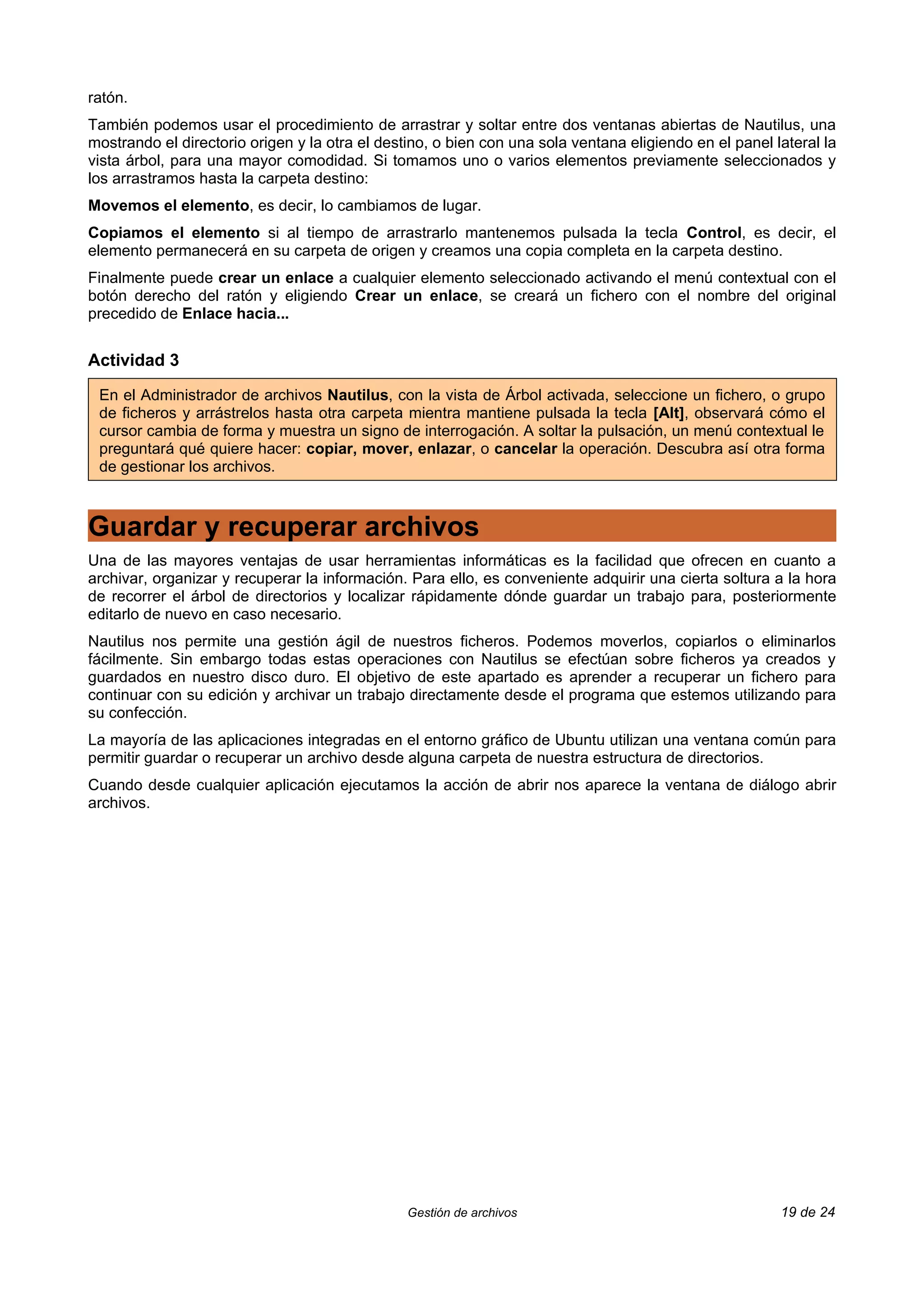 ratón.
También podemos usar el procedimiento de arrastrar y soltar entre dos ventanas abiertas de Nautilus, una
mostrando el directorio origen y la otra el destino, o bien con una sola ventana eligiendo en el panel lateral la
vista árbol, para una mayor comodidad. Si tomamos uno o varios elementos previamente seleccionados y
los arrastramos hasta la carpeta destino:
Movemos el elemento, es decir, lo cambiamos de lugar.
Copiamos el elemento si al tiempo de arrastrarlo mantenemos pulsada la tecla Control, es decir, el
elemento permanecerá en su carpeta de origen y creamos una copia completa en la carpeta destino.
Finalmente puede crear un enlace a cualquier elemento seleccionado activando el menú contextual con el
botón derecho del ratón y eligiendo Crear un enlace, se creará un fichero con el nombre del original
precedido de Enlace hacia...


Actividad 3

 En el Administrador de archivos Nautilus, con la vista de Árbol activada, seleccione un fichero, o grupo
 de ficheros y arrástrelos hasta otra carpeta mientra mantiene pulsada la tecla [Alt], observará cómo el
 cursor cambia de forma y muestra un signo de interrogación. A soltar la pulsación, un menú contextual le
 preguntará qué quiere hacer: copiar, mover, enlazar, o cancelar la operación. Descubra así otra forma
 de gestionar los archivos.



Guardar y recuperar archivos
Una de las mayores ventajas de usar herramientas informáticas es la facilidad que ofrecen en cuanto a
archivar, organizar y recuperar la información. Para ello, es conveniente adquirir una cierta soltura a la hora
de recorrer el árbol de directorios y localizar rápidamente dónde guardar un trabajo para, posteriormente
editarlo de nuevo en caso necesario.
Nautilus nos permite una gestión ágil de nuestros ficheros. Podemos moverlos, copiarlos o eliminarlos
fácilmente. Sin embargo todas estas operaciones con Nautilus se efectúan sobre ficheros ya creados y
guardados en nuestro disco duro. El objetivo de este apartado es aprender a recuperar un fichero para
continuar con su edición y archivar un trabajo directamente desde el programa que estemos utilizando para
su confección.
La mayoría de las aplicaciones integradas en el entorno gráfico de Ubuntu utilizan una ventana común para
permitir guardar o recuperar un archivo desde alguna carpeta de nuestra estructura de directorios.
Cuando desde cualquier aplicación ejecutamos la acción de abrir nos aparece la ventana de diálogo abrir
archivos.




                                                Gestión de archivos                                     19 de 24
 