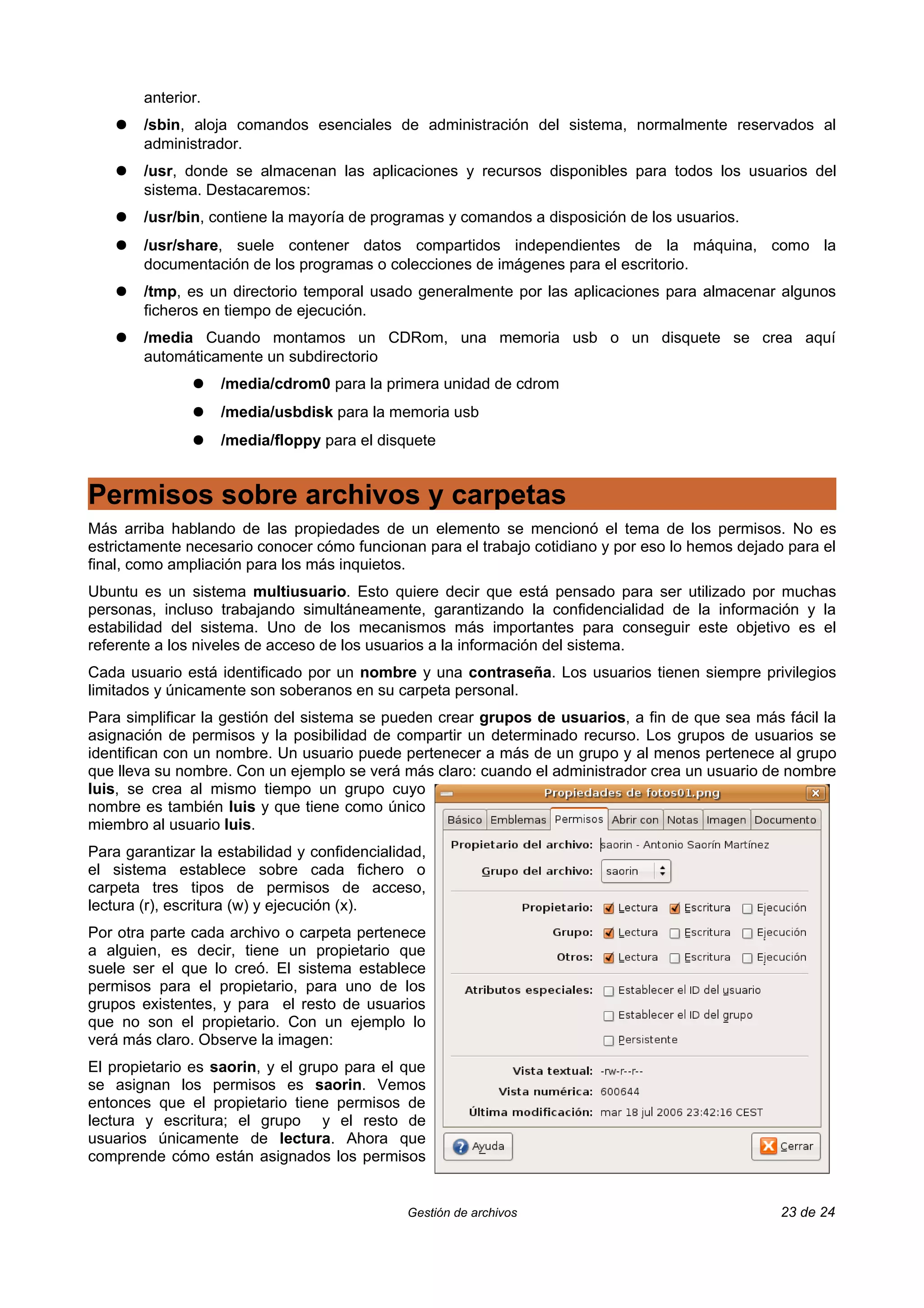 anterior.
    ●   /sbin, aloja comandos esenciales de administración del sistema, normalmente reservados al
        administrador.
    ●   /usr, donde se almacenan las aplicaciones y recursos disponibles para todos los usuarios del
        sistema. Destacaremos:
    ●   /usr/bin, contiene la mayoría de programas y comandos a disposición de los usuarios.
    ●   /usr/share, suele contener datos compartidos independientes de la máquina, como la
        documentación de los programas o colecciones de imágenes para el escritorio.
    ●   /tmp, es un directorio temporal usado generalmente por las aplicaciones para almacenar algunos
        ficheros en tiempo de ejecución.
    ●   /media Cuando montamos un CDRom, una memoria usb o un disquete se crea aquí
        automáticamente un subdirectorio
               ●    /media/cdrom0 para la primera unidad de cdrom
               ●    /media/usbdisk para la memoria usb
               ●    /media/floppy para el disquete


Permisos sobre archivos y carpetas
Más arriba hablando de las propiedades de un elemento se mencionó el tema de los permisos. No es
estrictamente necesario conocer cómo funcionan para el trabajo cotidiano y por eso lo hemos dejado para el
final, como ampliación para los más inquietos.
Ubuntu es un sistema multiusuario. Esto quiere decir que está pensado para ser utilizado por muchas
personas, incluso trabajando simultáneamente, garantizando la confidencialidad de la información y la
estabilidad del sistema. Uno de los mecanismos más importantes para conseguir este objetivo es el
referente a los niveles de acceso de los usuarios a la información del sistema.
Cada usuario está identificado por un nombre y una contraseña. Los usuarios tienen siempre privilegios
limitados y únicamente son soberanos en su carpeta personal.
Para simplificar la gestión del sistema se pueden crear grupos de usuarios, a fin de que sea más fácil la
asignación de permisos y la posibilidad de compartir un determinado recurso. Los grupos de usuarios se
identifican con un nombre. Un usuario puede pertenecer a más de un grupo y al menos pertenece al grupo
que lleva su nombre. Con un ejemplo se verá más claro: cuando el administrador crea un usuario de nombre
luis, se crea al mismo tiempo un grupo cuyo
nombre es también luis y que tiene como único
miembro al usuario luis.
Para garantizar la estabilidad y confidencialidad,
el sistema establece sobre cada fichero o
carpeta tres tipos de permisos de acceso,
lectura (r), escritura (w) y ejecución (x).
Por otra parte cada archivo o carpeta pertenece
a alguien, es decir, tiene un propietario que
suele ser el que lo creó. El sistema establece
permisos para el propietario, para uno de los
grupos existentes, y para el resto de usuarios
que no son el propietario. Con un ejemplo lo
verá más claro. Observe la imagen:
El propietario es saorin, y el grupo para el que
se asignan los permisos es saorin. Vemos
entonces que el propietario tiene permisos de
lectura y escritura; el grupo y el resto de
usuarios únicamente de lectura. Ahora que
comprende cómo están asignados los permisos


                                               Gestión de archivos                                23 de 24
 