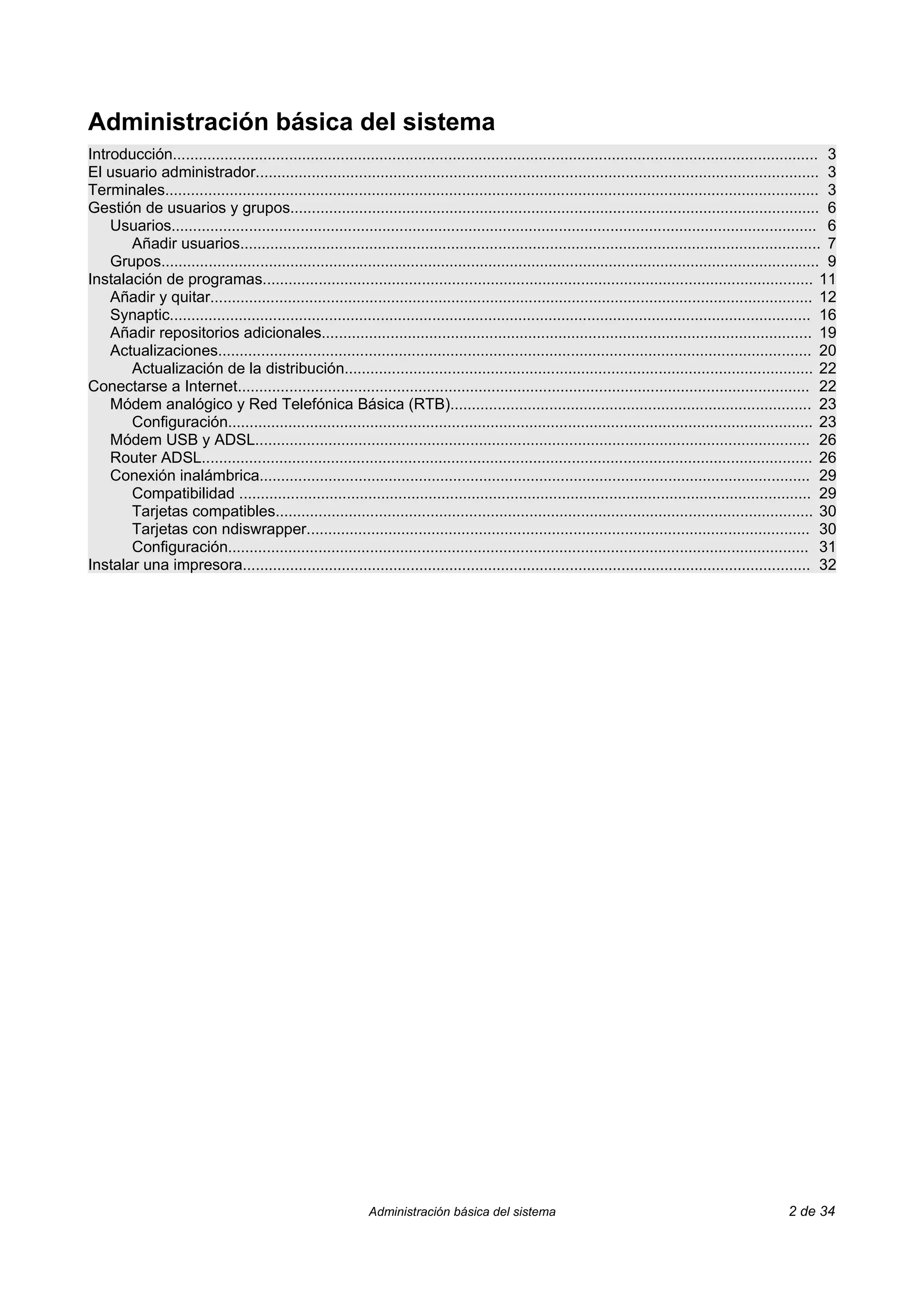 Administración básica del sistema
Introducción...................................................................................................................................................... 3
El usuario administrador................................................................................................................................... 3
Terminales........................................................................................................................................................ 3
Gestión de usuarios y grupos........................................................................................................................... 6
    Usuarios...................................................................................................................................................... 6
       Añadir usuarios....................................................................................................................................... 7
    Grupos......................................................................................................................................................... 9
Instalación de programas................................................................................................................................ 11
    Añadir y quitar............................................................................................................................................ 12
    Synaptic..................................................................................................................................................... 16
    Añadir repositorios adicionales.................................................................................................................. 19
    Actualizaciones.......................................................................................................................................... 20
       Actualización de la distribución............................................................................................................. 22
Conectarse a Internet..................................................................................................................................... 22
    Módem analógico y Red Telefónica Básica (RTB).................................................................................... 23
       Configuración........................................................................................................................................ 23
    Módem USB y ADSL................................................................................................................................. 26
    Router ADSL.............................................................................................................................................. 26
    Conexión inalámbrica................................................................................................................................ 29
       Compatibilidad ..................................................................................................................................... 29
       Tarjetas compatibles............................................................................................................................. 30
       Tarjetas con ndiswrapper..................................................................................................................... 30
       Configuración....................................................................................................................................... 31
Instalar una impresora.................................................................................................................................... 32




                                                             Administración básica del sistema                                                            2 de 34
 
