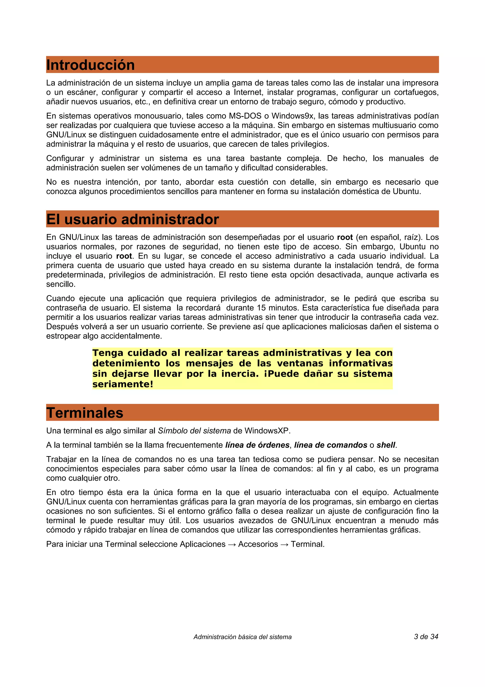 Introducción
La administración de un sistema incluye un amplia gama de tareas tales como las de instalar una impresora
o un escáner, configurar y compartir el acceso a Internet, instalar programas, configurar un cortafuegos,
añadir nuevos usuarios, etc., en definitiva crear un entorno de trabajo seguro, cómodo y productivo.
En sistemas operativos monousuario, tales como MS-DOS o Windows9x, las tareas administrativas podían
ser realizadas por cualquiera que tuviese acceso a la máquina. Sin embargo en sistemas multiusuario como
GNU/Linux se distinguen cuidadosamente entre el administrador, que es el único usuario con permisos para
administrar la máquina y el resto de usuarios, que carecen de tales privilegios.
Configurar y administrar un sistema es una tarea bastante compleja. De hecho, los manuales de
administración suelen ser volúmenes de un tamaño y dificultad considerables.
No es nuestra intención, por tanto, abordar esta cuestión con detalle, sin embargo es necesario que
conozca algunos procedimientos sencillos para mantener en forma su instalación doméstica de Ubuntu.


El usuario administrador
En GNU/Linux las tareas de administración son desempeñadas por el usuario root (en español, raíz). Los
usuarios normales, por razones de seguridad, no tienen este tipo de acceso. Sin embargo, Ubuntu no
incluye el usuario root. En su lugar, se concede el acceso administrativo a cada usuario individual. La
primera cuenta de usuario que usted haya creado en su sistema durante la instalación tendrá, de forma
predeterminada, privilegios de administración. El resto tiene esta opción desactivada, aunque activarla es
sencillo.
Cuando ejecute una aplicación que requiera privilegios de administrador, se le pedirá que escriba su
contraseña de usuario. El sistema la recordará durante 15 minutos. Esta característica fue diseñada para
permitir a los usuarios realizar varias tareas administrativas sin tener que introducir la contraseña cada vez.
Después volverá a ser un usuario corriente. Se previene así que aplicaciones maliciosas dañen el sistema o
estropear algo accidentalmente.

             Tenga cuidado al realizar tareas administrativas y lea con
             detenimiento los mensajes de las ventanas informativas
             sin dejarse llevar por la inercia. ¡Puede dañar su sistema
             seriamente!


Terminales
Una terminal es algo similar al Símbolo del sistema de WindowsXP.
A la terminal también se la llama frecuentemente línea de órdenes, línea de comandos o shell.
Trabajar en la línea de comandos no es una tarea tan tediosa como se pudiera pensar. No se necesitan
conocimientos especiales para saber cómo usar la línea de comandos: al fin y al cabo, es un programa
como cualquier otro.
En otro tiempo ésta era la única forma en la que el usuario interactuaba con el equipo. Actualmente
GNU/Linux cuenta con herramientas gráficas para la gran mayoría de los programas, sin embargo en ciertas
ocasiones no son suficientes. Si el entorno gráfico falla o desea realizar un ajuste de configuración fino la
terminal le puede resultar muy útil. Los usuarios avezados de GNU/Linux encuentran a menudo más
cómodo y rápido trabajar en línea de comandos que utilizar las correspondientes herramientas gráficas.
Para iniciar una Terminal seleccione Aplicaciones → Accesorios → Terminal.




                                         Administración básica del sistema                             3 de 34
 