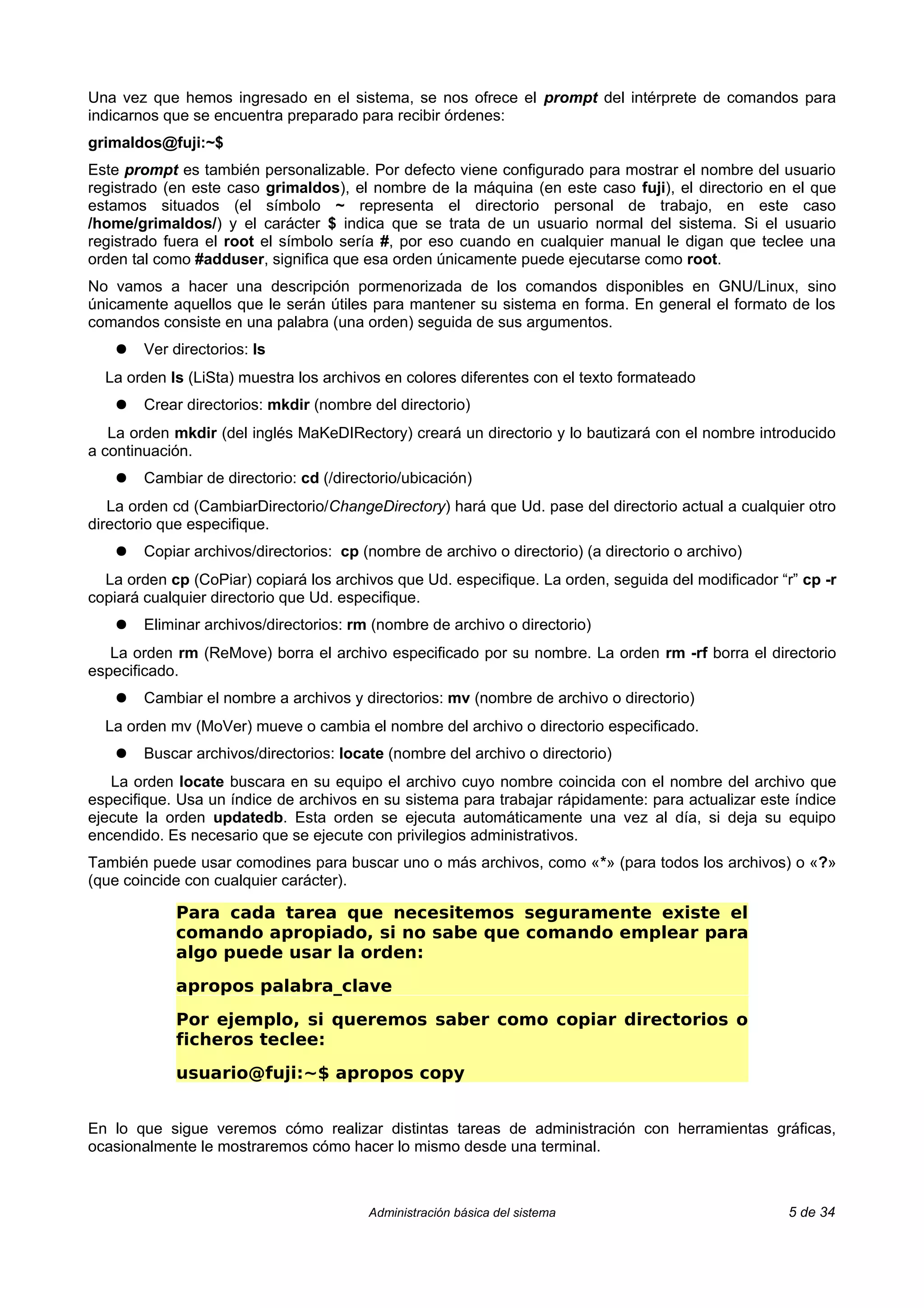 Una vez que hemos ingresado en el sistema, se nos ofrece el prompt del intérprete de comandos para
indicarnos que se encuentra preparado para recibir órdenes:
grimaldos@fuji:~$
Este prompt es también personalizable. Por defecto viene configurado para mostrar el nombre del usuario
registrado (en este caso grimaldos), el nombre de la máquina (en este caso fuji), el directorio en el que
estamos situados (el símbolo ~ representa el directorio personal de trabajo, en este caso
/home/grimaldos/) y el carácter $ indica que se trata de un usuario normal del sistema. Si el usuario
registrado fuera el root el símbolo sería #, por eso cuando en cualquier manual le digan que teclee una
orden tal como #adduser, significa que esa orden únicamente puede ejecutarse como root.
No vamos a hacer una descripción pormenorizada de los comandos disponibles en GNU/Linux, sino
únicamente aquellos que le serán útiles para mantener su sistema en forma. En general el formato de los
comandos consiste en una palabra (una orden) seguida de sus argumentos.
    ●   Ver directorios: ls
  La orden ls (LiSta) muestra los archivos en colores diferentes con el texto formateado
    ●   Crear directorios: mkdir (nombre del directorio)
   La orden mkdir (del inglés MaKeDIRectory) creará un directorio y lo bautizará con el nombre introducido
a continuación.
    ●   Cambiar de directorio: cd (/directorio/ubicación)
   La orden cd (CambiarDirectorio/ChangeDirectory) hará que Ud. pase del directorio actual a cualquier otro
directorio que especifique.
    ●   Copiar archivos/directorios: cp (nombre de archivo o directorio) (a directorio o archivo)
  La orden cp (CoPiar) copiará los archivos que Ud. especifique. La orden, seguida del modificador “r” cp -r
copiará cualquier directorio que Ud. especifique.
    ●   Eliminar archivos/directorios: rm (nombre de archivo o directorio)
   La orden rm (ReMove) borra el archivo especificado por su nombre. La orden rm -rf borra el directorio
especificado.
    ●   Cambiar el nombre a archivos y directorios: mv (nombre de archivo o directorio)
  La orden mv (MoVer) mueve o cambia el nombre del archivo o directorio especificado.
    ●   Buscar archivos/directorios: locate (nombre del archivo o directorio)
   La orden locate buscara en su equipo el archivo cuyo nombre coincida con el nombre del archivo que
especifique. Usa un índice de archivos en su sistema para trabajar rápidamente: para actualizar este índice
ejecute la orden updatedb. Esta orden se ejecuta automáticamente una vez al día, si deja su equipo
encendido. Es necesario que se ejecute con privilegios administrativos.
También puede usar comodines para buscar uno o más archivos, como «*» (para todos los archivos) o «?»
(que coincide con cualquier carácter).

             Para cada tarea que necesitemos seguramente existe el
             comando apropiado, si no sabe que comando emplear para
             algo puede usar la orden:
             apropos palabra_clave
             Por ejemplo, si queremos saber como copiar directorios o
             ficheros teclee:
             usuario@fuji:~$ apropos copy


En lo que sigue veremos cómo realizar distintas tareas de administración con herramientas gráficas,
ocasionalmente le mostraremos cómo hacer lo mismo desde una terminal.



                                         Administración básica del sistema                           5 de 34
 