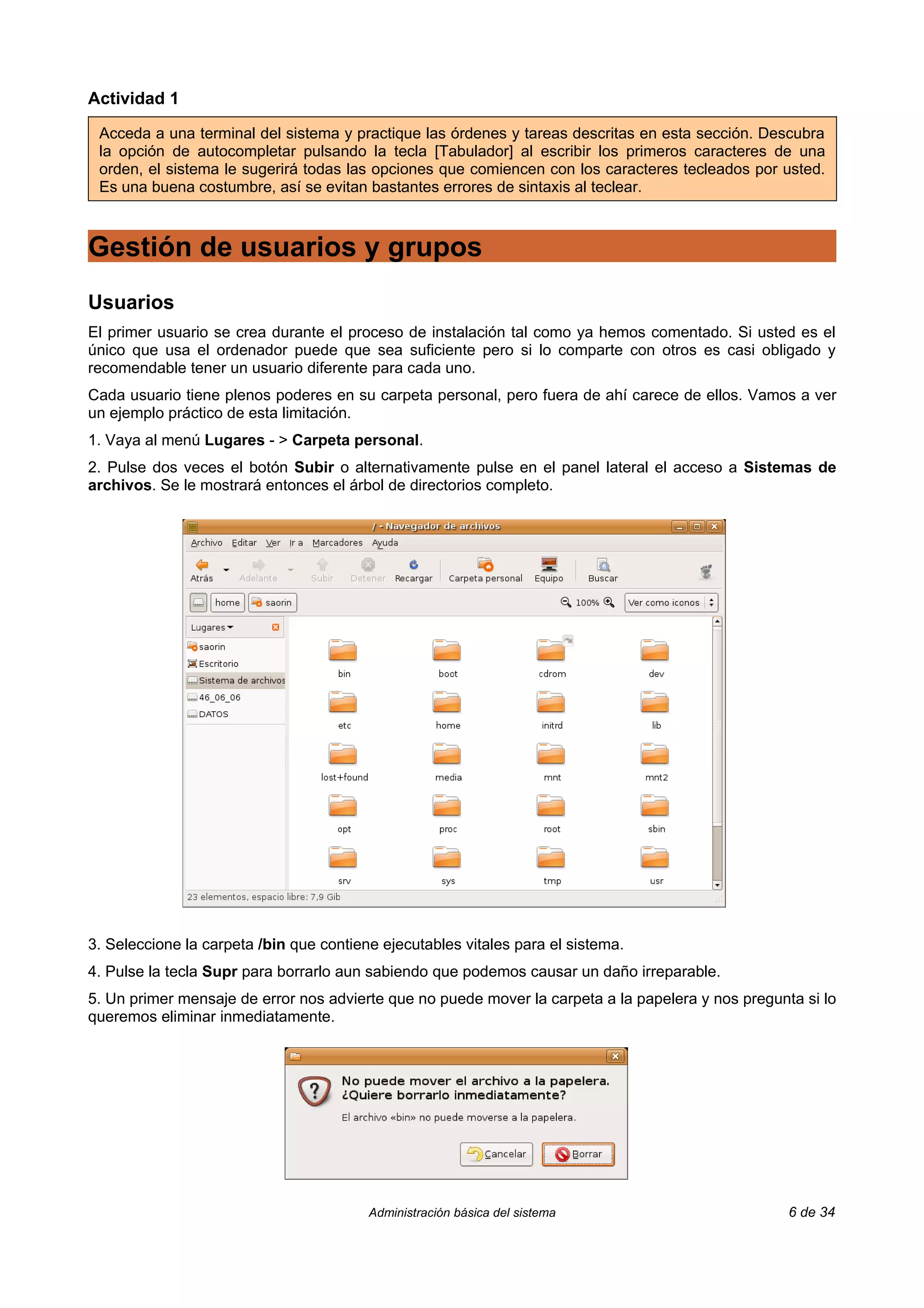 Actividad 1

 Acceda a una terminal del sistema y practique las órdenes y tareas descritas en esta sección. Descubra
 la opción de autocompletar pulsando la tecla [Tabulador] al escribir los primeros caracteres de una
 orden, el sistema le sugerirá todas las opciones que comiencen con los caracteres tecleados por usted.
 Es una buena costumbre, así se evitan bastantes errores de sintaxis al teclear.



Gestión de usuarios y grupos
Usuarios
El primer usuario se crea durante el proceso de instalación tal como ya hemos comentado. Si usted es el
único que usa el ordenador puede que sea suficiente pero si lo comparte con otros es casi obligado y
recomendable tener un usuario diferente para cada uno.
Cada usuario tiene plenos poderes en su carpeta personal, pero fuera de ahí carece de ellos. Vamos a ver
un ejemplo práctico de esta limitación.
1. Vaya al menú Lugares - > Carpeta personal.
2. Pulse dos veces el botón Subir o alternativamente pulse en el panel lateral el acceso a Sistemas de
archivos. Se le mostrará entonces el árbol de directorios completo.




3. Seleccione la carpeta /bin que contiene ejecutables vitales para el sistema.
4. Pulse la tecla Supr para borrarlo aun sabiendo que podemos causar un daño irreparable.
5. Un primer mensaje de error nos advierte que no puede mover la carpeta a la papelera y nos pregunta si lo
queremos eliminar inmediatamente.




                                         Administración básica del sistema                          6 de 34
 
