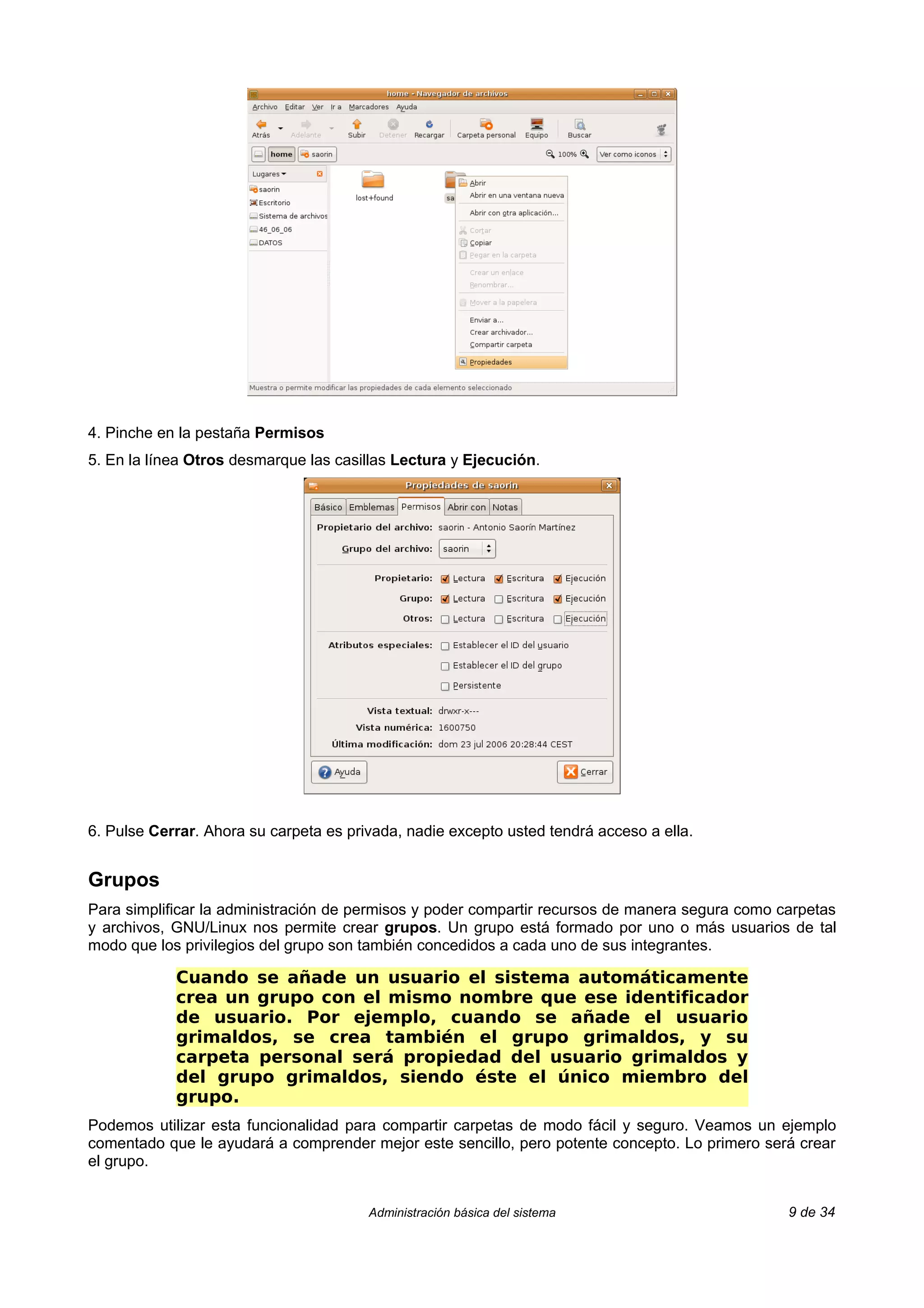 4. Pinche en la pestaña Permisos
5. En la línea Otros desmarque las casillas Lectura y Ejecución.




6. Pulse Cerrar. Ahora su carpeta es privada, nadie excepto usted tendrá acceso a ella.


Grupos
Para simplificar la administración de permisos y poder compartir recursos de manera segura como carpetas
y archivos, GNU/Linux nos permite crear grupos. Un grupo está formado por uno o más usuarios de tal
modo que los privilegios del grupo son también concedidos a cada uno de sus integrantes.

            Cuando se añade un usuario el sistema automáticamente
            crea un grupo con el mismo nombre que ese identificador
            de usuario. Por ejemplo, cuando se añade el usuario
            grimaldos, se crea también el grupo grimaldos, y su
            carpeta personal será propiedad del usuario grimaldos y
            del grupo grimaldos, siendo éste el único miembro del
            grupo.
Podemos utilizar esta funcionalidad para compartir carpetas de modo fácil y seguro. Veamos un ejemplo
comentado que le ayudará a comprender mejor este sencillo, pero potente concepto. Lo primero será crear
el grupo.


                                        Administración básica del sistema                        9 de 34
 