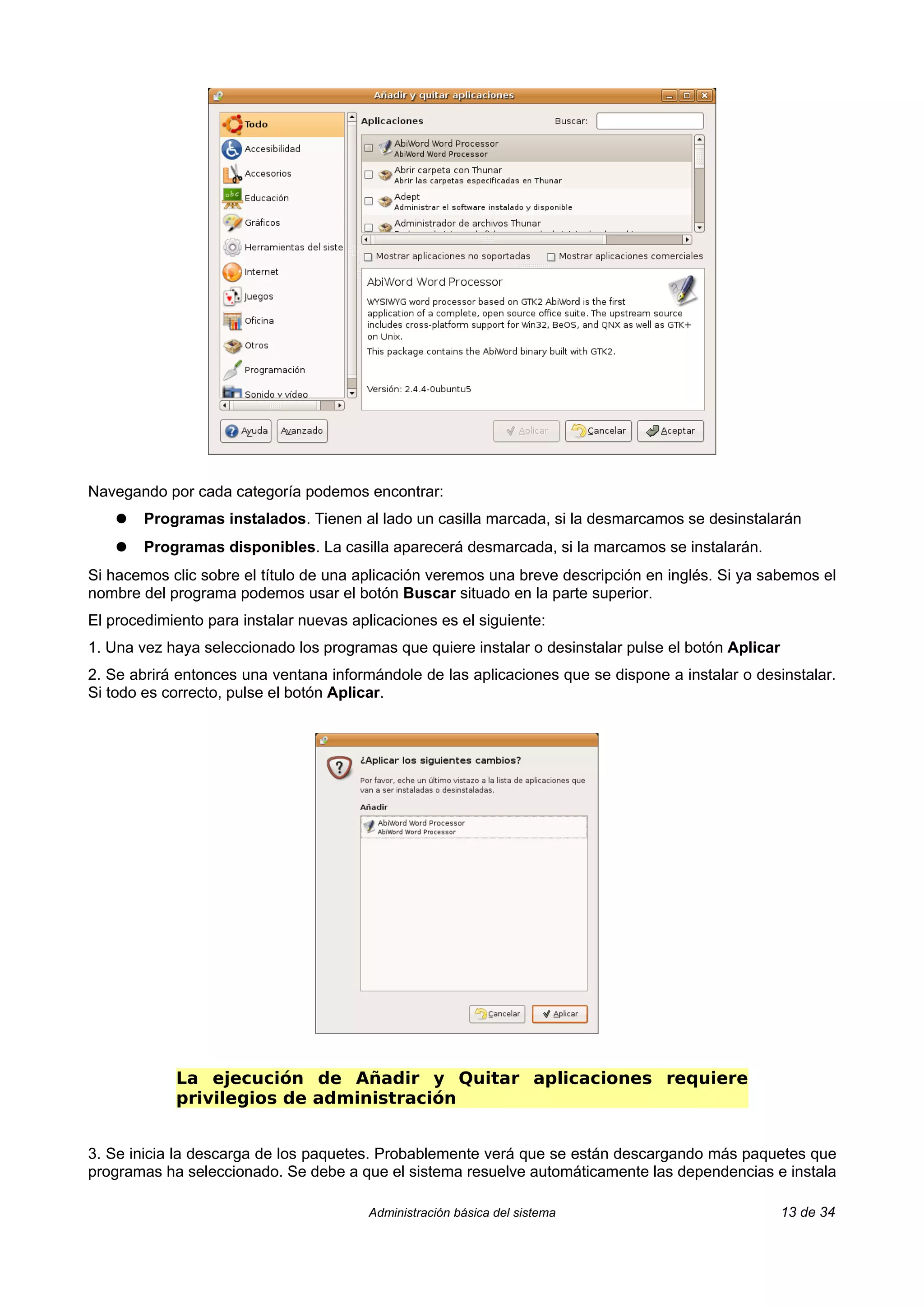 Navegando por cada categoría podemos encontrar:
    ●   Programas instalados. Tienen al lado un casilla marcada, si la desmarcamos se desinstalarán
    ●   Programas disponibles. La casilla aparecerá desmarcada, si la marcamos se instalarán.
Si hacemos clic sobre el título de una aplicación veremos una breve descripción en inglés. Si ya sabemos el
nombre del programa podemos usar el botón Buscar situado en la parte superior.
El procedimiento para instalar nuevas aplicaciones es el siguiente:
1. Una vez haya seleccionado los programas que quiere instalar o desinstalar pulse el botón Aplicar
2. Se abrirá entonces una ventana informándole de las aplicaciones que se dispone a instalar o desinstalar.
Si todo es correcto, pulse el botón Aplicar.




            La ejecución de Añadir y Quitar aplicaciones requiere
            privilegios de administración


3. Se inicia la descarga de los paquetes. Probablemente verá que se están descargando más paquetes que
programas ha seleccionado. Se debe a que el sistema resuelve automáticamente las dependencias e instala

                                         Administración básica del sistema                            13 de 34
 