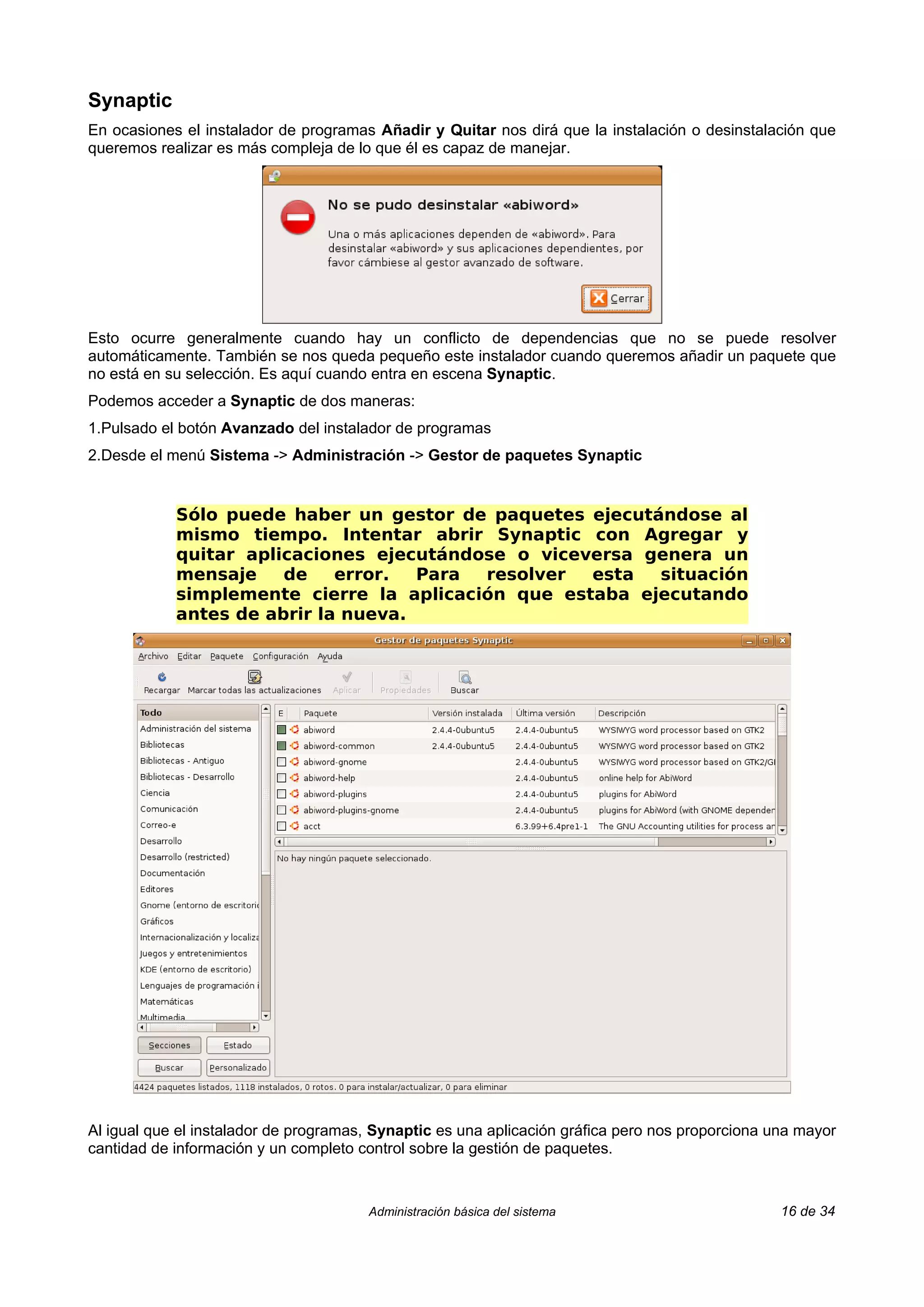 Synaptic
En ocasiones el instalador de programas Añadir y Quitar nos dirá que la instalación o desinstalación que
queremos realizar es más compleja de lo que él es capaz de manejar.




Esto ocurre generalmente cuando hay un conflicto de dependencias que no se puede resolver
automáticamente. También se nos queda pequeño este instalador cuando queremos añadir un paquete que
no está en su selección. Es aquí cuando entra en escena Synaptic.
Podemos acceder a Synaptic de dos maneras:
1.Pulsado el botón Avanzado del instalador de programas
2.Desde el menú Sistema -> Administración -> Gestor de paquetes Synaptic


            Sólo puede haber un gestor de paquetes ejecutándose al
            mismo tiempo. Intentar abrir Synaptic con Agregar y
            quitar aplicaciones ejecutándose o viceversa genera un
            mensaje    de    error.  Para resolver  esta  situación
            simplemente cierre la aplicación que estaba ejecutando
            antes de abrir la nueva.




Al igual que el instalador de programas, Synaptic es una aplicación gráfica pero nos proporciona una mayor
cantidad de información y un completo control sobre la gestión de paquetes.



                                       Administración básica del sistema                          16 de 34
 
