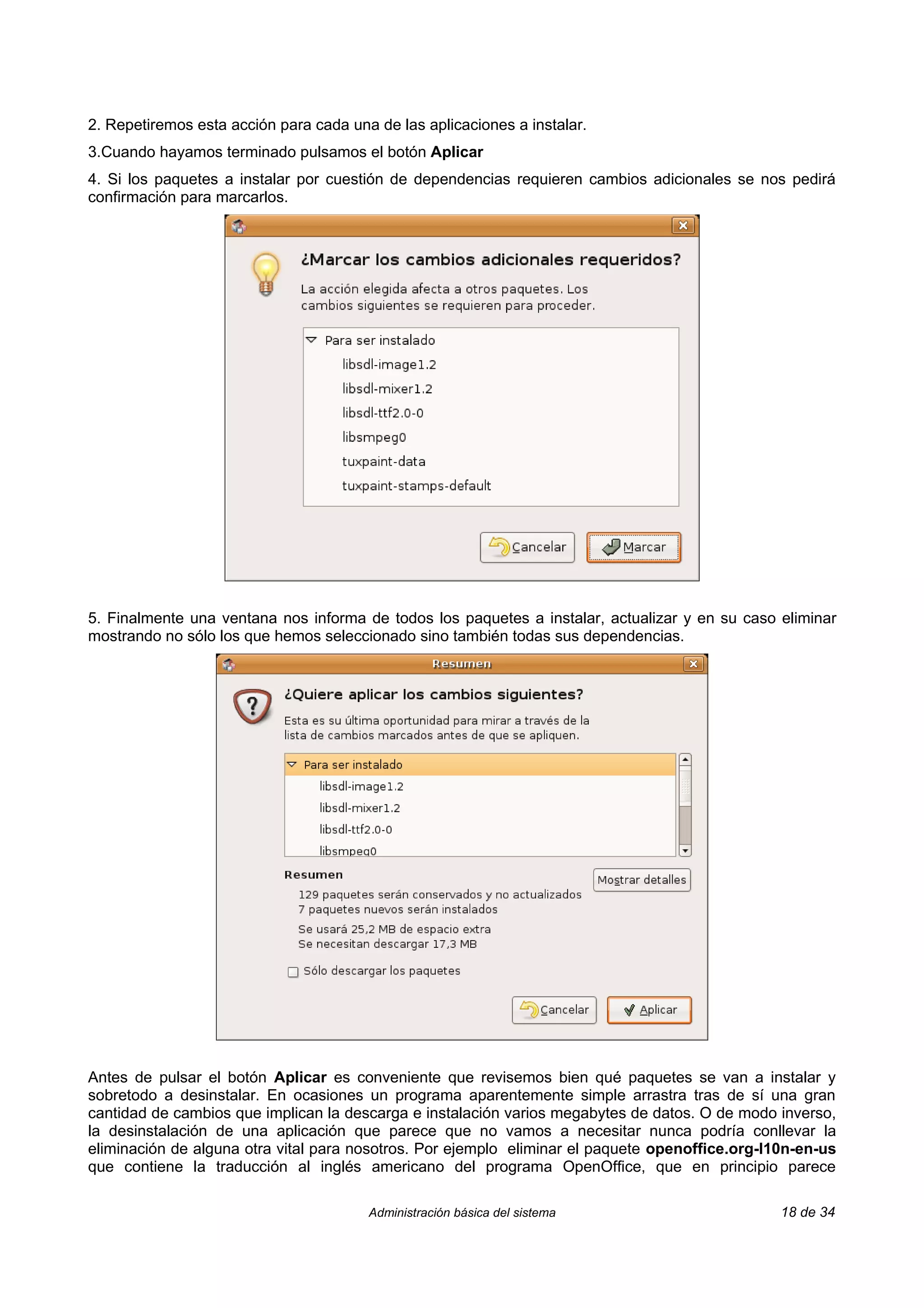 2. Repetiremos esta acción para cada una de las aplicaciones a instalar.
3.Cuando hayamos terminado pulsamos el botón Aplicar
4. Si los paquetes a instalar por cuestión de dependencias requieren cambios adicionales se nos pedirá
confirmación para marcarlos.




5. Finalmente una ventana nos informa de todos los paquetes a instalar, actualizar y en su caso eliminar
mostrando no sólo los que hemos seleccionado sino también todas sus dependencias.




Antes de pulsar el botón Aplicar es conveniente que revisemos bien qué paquetes se van a instalar y
sobretodo a desinstalar. En ocasiones un programa aparentemente simple arrastra tras de sí una gran
cantidad de cambios que implican la descarga e instalación varios megabytes de datos. O de modo inverso,
la desinstalación de una aplicación que parece que no vamos a necesitar nunca podría conllevar la
eliminación de alguna otra vital para nosotros. Por ejemplo eliminar el paquete openoffice.org-l10n-en-us
que contiene la traducción al inglés americano del programa OpenOffice, que en principio parece

                                        Administración básica del sistema                        18 de 34
 