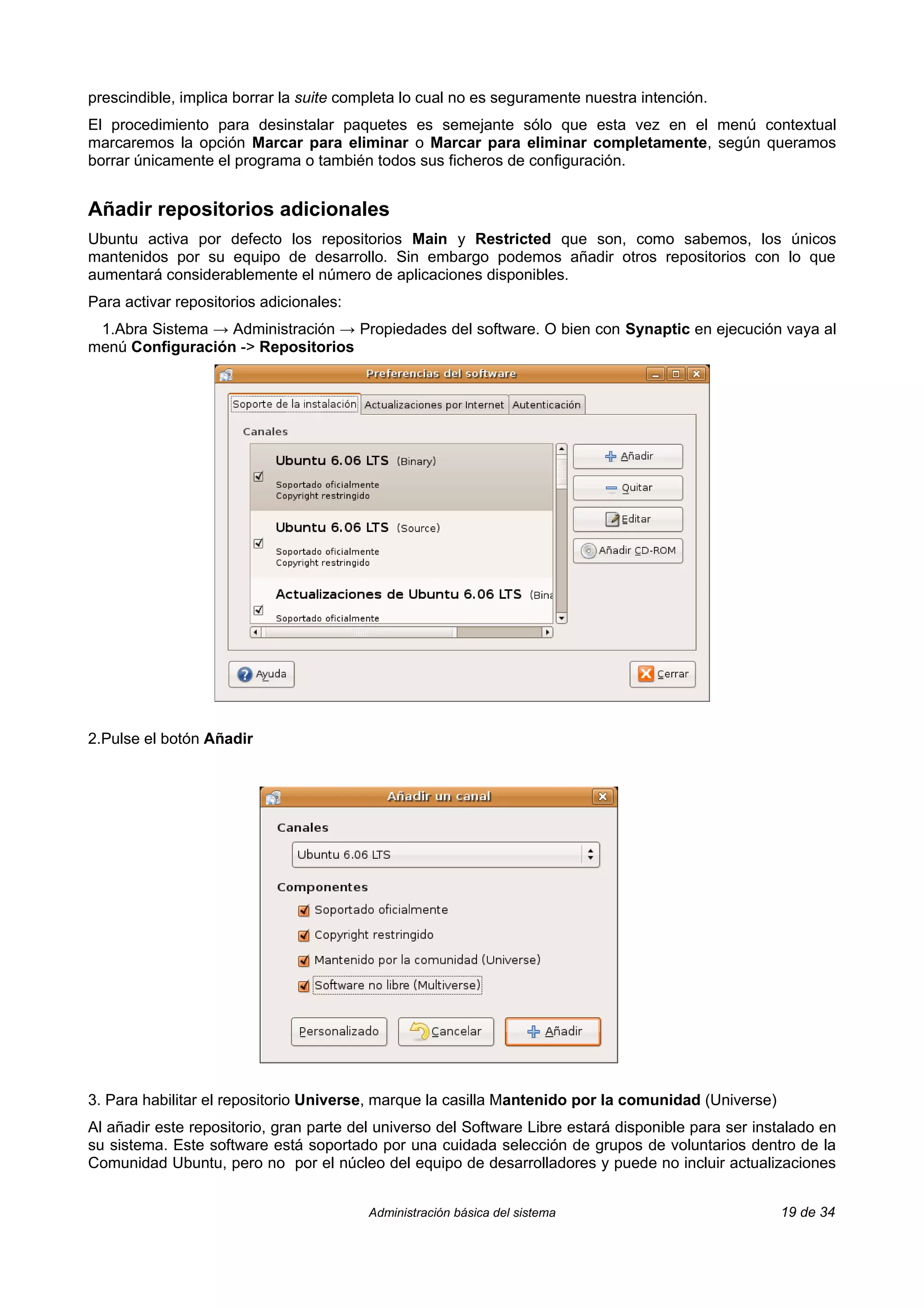 prescindible, implica borrar la suite completa lo cual no es seguramente nuestra intención.
El procedimiento para desinstalar paquetes es semejante sólo que esta vez en el menú contextual
marcaremos la opción Marcar para eliminar o Marcar para eliminar completamente, según queramos
borrar únicamente el programa o también todos sus ficheros de configuración.


Añadir repositorios adicionales
Ubuntu activa por defecto los repositorios Main y Restricted que son, como sabemos, los únicos
mantenidos por su equipo de desarrollo. Sin embargo podemos añadir otros repositorios con lo que
aumentará considerablemente el número de aplicaciones disponibles.
Para activar repositorios adicionales:
 1.Abra Sistema → Administración → Propiedades del software. O bien con Synaptic en ejecución vaya al
menú Configuración -> Repositorios




2.Pulse el botón Añadir




3. Para habilitar el repositorio Universe, marque la casilla Mantenido por la comunidad (Universe)
Al añadir este repositorio, gran parte del universo del Software Libre estará disponible para ser instalado en
su sistema. Este software está soportado por una cuidada selección de grupos de voluntarios dentro de la
Comunidad Ubuntu, pero no por el núcleo del equipo de desarrolladores y puede no incluir actualizaciones


                                         Administración básica del sistema                           19 de 34
 