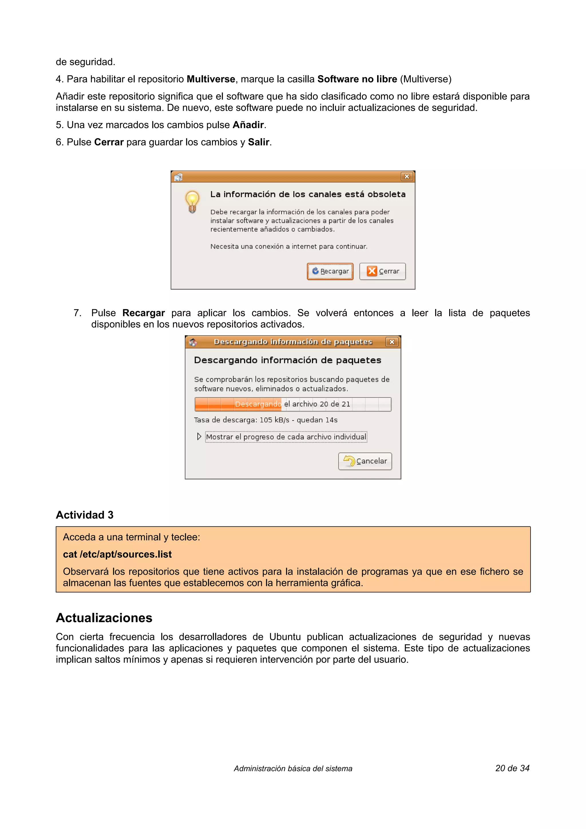 de seguridad.
4. Para habilitar el repositorio Multiverse, marque la casilla Software no libre (Multiverse)
Añadir este repositorio significa que el software que ha sido clasificado como no libre estará disponible para
instalarse en su sistema. De nuevo, este software puede no incluir actualizaciones de seguridad.
5. Una vez marcados los cambios pulse Añadir.
6. Pulse Cerrar para guardar los cambios y Salir.




    7. Pulse Recargar para aplicar los cambios. Se volverá entonces a leer la lista de paquetes
       disponibles en los nuevos repositorios activados.




Actividad 3

 Acceda a una terminal y teclee:
 cat /etc/apt/sources.list
 Observará los repositorios que tiene activos para la instalación de programas ya que en ese fichero se
 almacenan las fuentes que establecemos con la herramienta gráfica.


Actualizaciones
Con cierta frecuencia los desarrolladores de Ubuntu publican actualizaciones de seguridad y nuevas
funcionalidades para las aplicaciones y paquetes que componen el sistema. Este tipo de actualizaciones
implican saltos mínimos y apenas si requieren intervención por parte del usuario.




                                         Administración básica del sistema                           20 de 34
 
