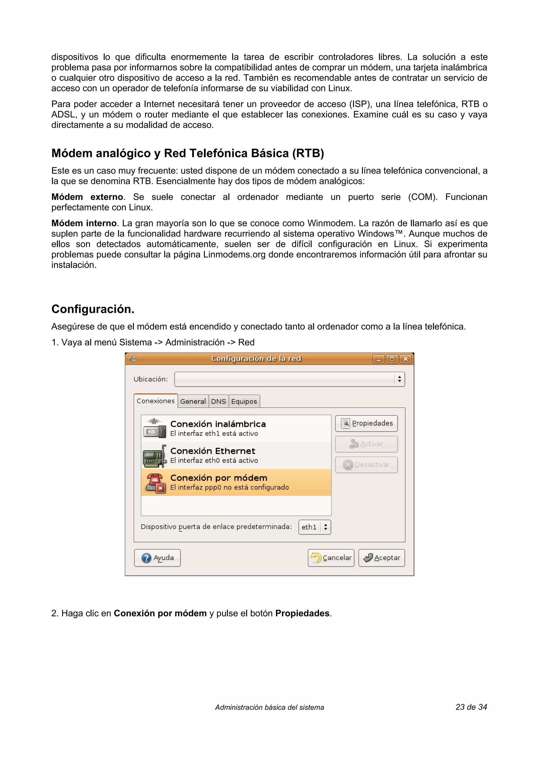 dispositivos lo que dificulta enormemente la tarea de escribir controladores libres. La solución a este
problema pasa por informarnos sobre la compatibilidad antes de comprar un módem, una tarjeta inalámbrica
o cualquier otro dispositivo de acceso a la red. También es recomendable antes de contratar un servicio de
acceso con un operador de telefonía informarse de su viabilidad con Linux.
Para poder acceder a Internet necesitará tener un proveedor de acceso (ISP), una línea telefónica, RTB o
ADSL, y un módem o router mediante el que establecer las conexiones. Examine cuál es su caso y vaya
directamente a su modalidad de acceso.


Módem analógico y Red Telefónica Básica (RTB)
Este es un caso muy frecuente: usted dispone de un módem conectado a su línea telefónica convencional, a
la que se denomina RTB. Esencialmente hay dos tipos de módem analógicos:
Módem externo. Se suele conectar al ordenador mediante un puerto serie (COM). Funcionan
perfectamente con Linux.
Módem interno. La gran mayoría son lo que se conoce como Winmodem. La razón de llamarlo así es que
suplen parte de la funcionalidad hardware recurriendo al sistema operativo Windows™. Aunque muchos de
ellos son detectados automáticamente, suelen ser de difícil configuración en Linux. Si experimenta
problemas puede consultar la página Linmodems.org donde encontraremos información útil para afrontar su
instalación.



Configuración.
Asegúrese de que el módem está encendido y conectado tanto al ordenador como a la línea telefónica.
1. Vaya al menú Sistema -> Administración -> Red




2. Haga clic en Conexión por módem y pulse el botón Propiedades.




                                       Administración básica del sistema                          23 de 34
 