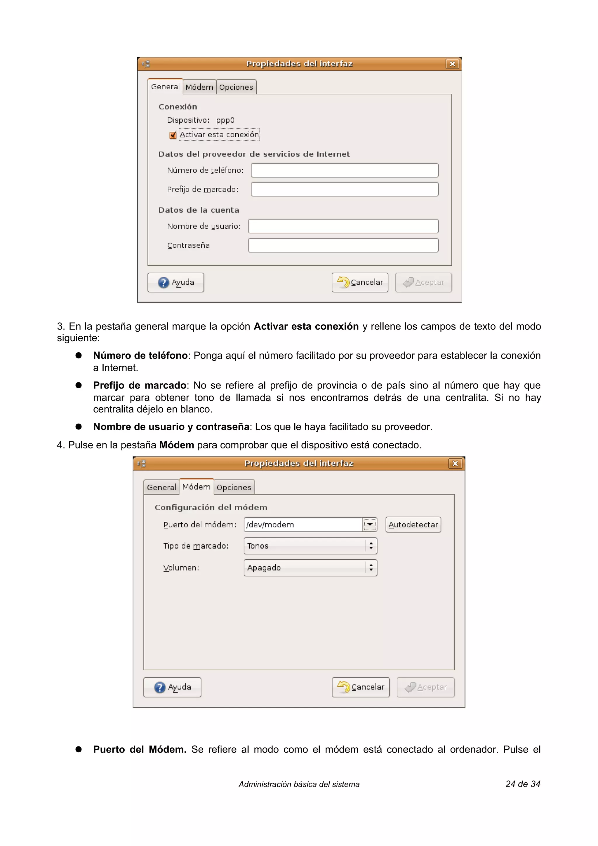 3. En la pestaña general marque la opción Activar esta conexión y rellene los campos de texto del modo
siguiente:
   ●   Número de teléfono: Ponga aquí el número facilitado por su proveedor para establecer la conexión
       a Internet.
   ●   Prefijo de marcado: No se refiere al prefijo de provincia o de país sino al número que hay que
       marcar para obtener tono de llamada si nos encontramos detrás de una centralita. Si no hay
       centralita déjelo en blanco.
   ●   Nombre de usuario y contraseña: Los que le haya facilitado su proveedor.
4. Pulse en la pestaña Módem para comprobar que el dispositivo está conectado.




   ●   Puerto del Módem. Se refiere al modo como el módem está conectado al ordenador. Pulse el


                                      Administración básica del sistema                        24 de 34
 