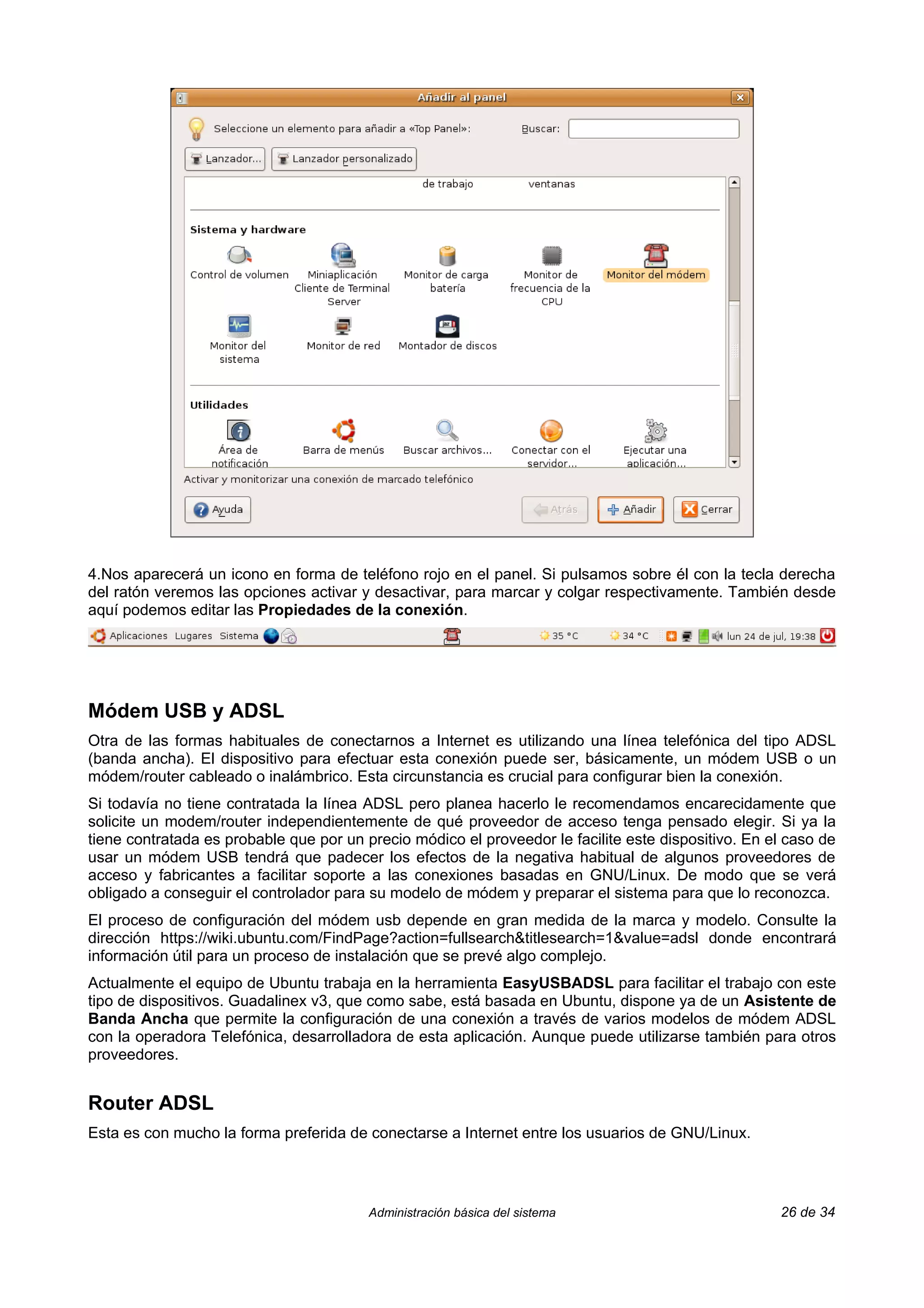 4.Nos aparecerá un icono en forma de teléfono rojo en el panel. Si pulsamos sobre él con la tecla derecha
del ratón veremos las opciones activar y desactivar, para marcar y colgar respectivamente. También desde
aquí podemos editar las Propiedades de la conexión.




Módem USB y ADSL
Otra de las formas habituales de conectarnos a Internet es utilizando una línea telefónica del tipo ADSL
(banda ancha). El dispositivo para efectuar esta conexión puede ser, básicamente, un módem USB o un
módem/router cableado o inalámbrico. Esta circunstancia es crucial para configurar bien la conexión.
Si todavía no tiene contratada la línea ADSL pero planea hacerlo le recomendamos encarecidamente que
solicite un modem/router independientemente de qué proveedor de acceso tenga pensado elegir. Si ya la
tiene contratada es probable que por un precio módico el proveedor le facilite este dispositivo. En el caso de
usar un módem USB tendrá que padecer los efectos de la negativa habitual de algunos proveedores de
acceso y fabricantes a facilitar soporte a las conexiones basadas en GNU/Linux. De modo que se verá
obligado a conseguir el controlador para su modelo de módem y preparar el sistema para que lo reconozca.
El proceso de configuración del módem usb depende en gran medida de la marca y modelo. Consulte la
dirección https://wiki.ubuntu.com/FindPage?action=fullsearch&titlesearch=1&value=adsl donde encontrará
información útil para un proceso de instalación que se prevé algo complejo.
Actualmente el equipo de Ubuntu trabaja en la herramienta EasyUSBADSL para facilitar el trabajo con este
tipo de dispositivos. Guadalinex v3, que como sabe, está basada en Ubuntu, dispone ya de un Asistente de
Banda Ancha que permite la configuración de una conexión a través de varios modelos de módem ADSL
con la operadora Telefónica, desarrolladora de esta aplicación. Aunque puede utilizarse también para otros
proveedores.


Router ADSL
Esta es con mucho la forma preferida de conectarse a Internet entre los usuarios de GNU/Linux.




                                         Administración básica del sistema                           26 de 34
 