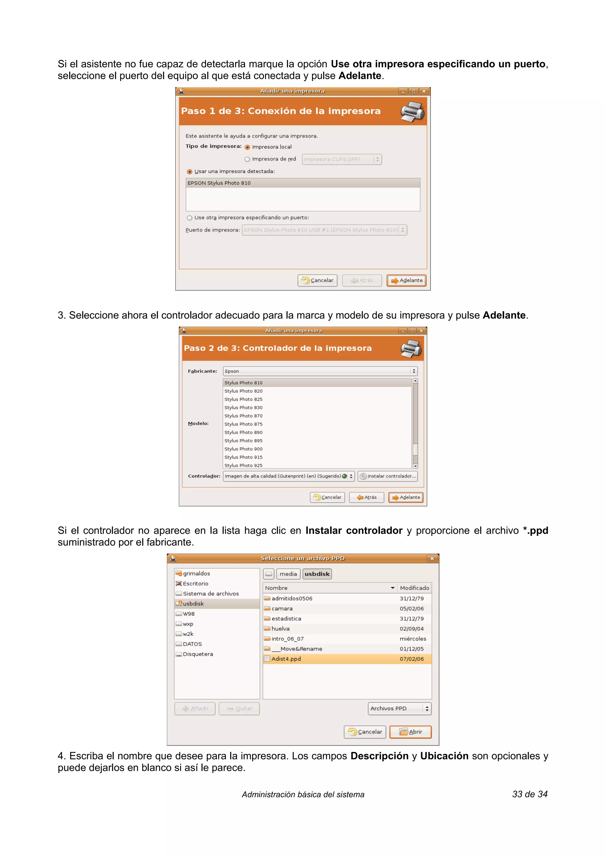 Si el asistente no fue capaz de detectarla marque la opción Use otra impresora especificando un puerto,
seleccione el puerto del equipo al que está conectada y pulse Adelante.




3. Seleccione ahora el controlador adecuado para la marca y modelo de su impresora y pulse Adelante.




Si el controlador no aparece en la lista haga clic en Instalar controlador y proporcione el archivo *.ppd
suministrado por el fabricante.




4. Escriba el nombre que desee para la impresora. Los campos Descripción y Ubicación son opcionales y
puede dejarlos en blanco si así le parece.

                                       Administración básica del sistema                         33 de 34
 