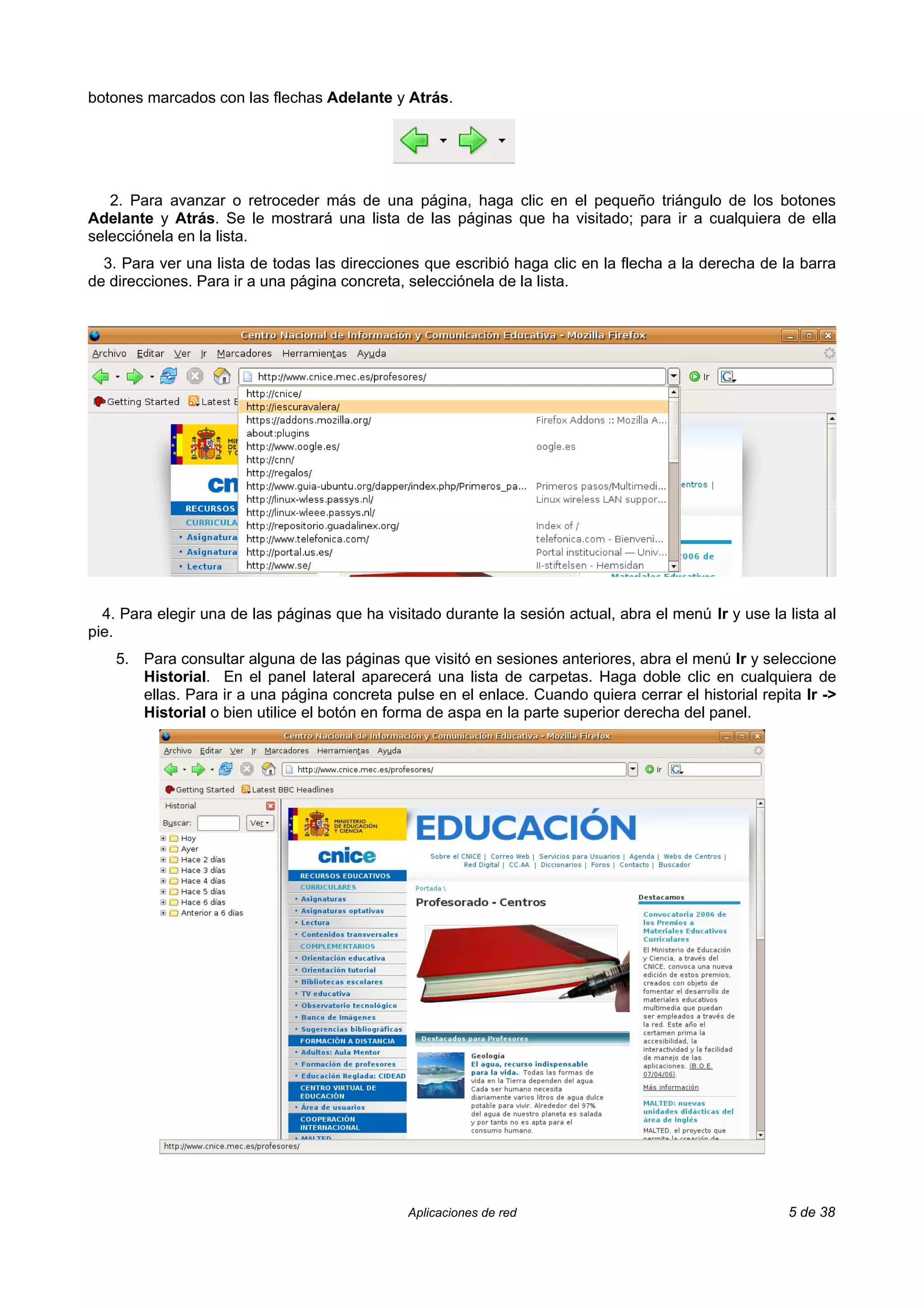 botones marcados con las flechas Adelante y Atrás.




   2. Para avanzar o retroceder más de una página, haga clic en el pequeño triángulo de los botones
Adelante y Atrás. Se le mostrará una lista de las páginas que ha visitado; para ir a cualquiera de ella
selecciónela en la lista.
  3. Para ver una lista de todas las direcciones que escribió haga clic en la flecha a la derecha de la barra
de direcciones. Para ir a una página concreta, selecciónela de la lista.




  4. Para elegir una de las páginas que ha visitado durante la sesión actual, abra el menú Ir y use la lista al
pie.
    5. Para consultar alguna de las páginas que visitó en sesiones anteriores, abra el menú Ir y seleccione
       Historial. En el panel lateral aparecerá una lista de carpetas. Haga doble clic en cualquiera de
       ellas. Para ir a una página concreta pulse en el enlace. Cuando quiera cerrar el historial repita Ir ->
       Historial o bien utilice el botón en forma de aspa en la parte superior derecha del panel.




                                               Aplicaciones de red                                     5 de 38
 