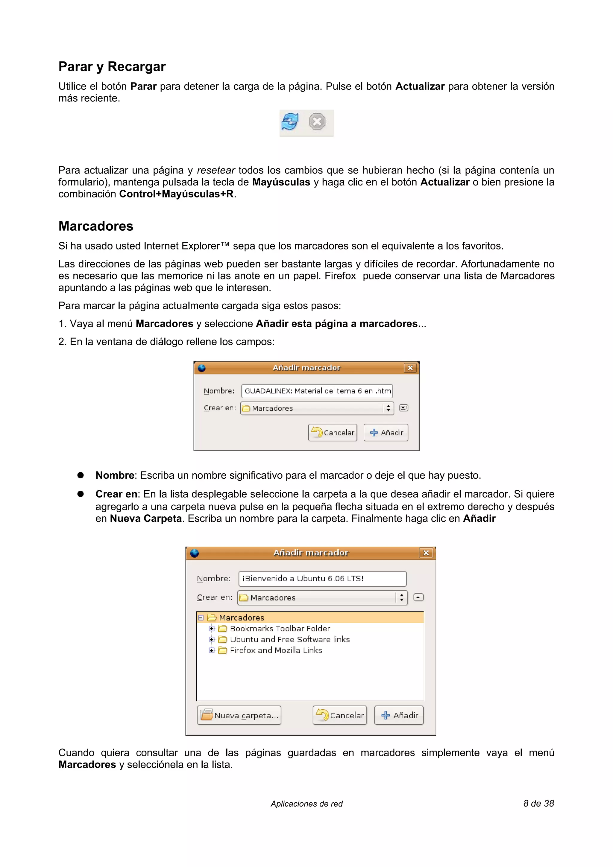Parar y Recargar
Utilice el botón Parar para detener la carga de la página. Pulse el botón Actualizar para obtener la versión
más reciente.




Para actualizar una página y resetear todos los cambios que se hubieran hecho (si la página contenía un
formulario), mantenga pulsada la tecla de Mayúsculas y haga clic en el botón Actualizar o bien presione la
combinación Control+Mayúsculas+R.


Marcadores
Si ha usado usted Internet Explorer™ sepa que los marcadores son el equivalente a los favoritos.
Las direcciones de las páginas web pueden ser bastante largas y difíciles de recordar. Afortunadamente no
es necesario que las memorice ni las anote en un papel. Firefox puede conservar una lista de Marcadores
apuntando a las páginas web que le interesen.
Para marcar la página actualmente cargada siga estos pasos:
1. Vaya al menú Marcadores y seleccione Añadir esta página a marcadores...
2. En la ventana de diálogo rellene los campos:




    ●   Nombre: Escriba un nombre significativo para el marcador o deje el que hay puesto.
    ●   Crear en: En la lista desplegable seleccione la carpeta a la que desea añadir el marcador. Si quiere
        agregarlo a una carpeta nueva pulse en la pequeña flecha situada en el extremo derecho y después
        en Nueva Carpeta. Escriba un nombre para la carpeta. Finalmente haga clic en Añadir




Cuando quiera consultar una de las páginas guardadas en marcadores simplemente vaya el menú
Marcadores y selecciónela en la lista.


                                              Aplicaciones de red                                    8 de 38
 