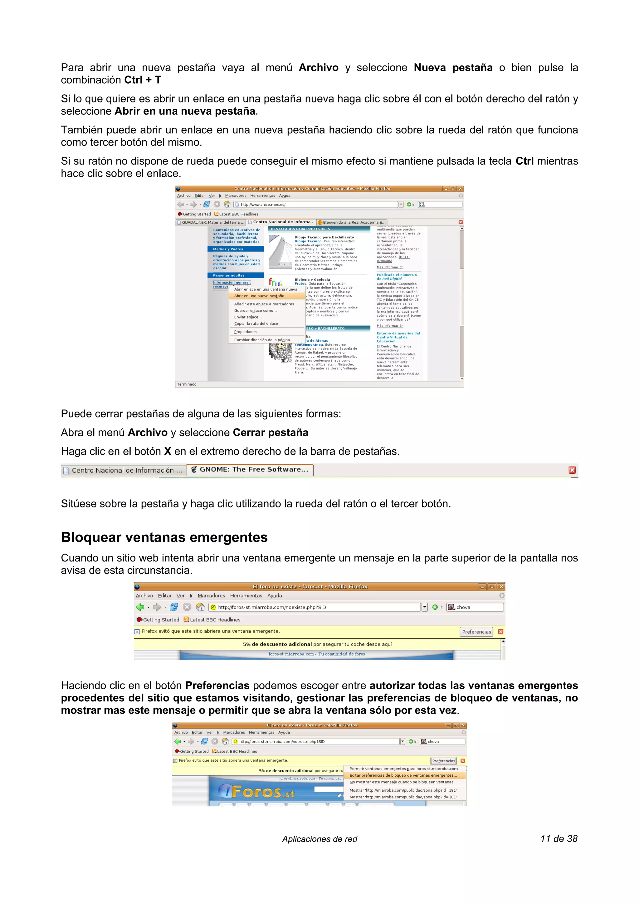 Para abrir una nueva pestaña vaya al menú Archivo y seleccione Nueva pestaña o bien pulse la
combinación Ctrl + T
Si lo que quiere es abrir un enlace en una pestaña nueva haga clic sobre él con el botón derecho del ratón y
seleccione Abrir en una nueva pestaña.
También puede abrir un enlace en una nueva pestaña haciendo clic sobre la rueda del ratón que funciona
como tercer botón del mismo.
Si su ratón no dispone de rueda puede conseguir el mismo efecto si mantiene pulsada la tecla Ctrl mientras
hace clic sobre el enlace.




Puede cerrar pestañas de alguna de las siguientes formas:
Abra el menú Archivo y seleccione Cerrar pestaña
Haga clic en el botón X en el extremo derecho de la barra de pestañas.



Sitúese sobre la pestaña y haga clic utilizando la rueda del ratón o el tercer botón.


Bloquear ventanas emergentes
Cuando un sitio web intenta abrir una ventana emergente un mensaje en la parte superior de la pantalla nos
avisa de esta circunstancia.




Haciendo clic en el botón Preferencias podemos escoger entre autorizar todas las ventanas emergentes
procedentes del sitio que estamos visitando, gestionar las preferencias de bloqueo de ventanas, no
mostrar mas este mensaje o permitir que se abra la ventana sólo por esta vez.




                                                Aplicaciones de red                                11 de 38
 