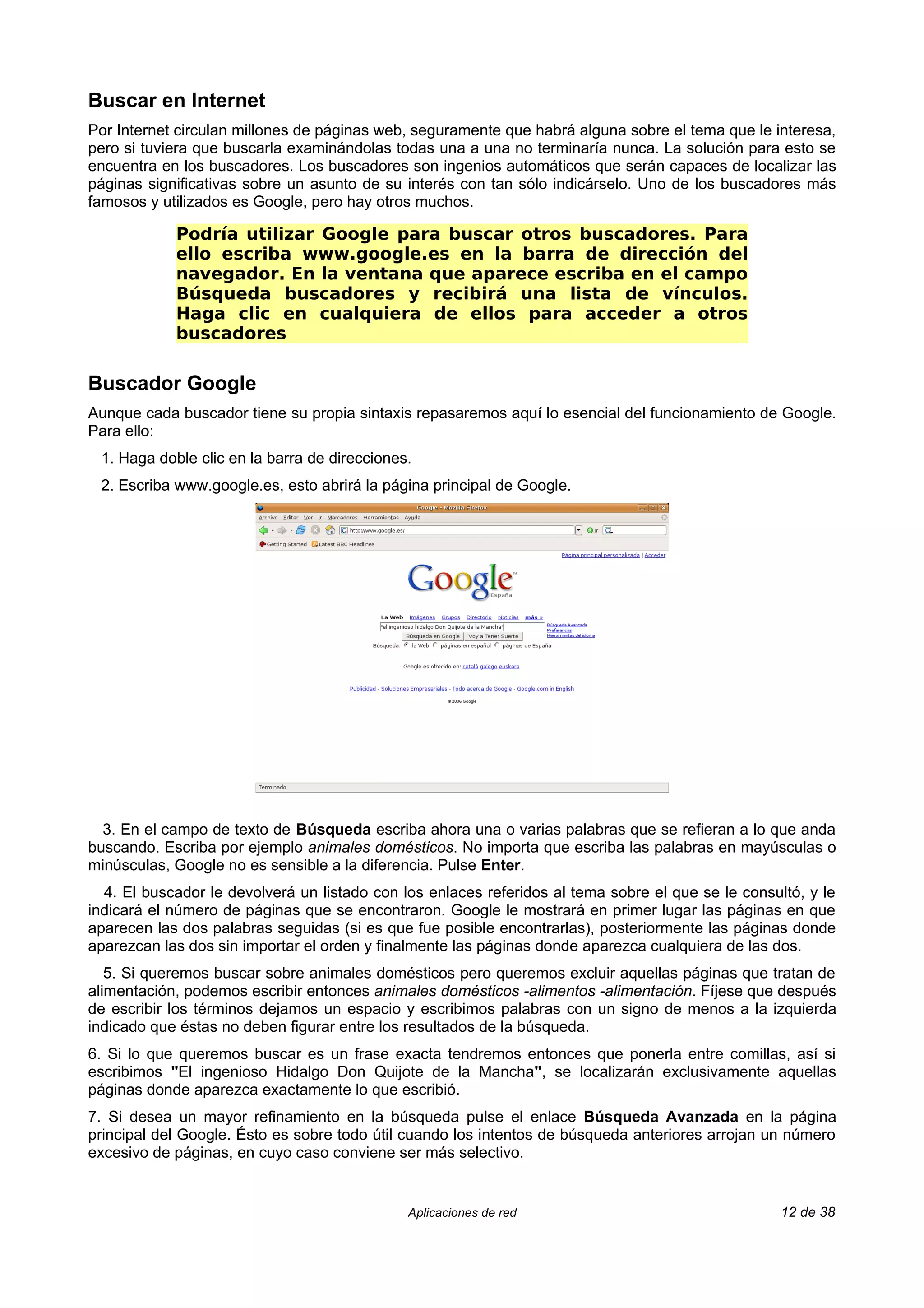 Buscar en Internet
Por Internet circulan millones de páginas web, seguramente que habrá alguna sobre el tema que le interesa,
pero si tuviera que buscarla examinándolas todas una a una no terminaría nunca. La solución para esto se
encuentra en los buscadores. Los buscadores son ingenios automáticos que serán capaces de localizar las
páginas significativas sobre un asunto de su interés con tan sólo indicárselo. Uno de los buscadores más
famosos y utilizados es Google, pero hay otros muchos.

            Podría utilizar Google para buscar otros buscadores. Para
            ello escriba www.google.es en la barra de dirección del
            navegador. En la ventana que aparece escriba en el campo
            Búsqueda buscadores y recibirá una lista de vínculos.
            Haga clic en cualquiera de ellos para acceder a otros
            buscadores

Buscador Google
Aunque cada buscador tiene su propia sintaxis repasaremos aquí lo esencial del funcionamiento de Google.
Para ello:
 1. Haga doble clic en la barra de direcciones.
 2. Escriba www.google.es, esto abrirá la página principal de Google.




  3. En el campo de texto de Búsqueda escriba ahora una o varias palabras que se refieran a lo que anda
buscando. Escriba por ejemplo animales domésticos. No importa que escriba las palabras en mayúsculas o
minúsculas, Google no es sensible a la diferencia. Pulse Enter.
  4. El buscador le devolverá un listado con los enlaces referidos al tema sobre el que se le consultó, y le
indicará el número de páginas que se encontraron. Google le mostrará en primer lugar las páginas en que
aparecen las dos palabras seguidas (si es que fue posible encontrarlas), posteriormente las páginas donde
aparezcan las dos sin importar el orden y finalmente las páginas donde aparezca cualquiera de las dos.
   5. Si queremos buscar sobre animales domésticos pero queremos excluir aquellas páginas que tratan de
alimentación, podemos escribir entonces animales domésticos -alimentos -alimentación. Fíjese que después
de escribir los términos dejamos un espacio y escribimos palabras con un signo de menos a la izquierda
indicado que éstas no deben figurar entre los resultados de la búsqueda.
6. Si lo que queremos buscar es un frase exacta tendremos entonces que ponerla entre comillas, así si
escribimos "El ingenioso Hidalgo Don Quijote de la Mancha", se localizarán exclusivamente aquellas
páginas donde aparezca exactamente lo que escribió.
7. Si desea un mayor refinamiento en la búsqueda pulse el enlace Búsqueda Avanzada en la página
principal del Google. Ésto es sobre todo útil cuando los intentos de búsqueda anteriores arrojan un número
excesivo de páginas, en cuyo caso conviene ser más selectivo.


                                              Aplicaciones de red                                   12 de 38
 