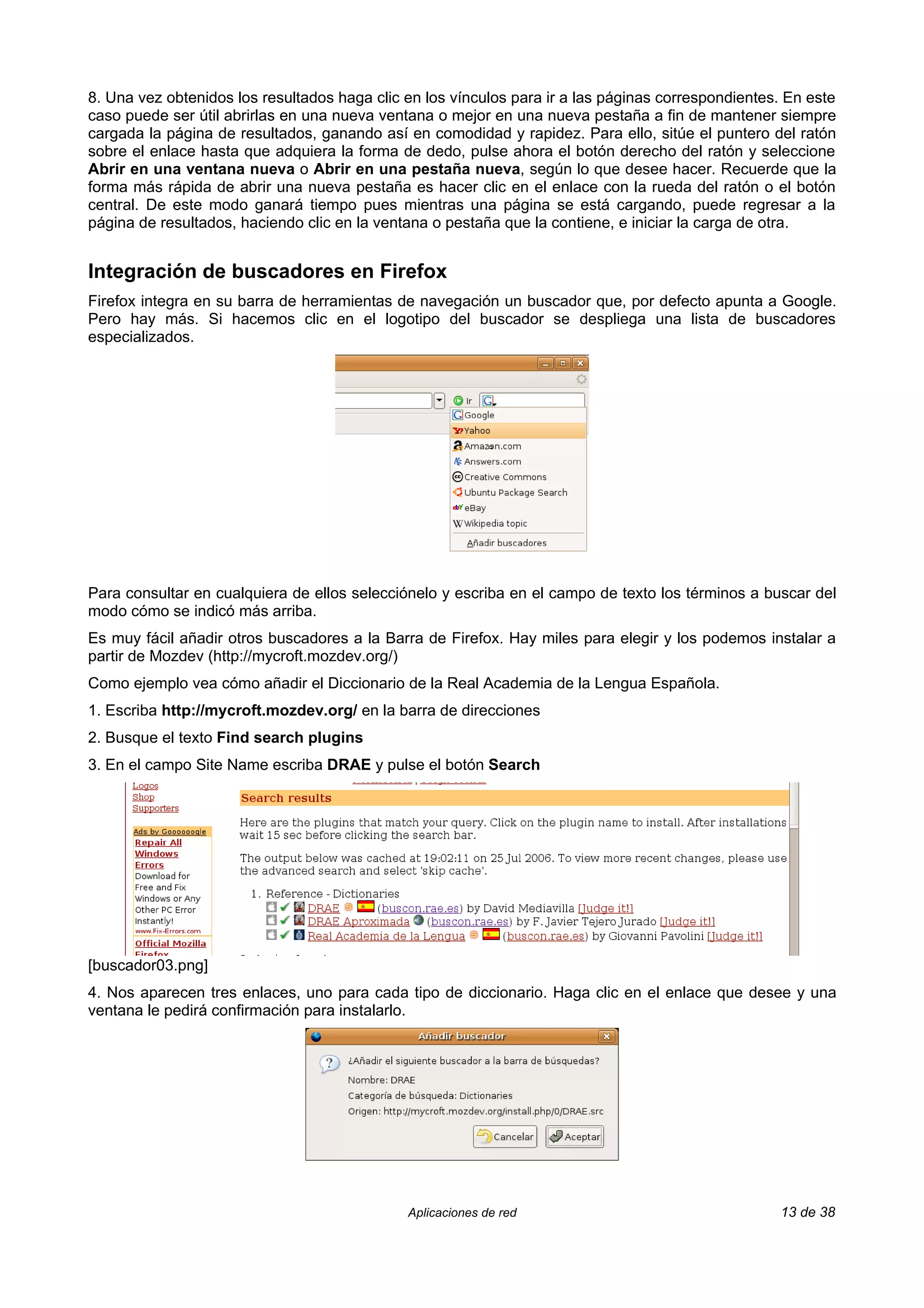 8. Una vez obtenidos los resultados haga clic en los vínculos para ir a las páginas correspondientes. En este
caso puede ser útil abrirlas en una nueva ventana o mejor en una nueva pestaña a fin de mantener siempre
cargada la página de resultados, ganando así en comodidad y rapidez. Para ello, sitúe el puntero del ratón
sobre el enlace hasta que adquiera la forma de dedo, pulse ahora el botón derecho del ratón y seleccione
Abrir en una ventana nueva o Abrir en una pestaña nueva, según lo que desee hacer. Recuerde que la
forma más rápida de abrir una nueva pestaña es hacer clic en el enlace con la rueda del ratón o el botón
central. De este modo ganará tiempo pues mientras una página se está cargando, puede regresar a la
página de resultados, haciendo clic en la ventana o pestaña que la contiene, e iniciar la carga de otra.


Integración de buscadores en Firefox
Firefox integra en su barra de herramientas de navegación un buscador que, por defecto apunta a Google.
Pero hay más. Si hacemos clic en el logotipo del buscador se despliega una lista de buscadores
especializados.




Para consultar en cualquiera de ellos selecciónelo y escriba en el campo de texto los términos a buscar del
modo cómo se indicó más arriba.
Es muy fácil añadir otros buscadores a la Barra de Firefox. Hay miles para elegir y los podemos instalar a
partir de Mozdev (http://mycroft.mozdev.org/)
Como ejemplo vea cómo añadir el Diccionario de la Real Academia de la Lengua Española.
1. Escriba http://mycroft.mozdev.org/ en la barra de direcciones
2. Busque el texto Find search plugins
3. En el campo Site Name escriba DRAE y pulse el botón Search




[buscador03.png]
4. Nos aparecen tres enlaces, uno para cada tipo de diccionario. Haga clic en el enlace que desee y una
ventana le pedirá confirmación para instalarlo.




                                              Aplicaciones de red                                   13 de 38
 