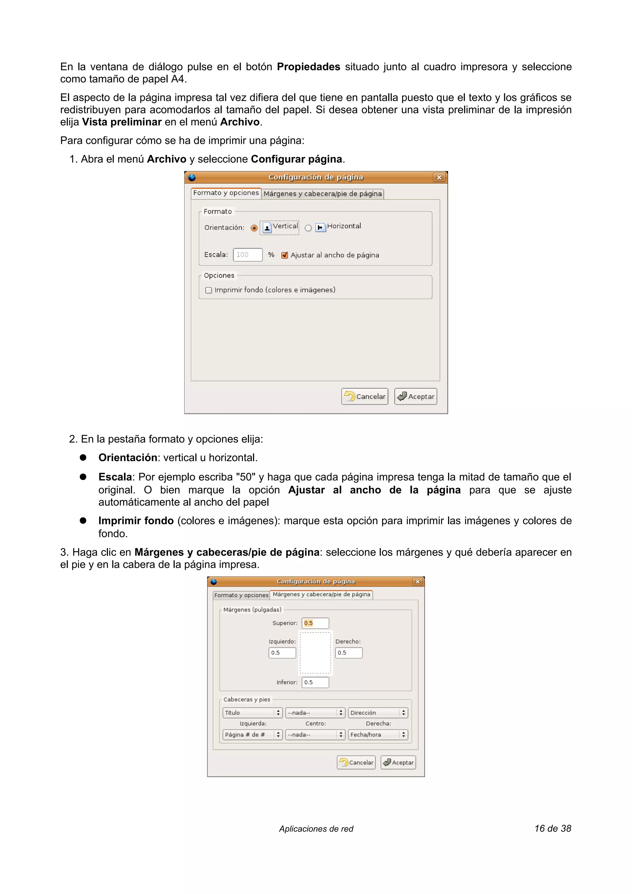 En la ventana de diálogo pulse en el botón Propiedades situado junto al cuadro impresora y seleccione
como tamaño de papel A4.
El aspecto de la página impresa tal vez difiera del que tiene en pantalla puesto que el texto y los gráficos se
redistribuyen para acomodarlos al tamaño del papel. Si desea obtener una vista preliminar de la impresión
elija Vista preliminar en el menú Archivo.
Para configurar cómo se ha de imprimir una página:
 1. Abra el menú Archivo y seleccione Configurar página.




 2. En la pestaña formato y opciones elija:
    ●   Orientación: vertical u horizontal.
    ●   Escala: Por ejemplo escriba "50" y haga que cada página impresa tenga la mitad de tamaño que el
        original. O bien marque la opción Ajustar al ancho de la página para que se ajuste
        automáticamente al ancho del papel
    ●   Imprimir fondo (colores e imágenes): marque esta opción para imprimir las imágenes y colores de
        fondo.
3. Haga clic en Márgenes y cabeceras/pie de página: seleccione los márgenes y qué debería aparecer en
el pie y en la cabera de la página impresa.




                                               Aplicaciones de red                                    16 de 38
 