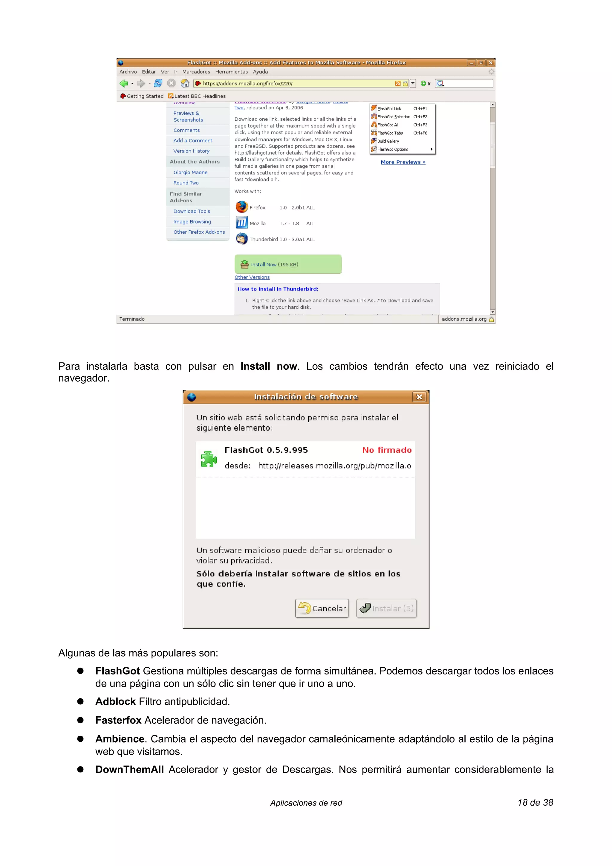 Para instalarla basta con pulsar en Install now. Los cambios tendrán efecto una vez reiniciado el
navegador.




Algunas de las más populares son:
   ●   FlashGot Gestiona múltiples descargas de forma simultánea. Podemos descargar todos los enlaces
       de una página con un sólo clic sin tener que ir uno a uno.
   ●   Adblock Filtro antipublicidad.
   ●   Fasterfox Acelerador de navegación.
   ●   Ambience. Cambia el aspecto del navegador camaleónicamente adaptándolo al estilo de la página
       web que visitamos.
   ●   DownThemAll Acelerador y gestor de Descargas. Nos permitirá aumentar considerablemente la


                                             Aplicaciones de red                             18 de 38
 