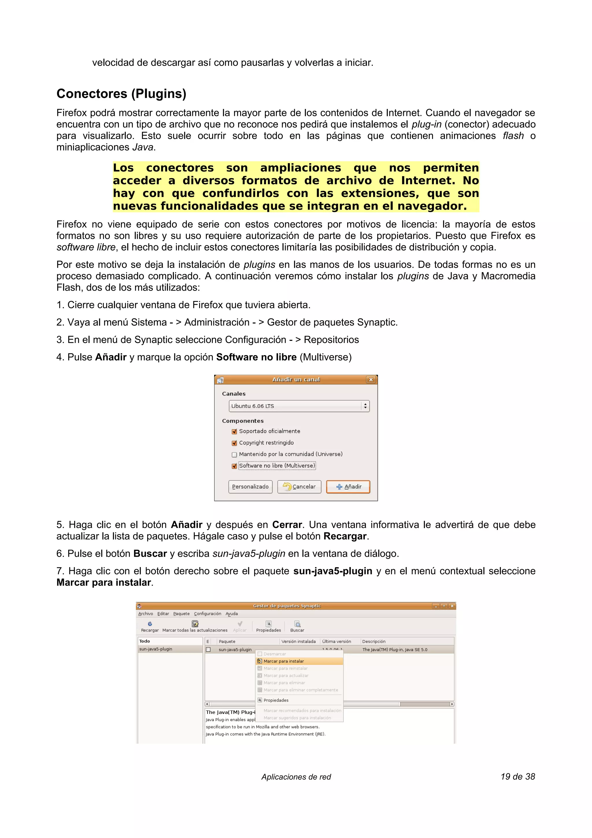 velocidad de descargar así como pausarlas y volverlas a iniciar.


Conectores (Plugins)
Firefox podrá mostrar correctamente la mayor parte de los contenidos de Internet. Cuando el navegador se
encuentra con un tipo de archivo que no reconoce nos pedirá que instalemos el plug-in (conector) adecuado
para visualizarlo. Esto suele ocurrir sobre todo en las páginas que contienen animaciones flash o
miniaplicaciones Java.

             Los conectores son ampliaciones que nos permiten
             acceder a diversos formatos de archivo de Internet. No
             hay con que confundirlos con las extensiones, que son
             nuevas funcionalidades que se integran en el navegador.
Firefox no viene equipado de serie con estos conectores por motivos de licencia: la mayoría de estos
formatos no son libres y su uso requiere autorización de parte de los propietarios. Puesto que Firefox es
software libre, el hecho de incluir estos conectores limitaría las posibilidades de distribución y copia.
Por este motivo se deja la instalación de plugins en las manos de los usuarios. De todas formas no es un
proceso demasiado complicado. A continuación veremos cómo instalar los plugins de Java y Macromedia
Flash, dos de los más utilizados:
1. Cierre cualquier ventana de Firefox que tuviera abierta.
2. Vaya al menú Sistema - > Administración - > Gestor de paquetes Synaptic.
3. En el menú de Synaptic seleccione Configuración - > Repositorios
4. Pulse Añadir y marque la opción Software no libre (Multiverse)




5. Haga clic en el botón Añadir y después en Cerrar. Una ventana informativa le advertirá de que debe
actualizar la lista de paquetes. Hágale caso y pulse el botón Recargar.
6. Pulse el botón Buscar y escriba sun-java5-plugin en la ventana de diálogo.
7. Haga clic con el botón derecho sobre el paquete sun-java5-plugin y en el menú contextual seleccione
Marcar para instalar.




                                               Aplicaciones de red                               19 de 38
 
