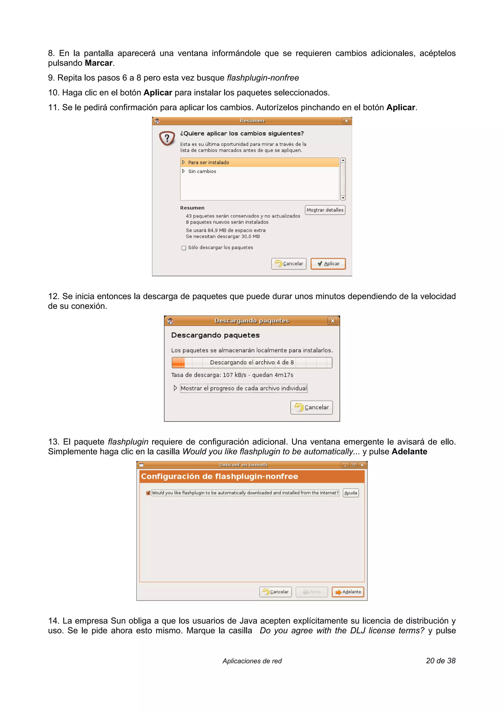 8. En la pantalla aparecerá una ventana informándole que se requieren cambios adicionales, acéptelos
pulsando Marcar.
9. Repita los pasos 6 a 8 pero esta vez busque flashplugin-nonfree
10. Haga clic en el botón Aplicar para instalar los paquetes seleccionados.
11. Se le pedirá confirmación para aplicar los cambios. Autorízelos pinchando en el botón Aplicar.




12. Se inicia entonces la descarga de paquetes que puede durar unos minutos dependiendo de la velocidad
de su conexión.




13. El paquete flashplugin requiere de configuración adicional. Una ventana emergente le avisará de ello.
Simplemente haga clic en la casilla Would you like flashplugin to be automatically... y pulse Adelante




14. La empresa Sun obliga a que los usuarios de Java acepten explícitamente su licencia de distribución y
uso. Se le pide ahora esto mismo. Marque la casilla Do you agree with the DLJ license terms? y pulse


                                              Aplicaciones de red                                    20 de 38
 