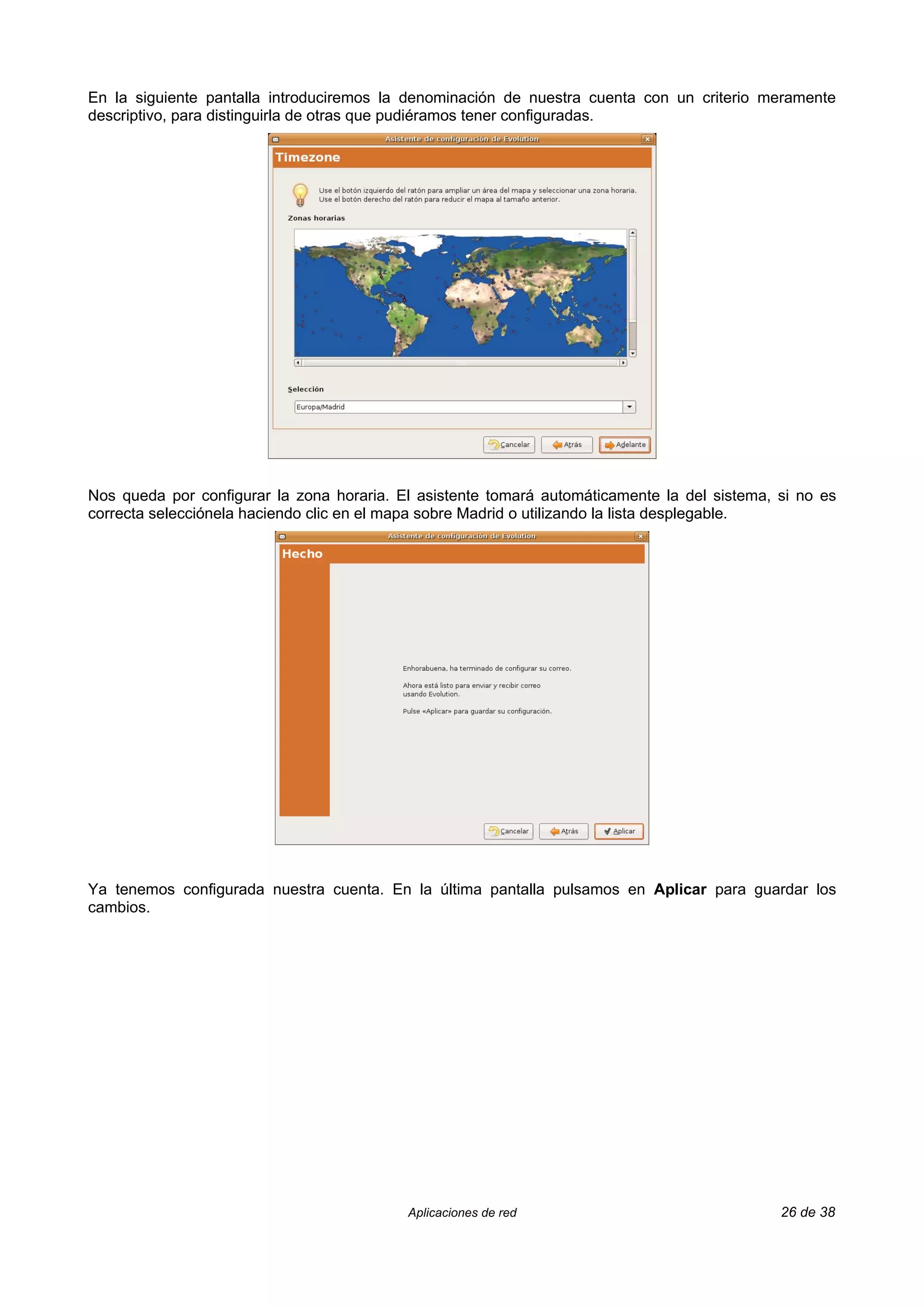 En la siguiente pantalla introduciremos la denominación de nuestra cuenta con un criterio meramente
descriptivo, para distinguirla de otras que pudiéramos tener configuradas.




Nos queda por configurar la zona horaria. El asistente tomará automáticamente la del sistema, si no es
correcta selecciónela haciendo clic en el mapa sobre Madrid o utilizando la lista desplegable.




Ya tenemos configurada nuestra cuenta. En la última pantalla pulsamos en Aplicar para guardar los
cambios.




                                           Aplicaciones de red                                26 de 38
 