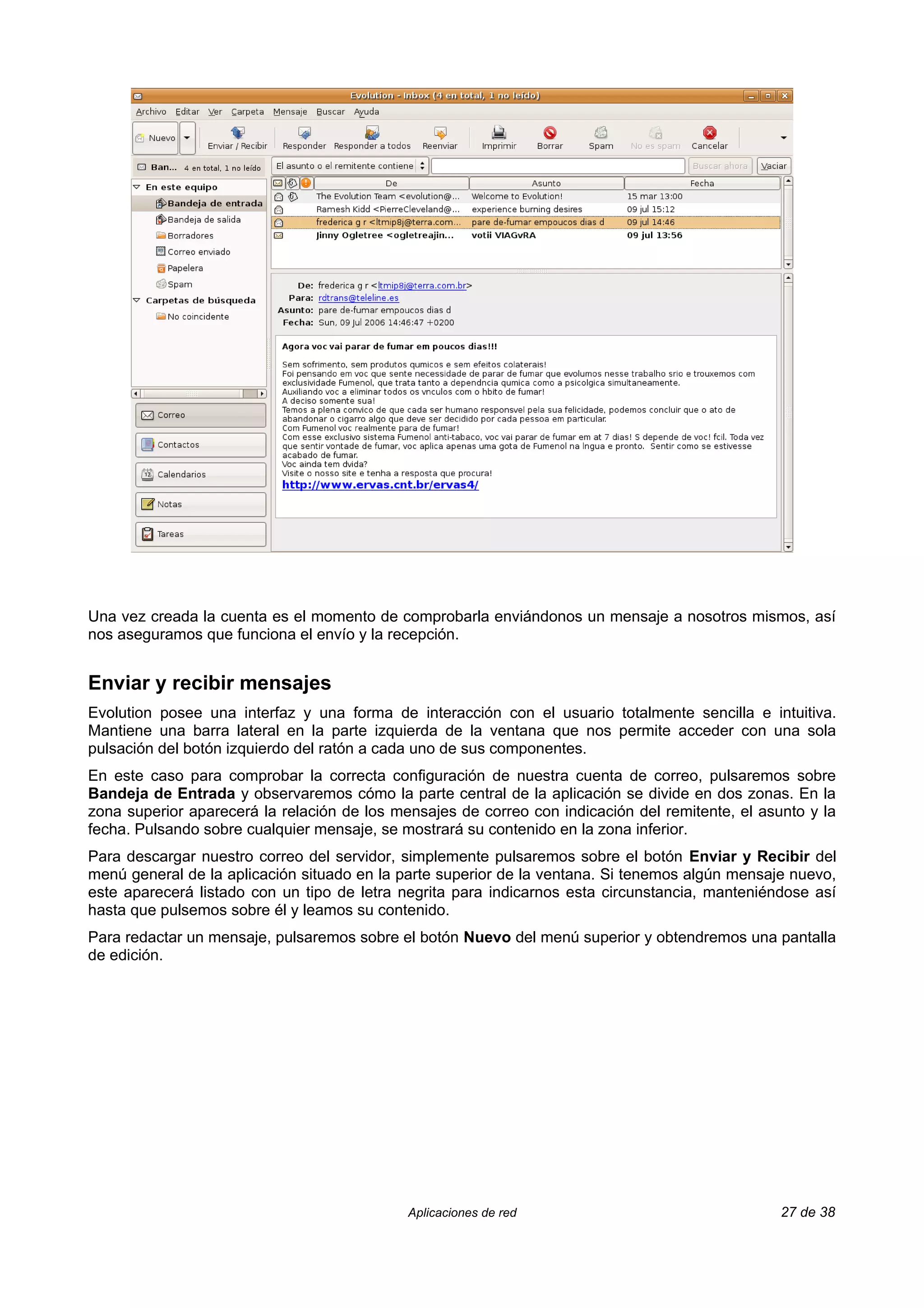 Una vez creada la cuenta es el momento de comprobarla enviándonos un mensaje a nosotros mismos, así
nos aseguramos que funciona el envío y la recepción.


Enviar y recibir mensajes
Evolution posee una interfaz y una forma de interacción con el usuario totalmente sencilla e intuitiva.
Mantiene una barra lateral en la parte izquierda de la ventana que nos permite acceder con una sola
pulsación del botón izquierdo del ratón a cada uno de sus componentes.
En este caso para comprobar la correcta configuración de nuestra cuenta de correo, pulsaremos sobre
Bandeja de Entrada y observaremos cómo la parte central de la aplicación se divide en dos zonas. En la
zona superior aparecerá la relación de los mensajes de correo con indicación del remitente, el asunto y la
fecha. Pulsando sobre cualquier mensaje, se mostrará su contenido en la zona inferior.
Para descargar nuestro correo del servidor, simplemente pulsaremos sobre el botón Enviar y Recibir del
menú general de la aplicación situado en la parte superior de la ventana. Si tenemos algún mensaje nuevo,
este aparecerá listado con un tipo de letra negrita para indicarnos esta circunstancia, manteniéndose así
hasta que pulsemos sobre él y leamos su contenido.
Para redactar un mensaje, pulsaremos sobre el botón Nuevo del menú superior y obtendremos una pantalla
de edición.




                                             Aplicaciones de red                                  27 de 38
 