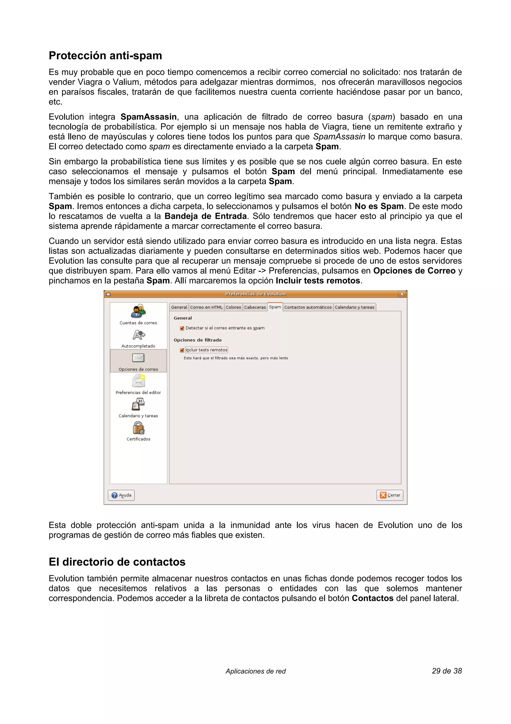 Protección anti-spam
Es muy probable que en poco tiempo comencemos a recibir correo comercial no solicitado: nos tratarán de
vender Viagra o Valium, métodos para adelgazar mientras dormimos, nos ofrecerán maravillosos negocios
en paraísos fiscales, tratarán de que facilitemos nuestra cuenta corriente haciéndose pasar por un banco,
etc.
Evolution integra SpamAssasin, una aplicación de filtrado de correo basura (spam) basado en una
tecnología de probabilística. Por ejemplo si un mensaje nos habla de Viagra, tiene un remitente extraño y
está lleno de mayúsculas y colores tiene todos los puntos para que SpamAssasin lo marque como basura.
El correo detectado como spam es directamente enviado a la carpeta Spam.
Sin embargo la probabilística tiene sus límites y es posible que se nos cuele algún correo basura. En este
caso seleccionamos el mensaje y pulsamos el botón Spam del menú principal. Inmediatamente ese
mensaje y todos los similares serán movidos a la carpeta Spam.
También es posible lo contrario, que un correo legítimo sea marcado como basura y enviado a la carpeta
Spam. Iremos entonces a dicha carpeta, lo seleccionamos y pulsamos el botón No es Spam. De este modo
lo rescatamos de vuelta a la Bandeja de Entrada. Sólo tendremos que hacer esto al principio ya que el
sistema aprende rápidamente a marcar correctamente el correo basura.
Cuando un servidor está siendo utilizado para enviar correo basura es introducido en una lista negra. Estas
listas son actualizadas diariamente y pueden consultarse en determinados sitios web. Podemos hacer que
Evolution las consulte para que al recuperar un mensaje compruebe si procede de uno de estos servidores
que distribuyen spam. Para ello vamos al menú Editar -> Preferencias, pulsamos en Opciones de Correo y
pinchamos en la pestaña Spam. Allí marcaremos la opción Incluir tests remotos.




Esta doble protección anti-spam unida a la inmunidad ante los virus hacen de Evolution uno de los
programas de gestión de correo más fiables que existen.


El directorio de contactos
Evolution también permite almacenar nuestros contactos en unas fichas donde podemos recoger todos los
datos que necesitemos relativos a las personas o entidades con las que solemos mantener
correspondencia. Podemos acceder a la libreta de contactos pulsando el botón Contactos del panel lateral.




                                             Aplicaciones de red                                   29 de 38
 