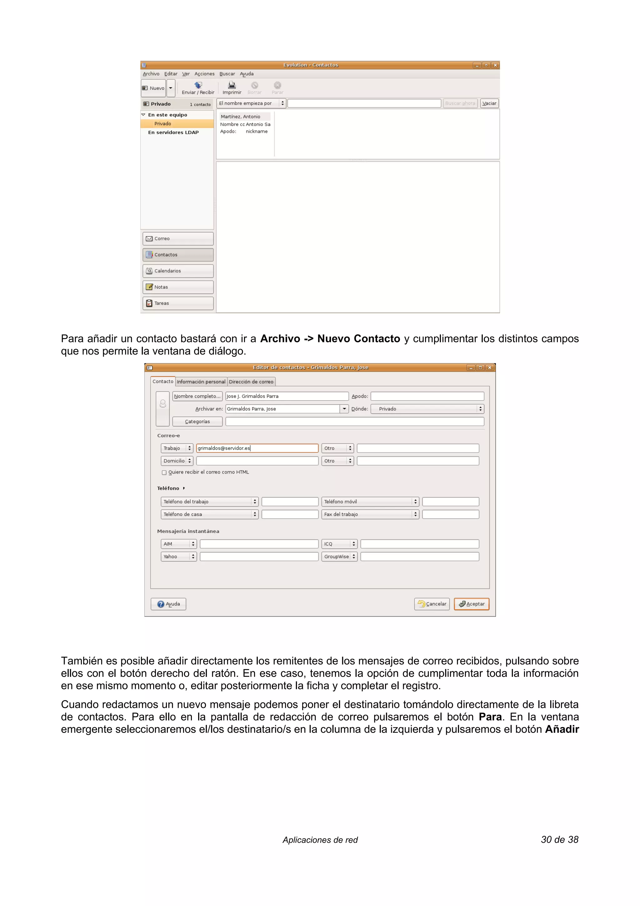 Para añadir un contacto bastará con ir a Archivo -> Nuevo Contacto y cumplimentar los distintos campos
que nos permite la ventana de diálogo.




También es posible añadir directamente los remitentes de los mensajes de correo recibidos, pulsando sobre
ellos con el botón derecho del ratón. En ese caso, tenemos la opción de cumplimentar toda la información
en ese mismo momento o, editar posteriormente la ficha y completar el registro.
Cuando redactamos un nuevo mensaje podemos poner el destinatario tomándolo directamente de la libreta
de contactos. Para ello en la pantalla de redacción de correo pulsaremos el botón Para. En la ventana
emergente seleccionaremos el/los destinatario/s en la columna de la izquierda y pulsaremos el botón Añadir




                                             Aplicaciones de red                                  30 de 38
 