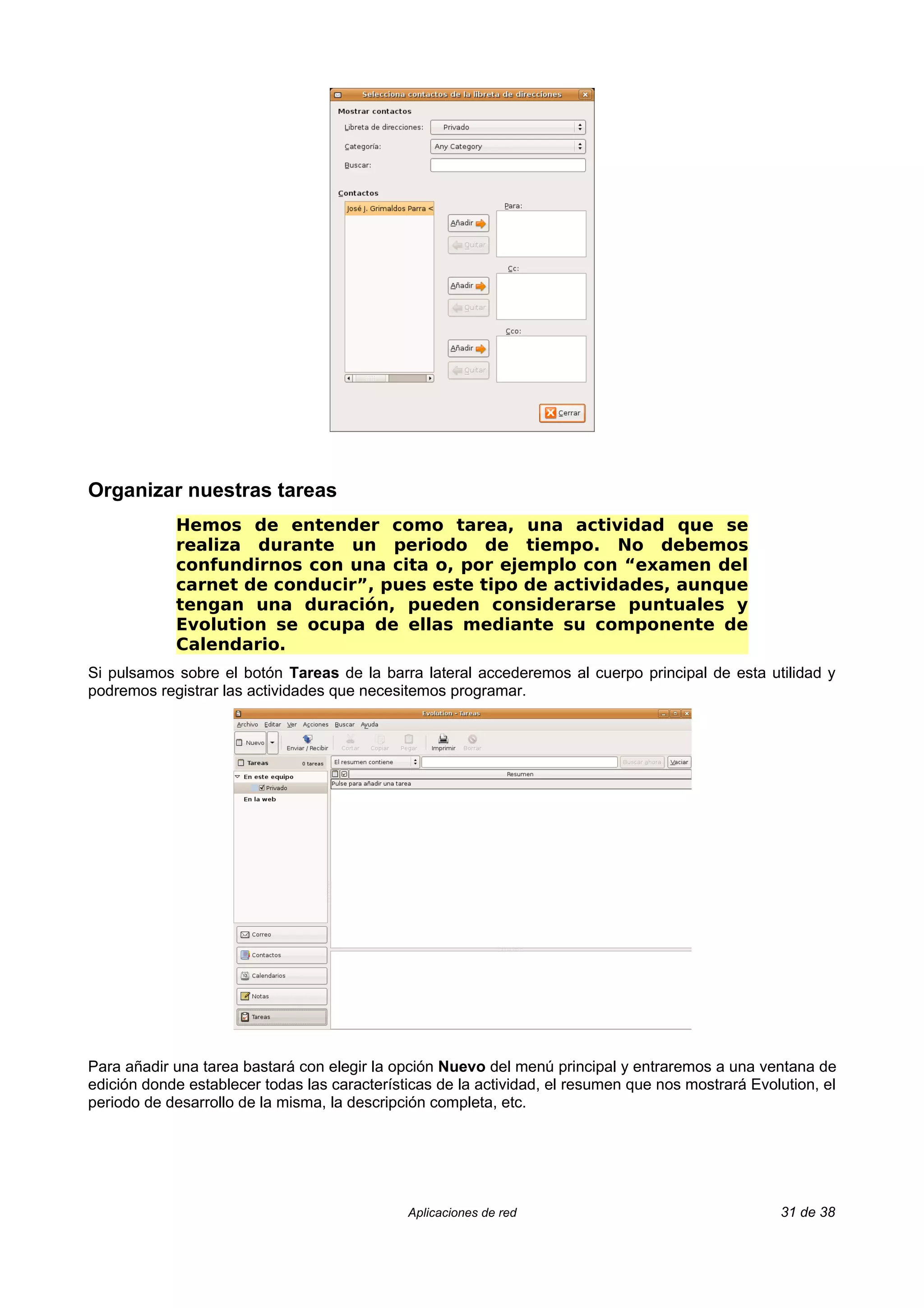 Organizar nuestras tareas
            Hemos de entender como tarea, una actividad que se
            realiza durante un periodo de tiempo. No debemos
            confundirnos con una cita o, por ejemplo con “examen del
            carnet de conducir”, pues este tipo de actividades, aunque
            tengan una duración, pueden considerarse puntuales y
            Evolution se ocupa de ellas mediante su componente de
            Calendario.
Si pulsamos sobre el botón Tareas de la barra lateral accederemos al cuerpo principal de esta utilidad y
podremos registrar las actividades que necesitemos programar.




Para añadir una tarea bastará con elegir la opción Nuevo del menú principal y entraremos a una ventana de
edición donde establecer todas las características de la actividad, el resumen que nos mostrará Evolution, el
periodo de desarrollo de la misma, la descripción completa, etc.




                                              Aplicaciones de red                                   31 de 38
 