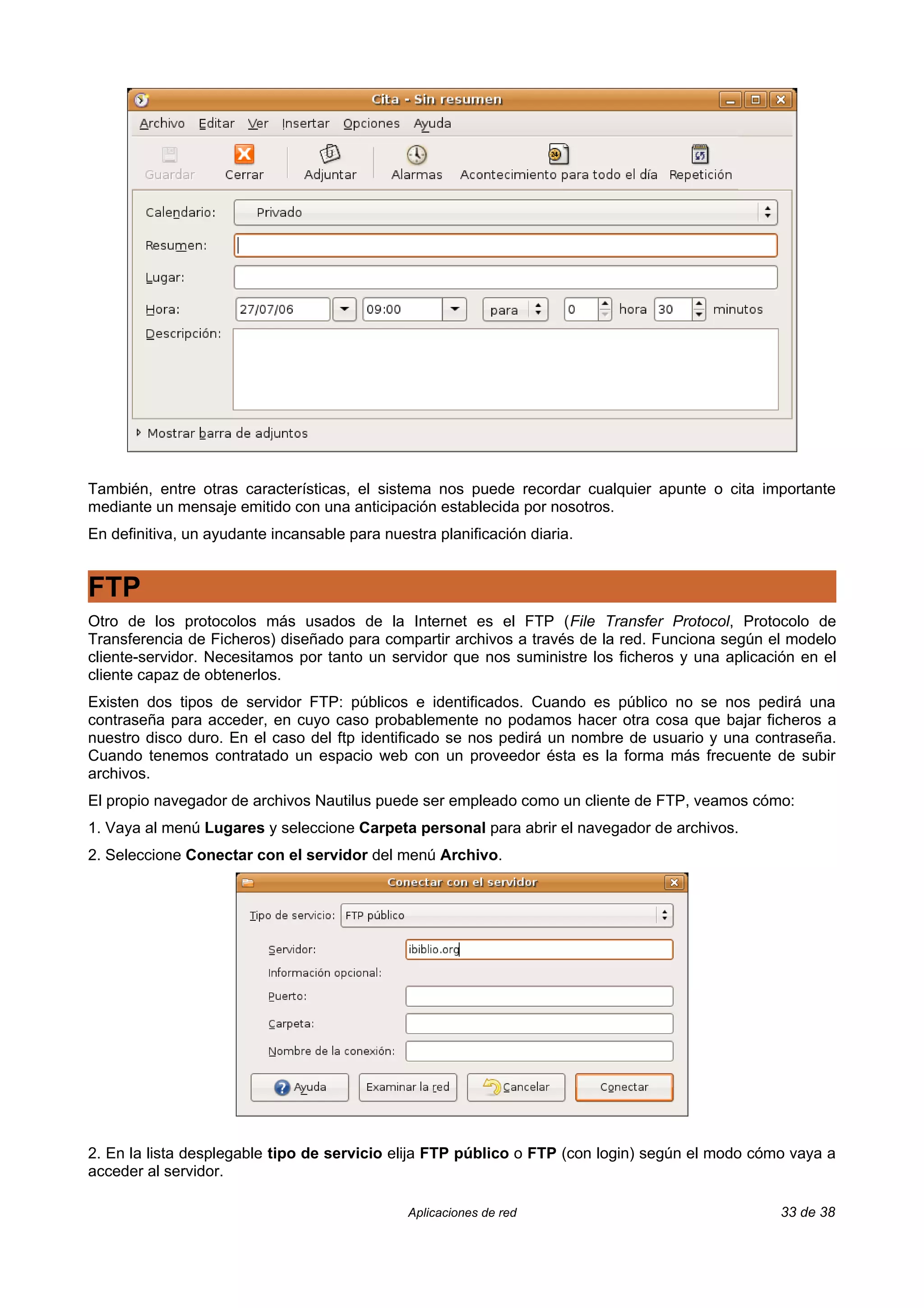 También, entre otras características, el sistema nos puede recordar cualquier apunte o cita importante
mediante un mensaje emitido con una anticipación establecida por nosotros.
En definitiva, un ayudante incansable para nuestra planificación diaria.


FTP
Otro de los protocolos más usados de la Internet es el FTP (File Transfer Protocol, Protocolo de
Transferencia de Ficheros) diseñado para compartir archivos a través de la red. Funciona según el modelo
cliente-servidor. Necesitamos por tanto un servidor que nos suministre los ficheros y una aplicación en el
cliente capaz de obtenerlos.
Existen dos tipos de servidor FTP: públicos e identificados. Cuando es público no se nos pedirá una
contraseña para acceder, en cuyo caso probablemente no podamos hacer otra cosa que bajar ficheros a
nuestro disco duro. En el caso del ftp identificado se nos pedirá un nombre de usuario y una contraseña.
Cuando tenemos contratado un espacio web con un proveedor ésta es la forma más frecuente de subir
archivos.
El propio navegador de archivos Nautilus puede ser empleado como un cliente de FTP, veamos cómo:
1. Vaya al menú Lugares y seleccione Carpeta personal para abrir el navegador de archivos.
2. Seleccione Conectar con el servidor del menú Archivo.




2. En la lista desplegable tipo de servicio elija FTP público o FTP (con login) según el modo cómo vaya a
acceder al servidor.

                                               Aplicaciones de red                                33 de 38
 