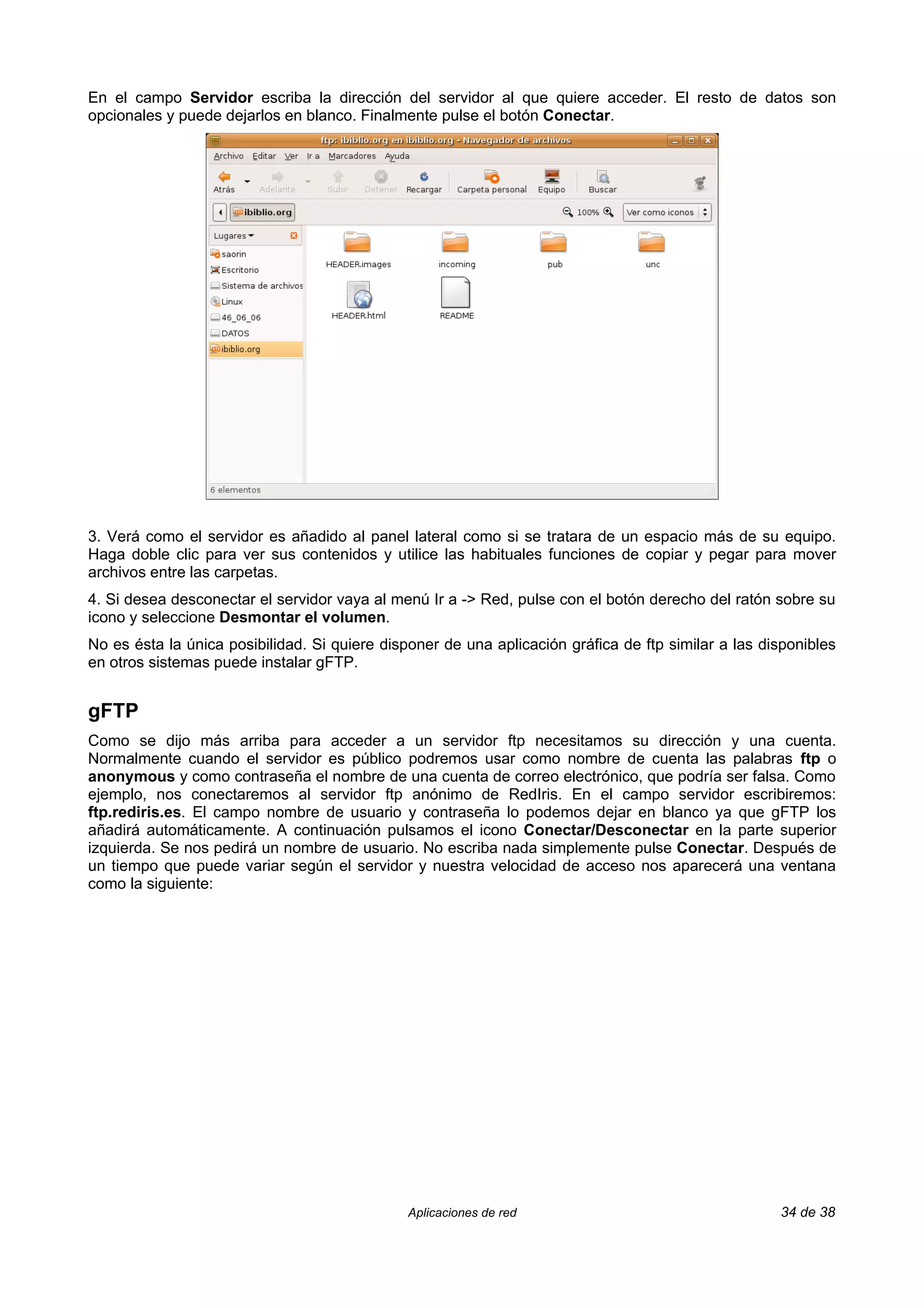 En el campo Servidor escriba la dirección del servidor al que quiere acceder. El resto de datos son
opcionales y puede dejarlos en blanco. Finalmente pulse el botón Conectar.




3. Verá como el servidor es añadido al panel lateral como si se tratara de un espacio más de su equipo.
Haga doble clic para ver sus contenidos y utilice las habituales funciones de copiar y pegar para mover
archivos entre las carpetas.
4. Si desea desconectar el servidor vaya al menú Ir a -> Red, pulse con el botón derecho del ratón sobre su
icono y seleccione Desmontar el volumen.
No es ésta la única posibilidad. Si quiere disponer de una aplicación gráfica de ftp similar a las disponibles
en otros sistemas puede instalar gFTP.


gFTP
Como se dijo más arriba para acceder a un servidor ftp necesitamos su dirección y una cuenta.
Normalmente cuando el servidor es público podremos usar como nombre de cuenta las palabras ftp o
anonymous y como contraseña el nombre de una cuenta de correo electrónico, que podría ser falsa. Como
ejemplo, nos conectaremos al servidor ftp anónimo de RedIris. En el campo servidor escribiremos:
ftp.rediris.es. El campo nombre de usuario y contraseña lo podemos dejar en blanco ya que gFTP los
añadirá automáticamente. A continuación pulsamos el icono Conectar/Desconectar en la parte superior
izquierda. Se nos pedirá un nombre de usuario. No escriba nada simplemente pulse Conectar. Después de
un tiempo que puede variar según el servidor y nuestra velocidad de acceso nos aparecerá una ventana
como la siguiente:




                                               Aplicaciones de red                                   34 de 38
 
