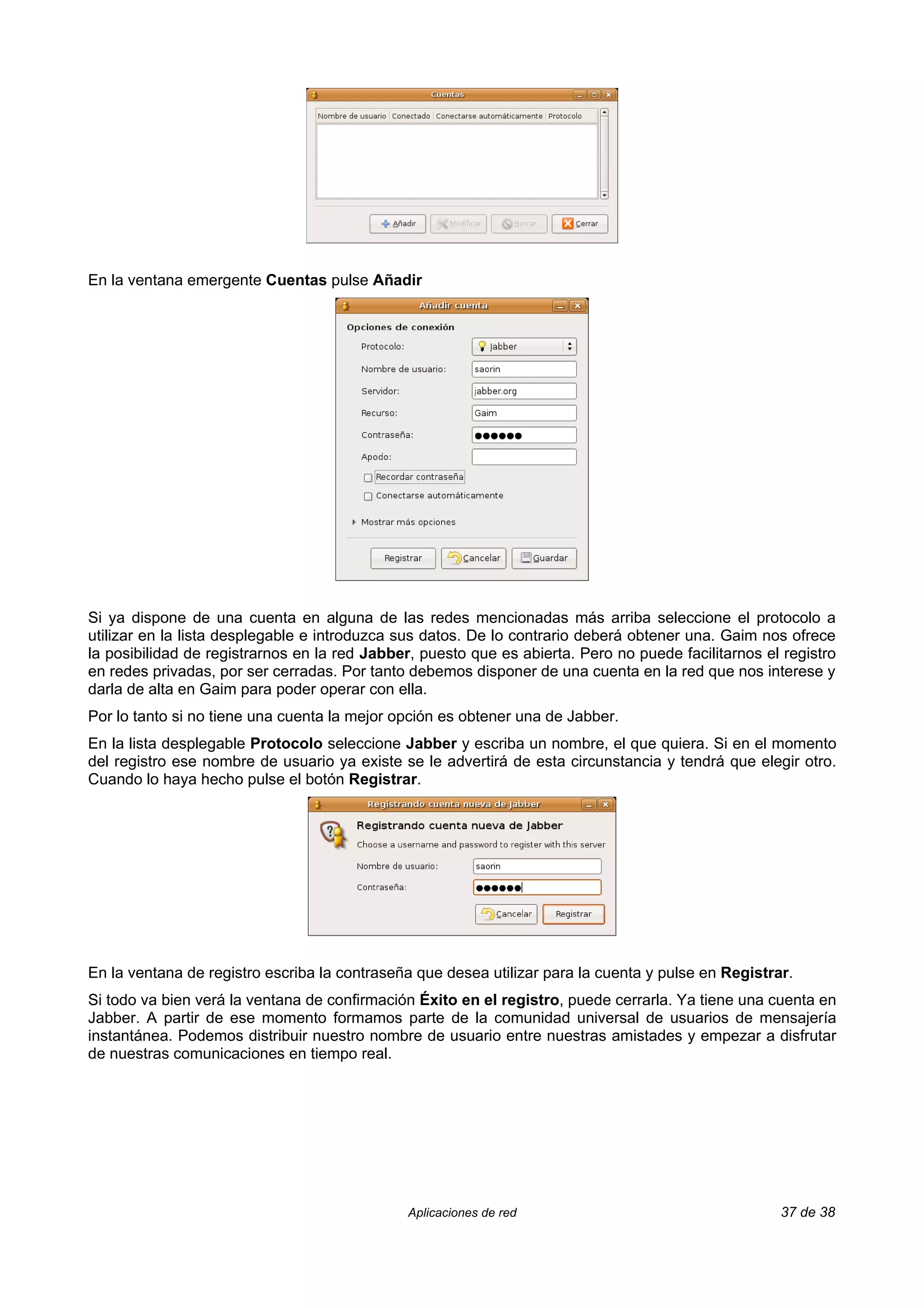 En la ventana emergente Cuentas pulse Añadir




Si ya dispone de una cuenta en alguna de las redes mencionadas más arriba seleccione el protocolo a
utilizar en la lista desplegable e introduzca sus datos. De lo contrario deberá obtener una. Gaim nos ofrece
la posibilidad de registrarnos en la red Jabber, puesto que es abierta. Pero no puede facilitarnos el registro
en redes privadas, por ser cerradas. Por tanto debemos disponer de una cuenta en la red que nos interese y
darla de alta en Gaim para poder operar con ella.
Por lo tanto si no tiene una cuenta la mejor opción es obtener una de Jabber.
En la lista desplegable Protocolo seleccione Jabber y escriba un nombre, el que quiera. Si en el momento
del registro ese nombre de usuario ya existe se le advertirá de esta circunstancia y tendrá que elegir otro.
Cuando lo haya hecho pulse el botón Registrar.




En la ventana de registro escriba la contraseña que desea utilizar para la cuenta y pulse en Registrar.
Si todo va bien verá la ventana de confirmación Éxito en el registro, puede cerrarla. Ya tiene una cuenta en
Jabber. A partir de ese momento formamos parte de la comunidad universal de usuarios de mensajería
instantánea. Podemos distribuir nuestro nombre de usuario entre nuestras amistades y empezar a disfrutar
de nuestras comunicaciones en tiempo real.




                                               Aplicaciones de red                                   37 de 38
 