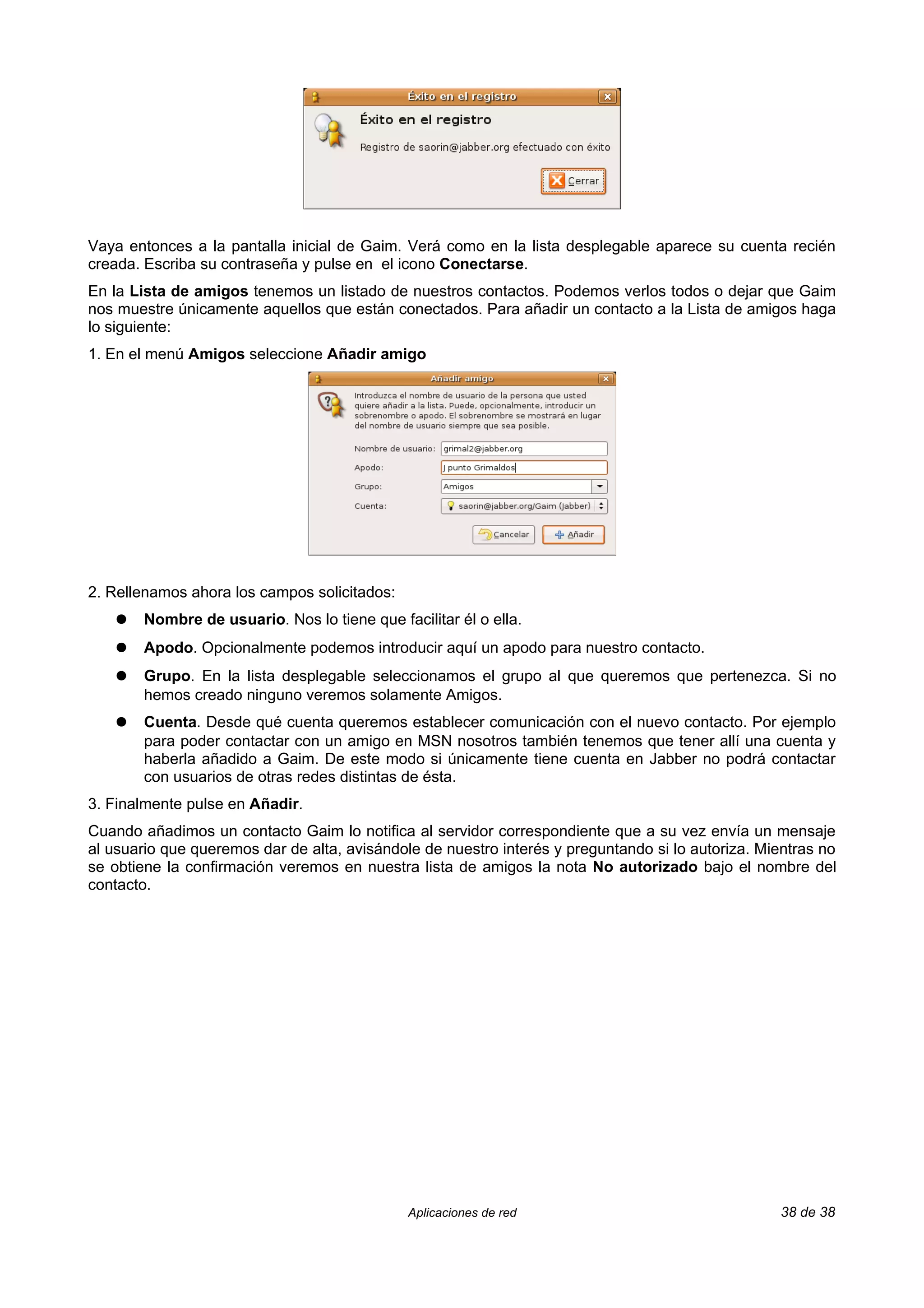 Vaya entonces a la pantalla inicial de Gaim. Verá como en la lista desplegable aparece su cuenta recién
creada. Escriba su contraseña y pulse en el icono Conectarse.
En la Lista de amigos tenemos un listado de nuestros contactos. Podemos verlos todos o dejar que Gaim
nos muestre únicamente aquellos que están conectados. Para añadir un contacto a la Lista de amigos haga
lo siguiente:
1. En el menú Amigos seleccione Añadir amigo




2. Rellenamos ahora los campos solicitados:
    ●   Nombre de usuario. Nos lo tiene que facilitar él o ella.
    ●   Apodo. Opcionalmente podemos introducir aquí un apodo para nuestro contacto.
    ●   Grupo. En la lista desplegable seleccionamos el grupo al que queremos que pertenezca. Si no
        hemos creado ninguno veremos solamente Amigos.
    ●   Cuenta. Desde qué cuenta queremos establecer comunicación con el nuevo contacto. Por ejemplo
        para poder contactar con un amigo en MSN nosotros también tenemos que tener allí una cuenta y
        haberla añadido a Gaim. De este modo si únicamente tiene cuenta en Jabber no podrá contactar
        con usuarios de otras redes distintas de ésta.
3. Finalmente pulse en Añadir.
Cuando añadimos un contacto Gaim lo notifica al servidor correspondiente que a su vez envía un mensaje
al usuario que queremos dar de alta, avisándole de nuestro interés y preguntando si lo autoriza. Mientras no
se obtiene la confirmación veremos en nuestra lista de amigos la nota No autorizado bajo el nombre del
contacto.




                                               Aplicaciones de red                                 38 de 38
 