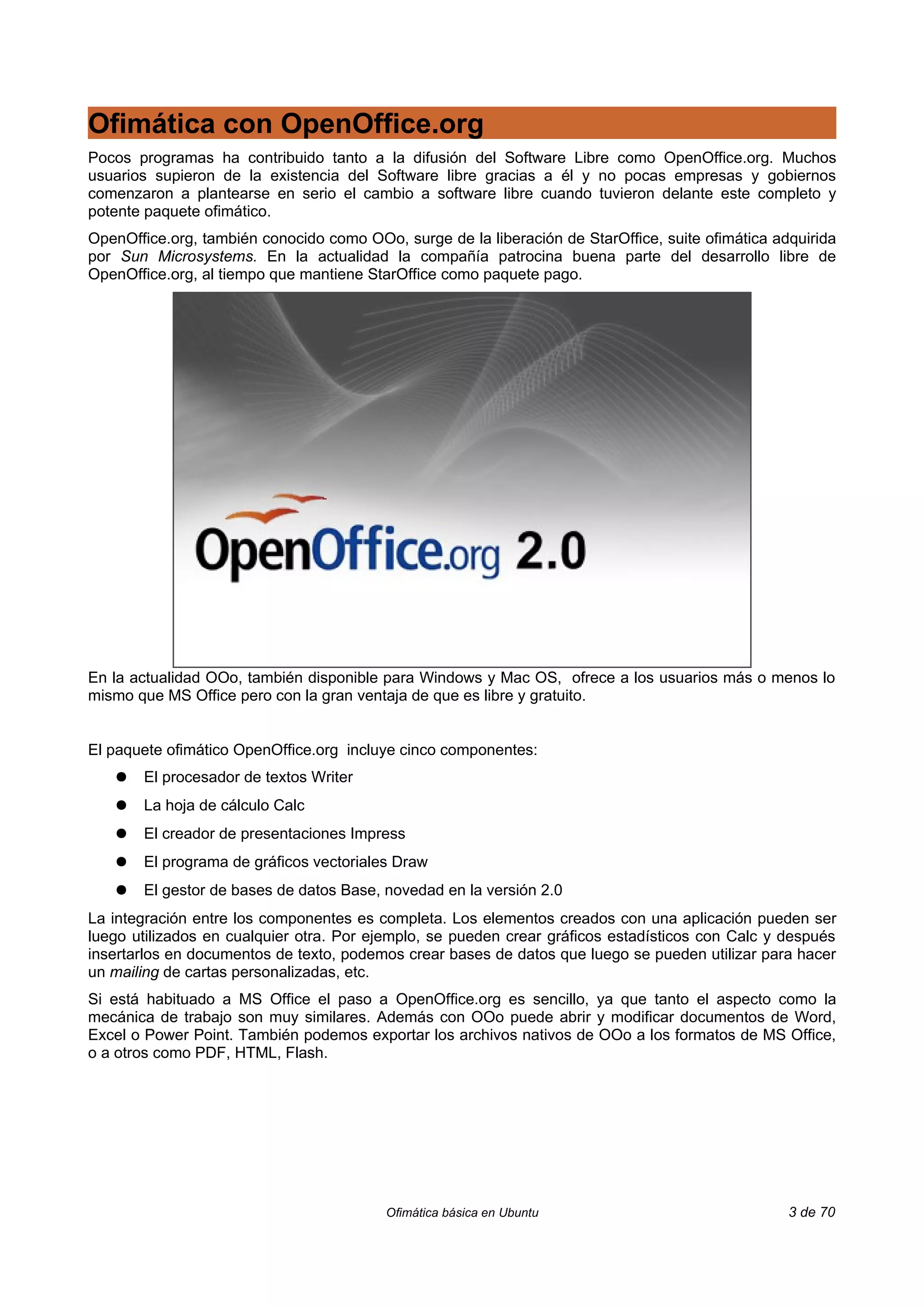 Ofimática con OpenOffice.org
Pocos programas ha contribuido tanto a la difusión del Software Libre como OpenOffice.org. Muchos
usuarios supieron de la existencia del Software libre gracias a él y no pocas empresas y gobiernos
comenzaron a plantearse en serio el cambio a software libre cuando tuvieron delante este completo y
potente paquete ofimático.
OpenOffice.org, también conocido como OOo, surge de la liberación de StarOffice, suite ofimática adquirida
por Sun Microsystems. En la actualidad la compañía patrocina buena parte del desarrollo libre de
OpenOffice.org, al tiempo que mantiene StarOffice como paquete pago.




En la actualidad OOo, también disponible para Windows y Mac OS, ofrece a los usuarios más o menos lo
mismo que MS Office pero con la gran ventaja de que es libre y gratuito.


El paquete ofimático OpenOffice.org incluye cinco componentes:
   ●   El procesador de textos Writer
   ●   La hoja de cálculo Calc
   ●   El creador de presentaciones Impress
   ●   El programa de gráficos vectoriales Draw
   ●   El gestor de bases de datos Base, novedad en la versión 2.0
La integración entre los componentes es completa. Los elementos creados con una aplicación pueden ser
luego utilizados en cualquier otra. Por ejemplo, se pueden crear gráficos estadísticos con Calc y después
insertarlos en documentos de texto, podemos crear bases de datos que luego se pueden utilizar para hacer
un mailing de cartas personalizadas, etc.
Si está habituado a MS Office el paso a OpenOffice.org es sencillo, ya que tanto el aspecto como la
mecánica de trabajo son muy similares. Además con OOo puede abrir y modificar documentos de Word,
Excel o Power Point. También podemos exportar los archivos nativos de OOo a los formatos de MS Office,
o a otros como PDF, HTML, Flash.




                                          Ofimática básica en Ubuntu                               3 de 70
 