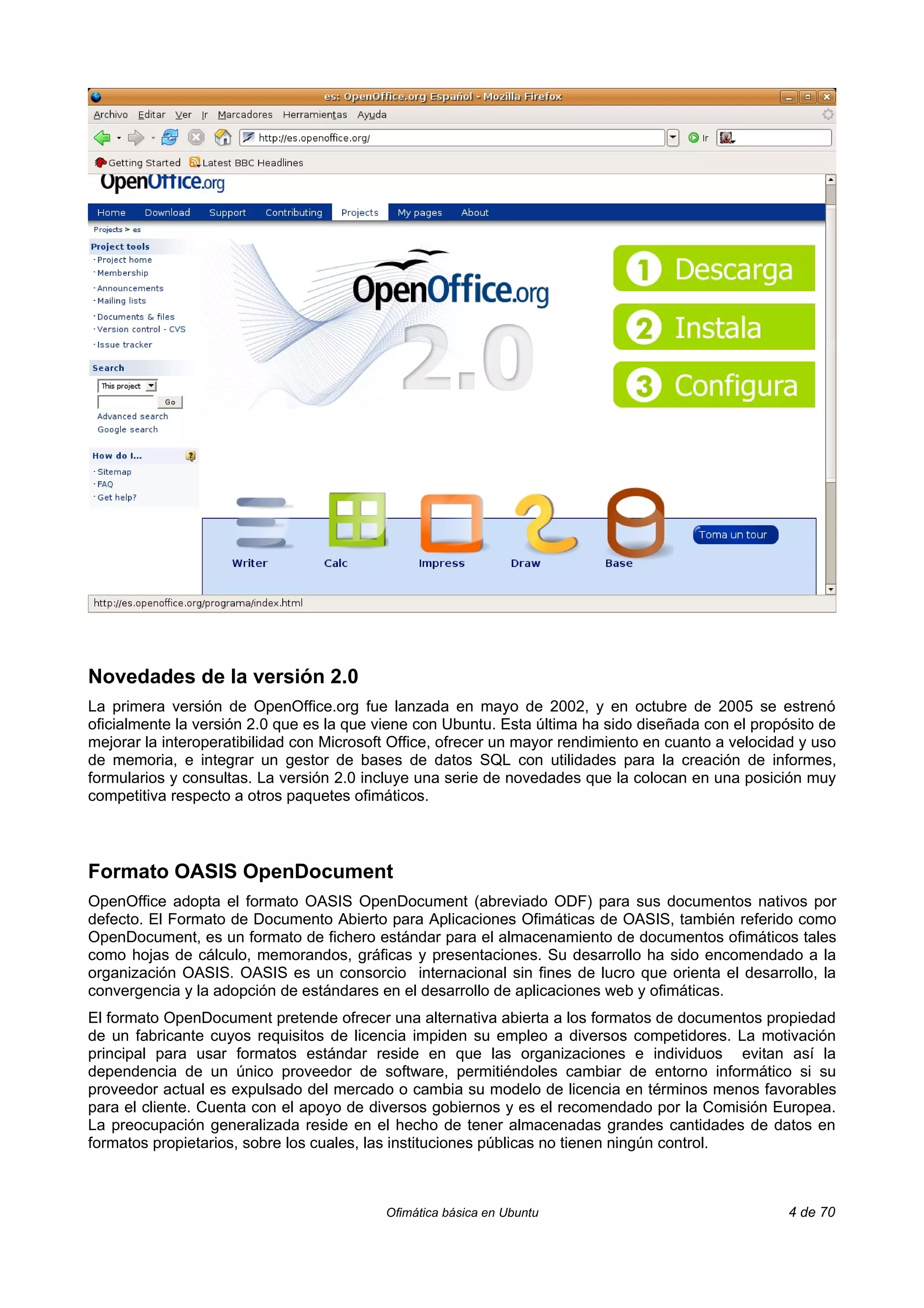 Novedades de la versión 2.0
La primera versión de OpenOffice.org fue lanzada en mayo de 2002, y en octubre de 2005 se estrenó
oficialmente la versión 2.0 que es la que viene con Ubuntu. Esta última ha sido diseñada con el propósito de
mejorar la interoperatibilidad con Microsoft Office, ofrecer un mayor rendimiento en cuanto a velocidad y uso
de memoria, e integrar un gestor de bases de datos SQL con utilidades para la creación de informes,
formularios y consultas. La versión 2.0 incluye una serie de novedades que la colocan en una posición muy
competitiva respecto a otros paquetes ofimáticos.



Formato OASIS OpenDocument
OpenOffice adopta el formato OASIS OpenDocument (abreviado ODF) para sus documentos nativos por
defecto. El Formato de Documento Abierto para Aplicaciones Ofimáticas de OASIS, también referido como
OpenDocument, es un formato de fichero estándar para el almacenamiento de documentos ofimáticos tales
como hojas de cálculo, memorandos, gráficas y presentaciones. Su desarrollo ha sido encomendado a la
organización OASIS. OASIS es un consorcio internacional sin fines de lucro que orienta el desarrollo, la
convergencia y la adopción de estándares en el desarrollo de aplicaciones web y ofimáticas.
El formato OpenDocument pretende ofrecer una alternativa abierta a los formatos de documentos propiedad
de un fabricante cuyos requisitos de licencia impiden su empleo a diversos competidores. La motivación
principal para usar formatos estándar reside en que las organizaciones e individuos evitan así la
dependencia de un único proveedor de software, permitiéndoles cambiar de entorno informático si su
proveedor actual es expulsado del mercado o cambia su modelo de licencia en términos menos favorables
para el cliente. Cuenta con el apoyo de diversos gobiernos y es el recomendado por la Comisión Europea.
La preocupación generalizada reside en el hecho de tener almacenadas grandes cantidades de datos en
formatos propietarios, sobre los cuales, las instituciones públicas no tienen ningún control.



                                           Ofimática básica en Ubuntu                                 4 de 70
 