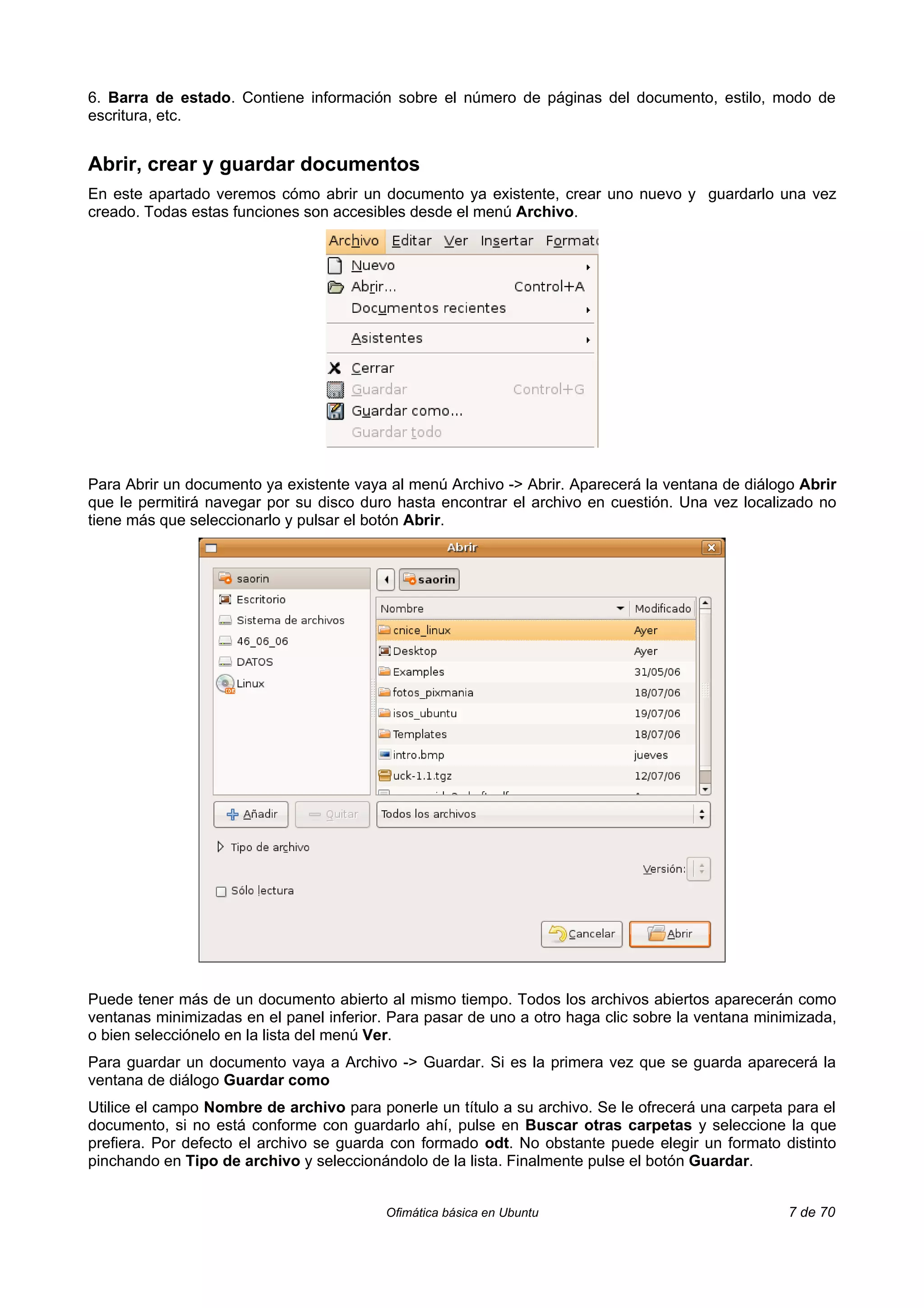6. Barra de estado. Contiene información sobre el número de páginas del documento, estilo, modo de
escritura, etc.


Abrir, crear y guardar documentos
En este apartado veremos cómo abrir un documento ya existente, crear uno nuevo y guardarlo una vez
creado. Todas estas funciones son accesibles desde el menú Archivo.




Para Abrir un documento ya existente vaya al menú Archivo -> Abrir. Aparecerá la ventana de diálogo Abrir
que le permitirá navegar por su disco duro hasta encontrar el archivo en cuestión. Una vez localizado no
tiene más que seleccionarlo y pulsar el botón Abrir.




Puede tener más de un documento abierto al mismo tiempo. Todos los archivos abiertos aparecerán como
ventanas minimizadas en el panel inferior. Para pasar de uno a otro haga clic sobre la ventana minimizada,
o bien selecciónelo en la lista del menú Ver.
Para guardar un documento vaya a Archivo -> Guardar. Si es la primera vez que se guarda aparecerá la
ventana de diálogo Guardar como
Utilice el campo Nombre de archivo para ponerle un título a su archivo. Se le ofrecerá una carpeta para el
documento, si no está conforme con guardarlo ahí, pulse en Buscar otras carpetas y seleccione la que
prefiera. Por defecto el archivo se guarda con formado odt. No obstante puede elegir un formato distinto
pinchando en Tipo de archivo y seleccionándolo de la lista. Finalmente pulse el botón Guardar.


                                          Ofimática básica en Ubuntu                               7 de 70
 
