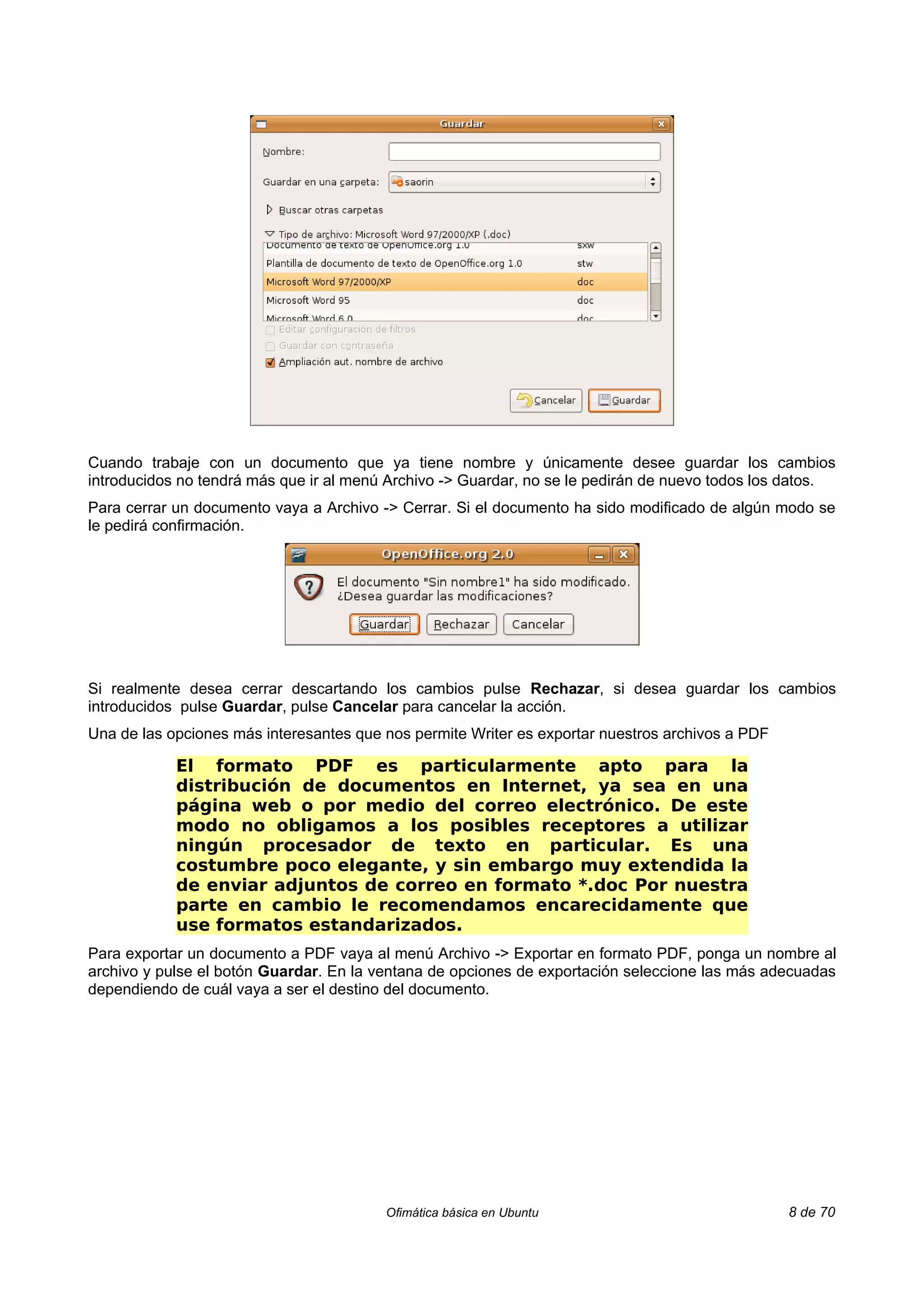 Cuando trabaje con un documento que ya tiene nombre y únicamente desee guardar los cambios
introducidos no tendrá más que ir al menú Archivo -> Guardar, no se le pedirán de nuevo todos los datos.
Para cerrar un documento vaya a Archivo -> Cerrar. Si el documento ha sido modificado de algún modo se
le pedirá confirmación.




Si realmente desea cerrar descartando los cambios pulse Rechazar, si desea guardar los cambios
introducidos pulse Guardar, pulse Cancelar para cancelar la acción.
Una de las opciones más interesantes que nos permite Writer es exportar nuestros archivos a PDF

            El formato PDF es particularmente apto para la
            distribución de documentos en Internet, ya sea en una
            página web o por medio del correo electrónico. De este
            modo no obligamos a los posibles receptores a utilizar
            ningún procesador de texto en particular. Es una
            costumbre poco elegante, y sin embargo muy extendida la
            de enviar adjuntos de correo en formato *.doc Por nuestra
            parte en cambio le recomendamos encarecidamente que
            use formatos estandarizados.
Para exportar un documento a PDF vaya al menú Archivo -> Exportar en formato PDF, ponga un nombre al
archivo y pulse el botón Guardar. En la ventana de opciones de exportación seleccione las más adecuadas
dependiendo de cuál vaya a ser el destino del documento.




                                         Ofimática básica en Ubuntu                               8 de 70
 
