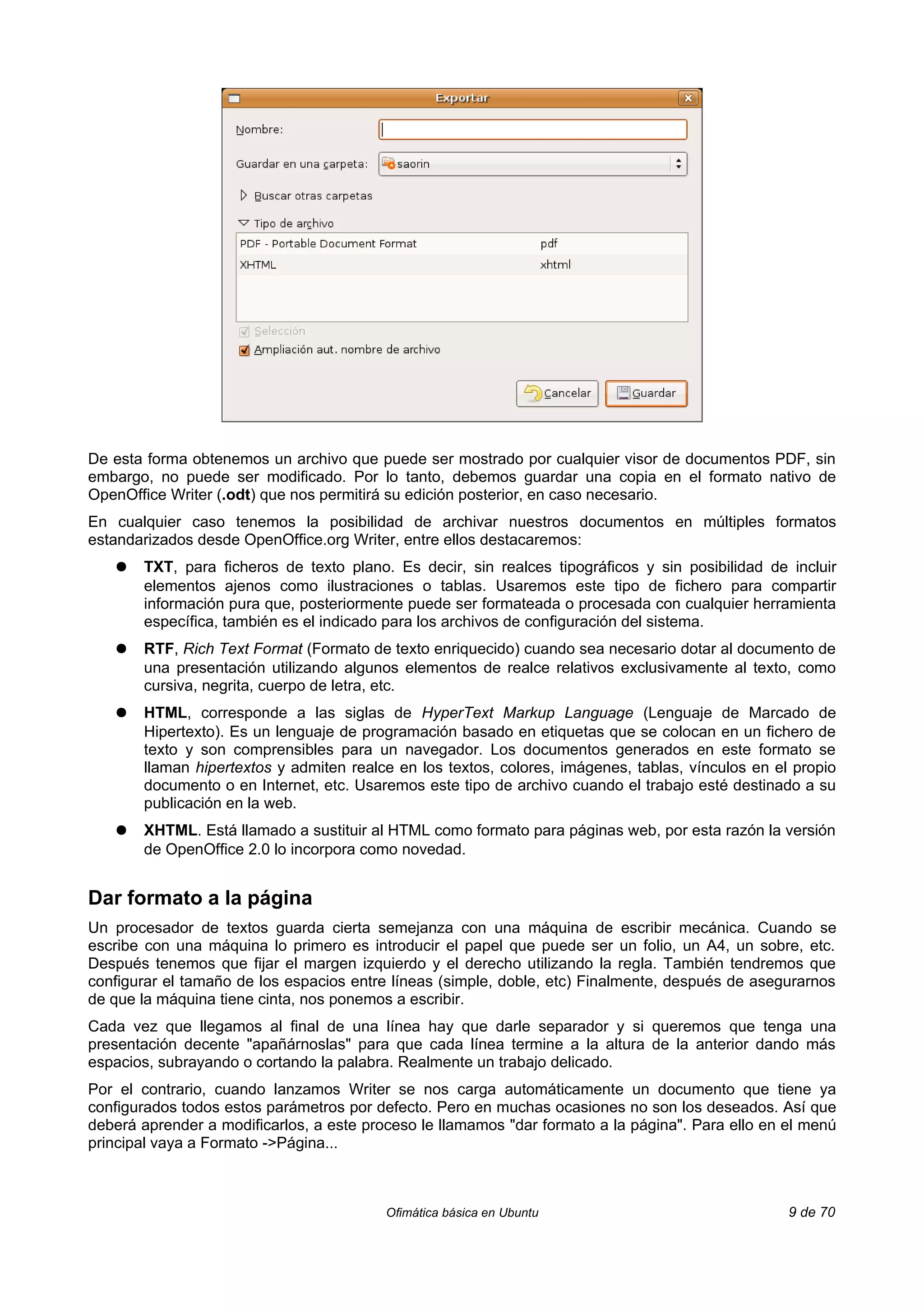 De esta forma obtenemos un archivo que puede ser mostrado por cualquier visor de documentos PDF, sin
embargo, no puede ser modificado. Por lo tanto, debemos guardar una copia en el formato nativo de
OpenOffice Writer (.odt) que nos permitirá su edición posterior, en caso necesario.
En cualquier caso tenemos la posibilidad de archivar nuestros documentos en múltiples formatos
estandarizados desde OpenOffice.org Writer, entre ellos destacaremos:
   ●   TXT, para ficheros de texto plano. Es decir, sin realces tipográficos y sin posibilidad de incluir
       elementos ajenos como ilustraciones o tablas. Usaremos este tipo de fichero para compartir
       información pura que, posteriormente puede ser formateada o procesada con cualquier herramienta
       específica, también es el indicado para los archivos de configuración del sistema.
   ●   RTF, Rich Text Format (Formato de texto enriquecido) cuando sea necesario dotar al documento de
       una presentación utilizando algunos elementos de realce relativos exclusivamente al texto, como
       cursiva, negrita, cuerpo de letra, etc.
   ●   HTML, corresponde a las siglas de HyperText Markup Language (Lenguaje de Marcado de
       Hipertexto). Es un lenguaje de programación basado en etiquetas que se colocan en un fichero de
       texto y son comprensibles para un navegador. Los documentos generados en este formato se
       llaman hipertextos y admiten realce en los textos, colores, imágenes, tablas, vínculos en el propio
       documento o en Internet, etc. Usaremos este tipo de archivo cuando el trabajo esté destinado a su
       publicación en la web.
   ●   XHTML. Está llamado a sustituir al HTML como formato para páginas web, por esta razón la versión
       de OpenOffice 2.0 lo incorpora como novedad.


Dar formato a la página
Un procesador de textos guarda cierta semejanza con una máquina de escribir mecánica. Cuando se
escribe con una máquina lo primero es introducir el papel que puede ser un folio, un A4, un sobre, etc.
Después tenemos que fijar el margen izquierdo y el derecho utilizando la regla. También tendremos que
configurar el tamaño de los espacios entre líneas (simple, doble, etc) Finalmente, después de asegurarnos
de que la máquina tiene cinta, nos ponemos a escribir.
Cada vez que llegamos al final de una línea hay que darle separador y si queremos que tenga una
presentación decente "apañárnoslas" para que cada línea termine a la altura de la anterior dando más
espacios, subrayando o cortando la palabra. Realmente un trabajo delicado.
Por el contrario, cuando lanzamos Writer se nos carga automáticamente un documento que tiene ya
configurados todos estos parámetros por defecto. Pero en muchas ocasiones no son los deseados. Así que
deberá aprender a modificarlos, a este proceso le llamamos "dar formato a la página". Para ello en el menú
principal vaya a Formato ->Página...



                                          Ofimática básica en Ubuntu                               9 de 70
 