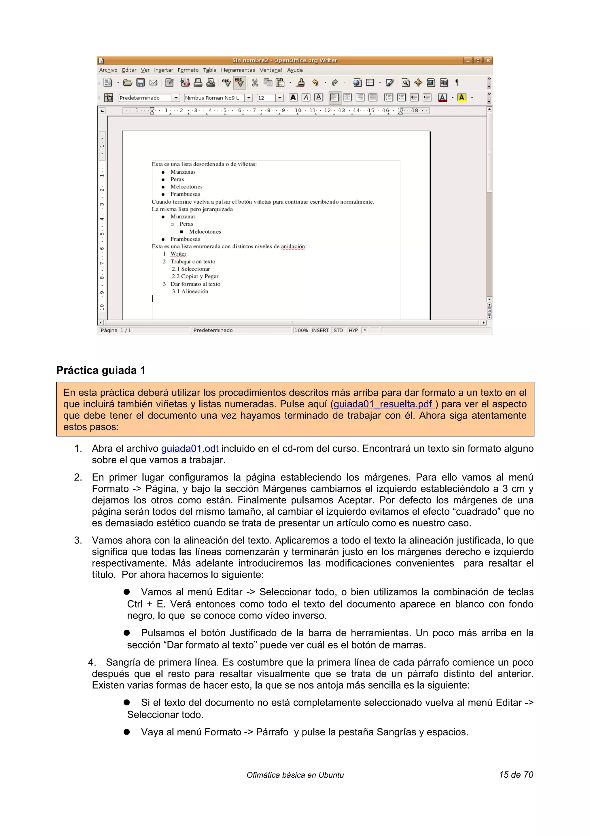 Práctica guiada 1

 En esta práctica deberá utilizar los procedimientos descritos más arriba para dar formato a un texto en el
 que incluirá también viñetas y listas numeradas. Pulse aquí (guiada01_resuelta.pdf ) para ver el aspecto
 que debe tener el documento una vez hayamos terminado de trabajar con él. Ahora siga atentamente
 estos pasos:

   1. Abra el archivo guiada01.odt incluido en el cd-rom del curso. Encontrará un texto sin formato alguno
      sobre el que vamos a trabajar.
   2. En primer lugar configuramos la página estableciendo los márgenes. Para ello vamos al menú
      Formato -> Página, y bajo la sección Márgenes cambiamos el izquierdo estableciéndolo a 3 cm y
      dejamos los otros como están. Finalmente pulsamos Aceptar. Por defecto los márgenes de una
      página serán todos del mismo tamaño, al cambiar el izquierdo evitamos el efecto “cuadrado” que no
      es demasiado estético cuando se trata de presentar un artículo como es nuestro caso.
   3. Vamos ahora con la alineación del texto. Aplicaremos a todo el texto la alineación justificada, lo que
      significa que todas las líneas comenzarán y terminarán justo en los márgenes derecho e izquierdo
      respectivamente. Más adelante introduciremos las modificaciones convenientes para resaltar el
      título. Por ahora hacemos lo siguiente:
              ●   Vamos al menú Editar -> Seleccionar todo, o bien utilizamos la combinación de teclas
               Ctrl + E. Verá entonces como todo el texto del documento aparece en blanco con fondo
               negro, lo que se conoce como vídeo inverso.
              ●   Pulsamos el botón Justificado de la barra de herramientas. Un poco más arriba en la
               sección “Dar formato al texto” puede ver cuál es el botón de marras.
      4. Sangría de primera línea. Es costumbre que la primera línea de cada párrafo comience un poco
       después que el resto para resaltar visualmente que se trata de un párrafo distinto del anterior.
       Existen varias formas de hacer esto, la que se nos antoja más sencilla es la siguiente:
              ●   Si el texto del documento no está completamente seleccionado vuelva al menú Editar ->
               Seleccionar todo.
              ●   Vaya al menú Formato -> Párrafo y pulse la pestaña Sangrías y espacios.



                                          Ofimática básica en Ubuntu                                15 de 70
 