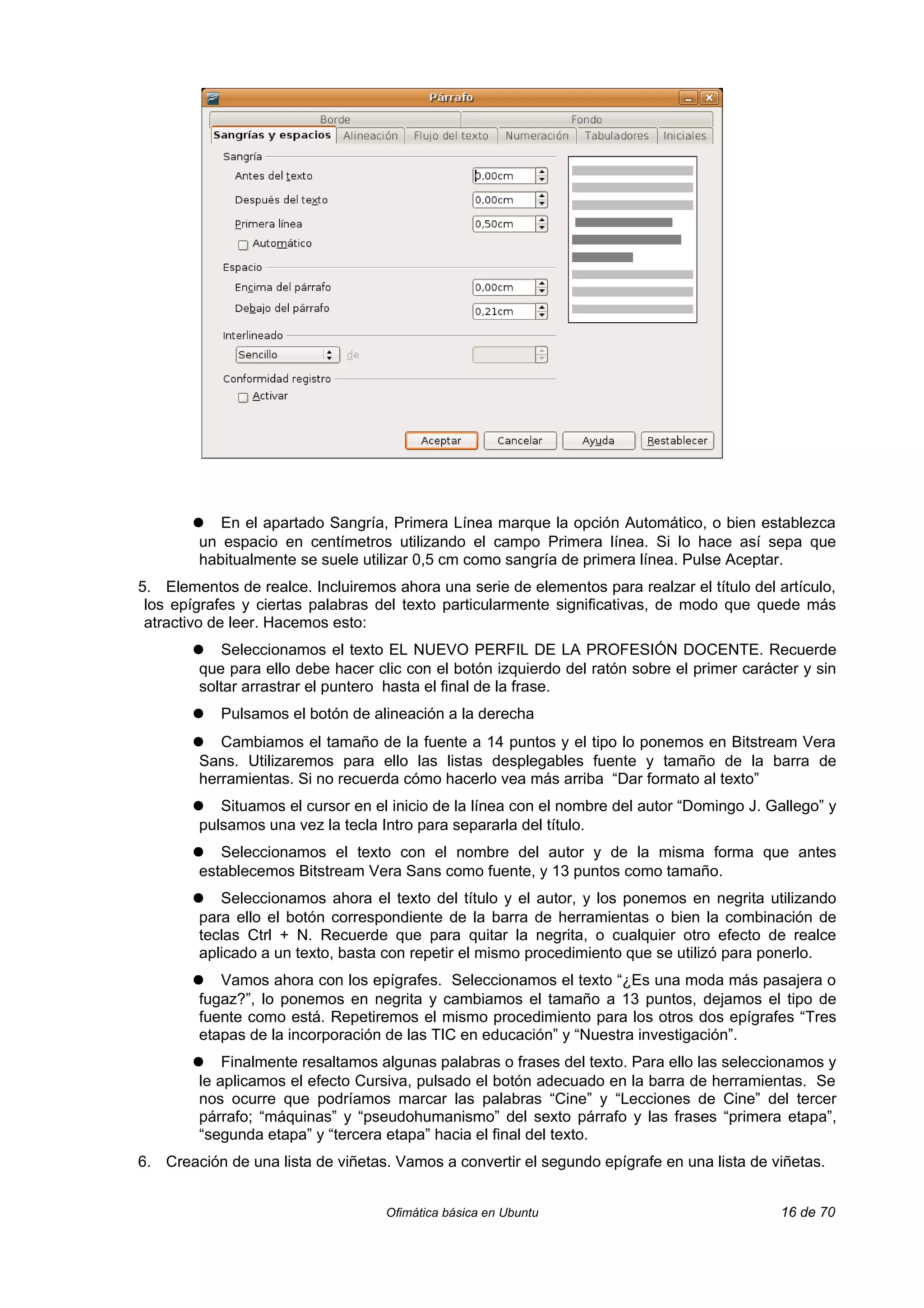 ●   En el apartado Sangría, Primera Línea marque la opción Automático, o bien establezca
        un espacio en centímetros utilizando el campo Primera línea. Si lo hace así sepa que
        habitualmente se suele utilizar 0,5 cm como sangría de primera línea. Pulse Aceptar.
5. Elementos de realce. Incluiremos ahora una serie de elementos para realzar el título del artículo,
 los epígrafes y ciertas palabras del texto particularmente significativas, de modo que quede más
 atractivo de leer. Hacemos esto:
       ●   Seleccionamos el texto EL NUEVO PERFIL DE LA PROFESIÓN DOCENTE. Recuerde
        que para ello debe hacer clic con el botón izquierdo del ratón sobre el primer carácter y sin
        soltar arrastrar el puntero hasta el final de la frase.
       ●   Pulsamos el botón de alineación a la derecha
       ●   Cambiamos el tamaño de la fuente a 14 puntos y el tipo lo ponemos en Bitstream Vera
        Sans. Utilizaremos para ello las listas desplegables fuente y tamaño de la barra de
        herramientas. Si no recuerda cómo hacerlo vea más arriba “Dar formato al texto”
       ●   Situamos el cursor en el inicio de la línea con el nombre del autor “Domingo J. Gallego” y
        pulsamos una vez la tecla Intro para separarla del título.
       ●   Seleccionamos el texto con el nombre del autor y de la misma forma que antes
        establecemos Bitstream Vera Sans como fuente, y 13 puntos como tamaño.
       ●   Seleccionamos ahora el texto del título y el autor, y los ponemos en negrita utilizando
        para ello el botón correspondiente de la barra de herramientas o bien la combinación de
        teclas Ctrl + N. Recuerde que para quitar la negrita, o cualquier otro efecto de realce
        aplicado a un texto, basta con repetir el mismo procedimiento que se utilizó para ponerlo.
       ●   Vamos ahora con los epígrafes. Seleccionamos el texto “¿Es una moda más pasajera o
        fugaz?”, lo ponemos en negrita y cambiamos el tamaño a 13 puntos, dejamos el tipo de
        fuente como está. Repetiremos el mismo procedimiento para los otros dos epígrafes “Tres
        etapas de la incorporación de las TIC en educación” y “Nuestra investigación”.
       ●    Finalmente resaltamos algunas palabras o frases del texto. Para ello las seleccionamos y
        le aplicamos el efecto Cursiva, pulsado el botón adecuado en la barra de herramientas. Se
        nos ocurre que podríamos marcar las palabras “Cine” y “Lecciones de Cine” del tercer
        párrafo; “máquinas” y “pseudohumanismo” del sexto párrafo y las frases “primera etapa”,
        “segunda etapa” y “tercera etapa” hacia el final del texto.
6. Creación de una lista de viñetas. Vamos a convertir el segundo epígrafe en una lista de viñetas.


                                   Ofimática básica en Ubuntu                               16 de 70
 