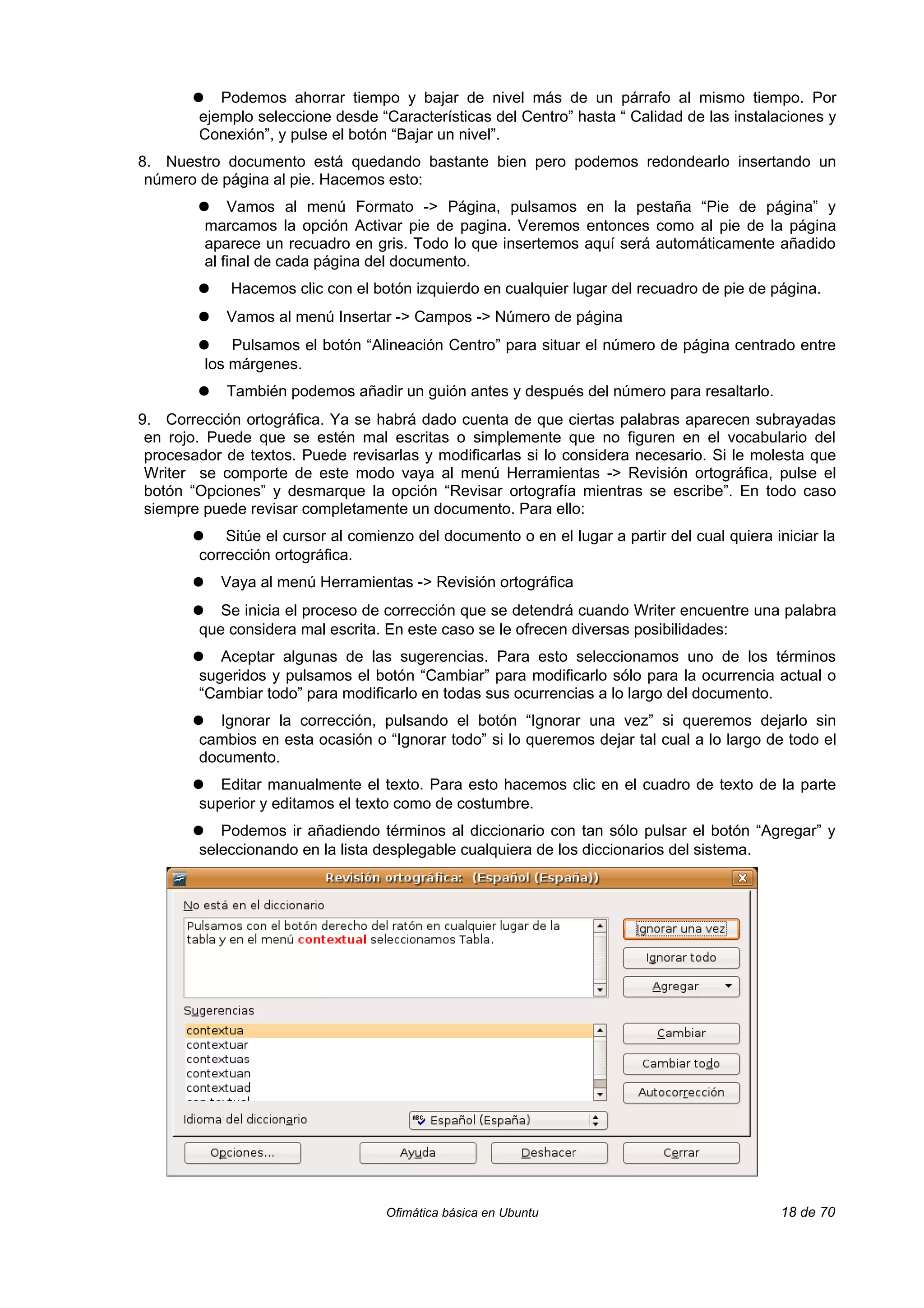 ●   Podemos ahorrar tiempo y bajar de nivel más de un párrafo al mismo tiempo. Por
        ejemplo seleccione desde “Características del Centro” hasta “ Calidad de las instalaciones y
        Conexión”, y pulse el botón “Bajar un nivel”.
8. Nuestro documento está quedando bastante bien pero podemos redondearlo insertando un
 número de página al pie. Hacemos esto:
        ●      Vamos al menú Formato -> Página, pulsamos en la pestaña “Pie de página” y
           marcamos la opción Activar pie de pagina. Veremos entonces como al pie de la página
           aparece un recuadro en gris. Todo lo que insertemos aquí será automáticamente añadido
           al final de cada página del documento.
        ●     Hacemos clic con el botón izquierdo en cualquier lugar del recuadro de pie de página.
        ●     Vamos al menú Insertar -> Campos -> Número de página
        ●      Pulsamos el botón “Alineación Centro” para situar el número de página centrado entre
           los márgenes.
        ●     También podemos añadir un guión antes y después del número para resaltarlo.
9. Corrección ortográfica. Ya se habrá dado cuenta de que ciertas palabras aparecen subrayadas
 en rojo. Puede que se estén mal escritas o simplemente que no figuren en el vocabulario del
 procesador de textos. Puede revisarlas y modificarlas si lo considera necesario. Si le molesta que
 Writer se comporte de este modo vaya al menú Herramientas -> Revisión ortográfica, pulse el
 botón “Opciones” y desmarque la opción “Revisar ortografía mientras se escribe”. En todo caso
 siempre puede revisar completamente un documento. Para ello:
       ●    Sitúe el cursor al comienzo del documento o en el lugar a partir del cual quiera iniciar la
        corrección ortográfica.
       ●     Vaya al menú Herramientas -> Revisión ortográfica
       ●   Se inicia el proceso de corrección que se detendrá cuando Writer encuentre una palabra
        que considera mal escrita. En este caso se le ofrecen diversas posibilidades:
       ●   Aceptar algunas de las sugerencias. Para esto seleccionamos uno de los términos
        sugeridos y pulsamos el botón “Cambiar” para modificarlo sólo para la ocurrencia actual o
        “Cambiar todo” para modificarlo en todas sus ocurrencias a lo largo del documento.
       ●   Ignorar la corrección, pulsando el botón “Ignorar una vez” si queremos dejarlo sin
        cambios en esta ocasión o “Ignorar todo” si lo queremos dejar tal cual a lo largo de todo el
        documento.
       ●   Editar manualmente el texto. Para esto hacemos clic en el cuadro de texto de la parte
        superior y editamos el texto como de costumbre.
       ●   Podemos ir añadiendo términos al diccionario con tan sólo pulsar el botón “Agregar” y
        seleccionando en la lista desplegable cualquiera de los diccionarios del sistema.




                                    Ofimática básica en Ubuntu                                18 de 70
 
