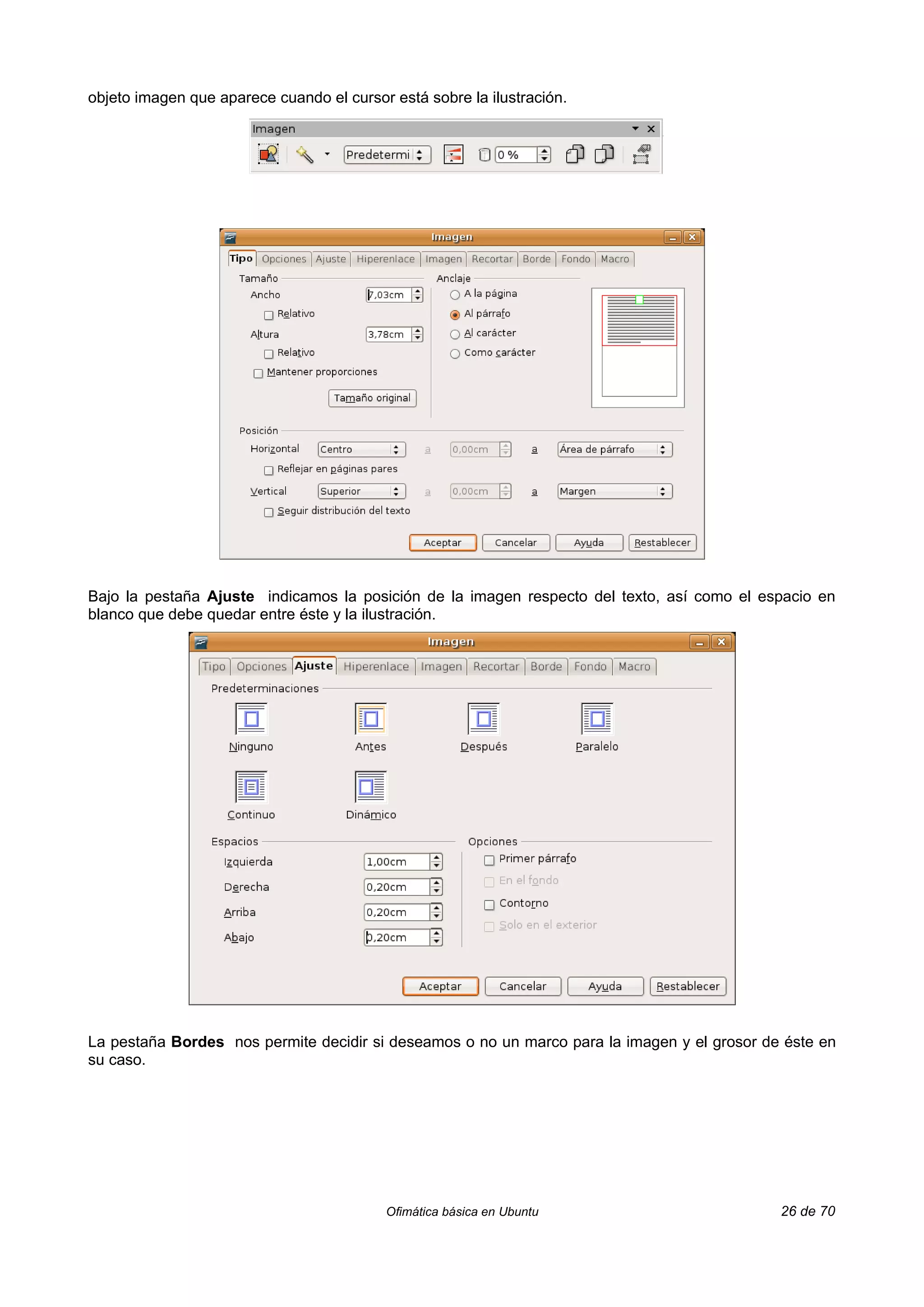 objeto imagen que aparece cuando el cursor está sobre la ilustración.




Bajo la pestaña Ajuste indicamos la posición de la imagen respecto del texto, así como el espacio en
blanco que debe quedar entre éste y la ilustración.




La pestaña Bordes nos permite decidir si deseamos o no un marco para la imagen y el grosor de éste en
su caso.




                                          Ofimática básica en Ubuntu                         26 de 70
 