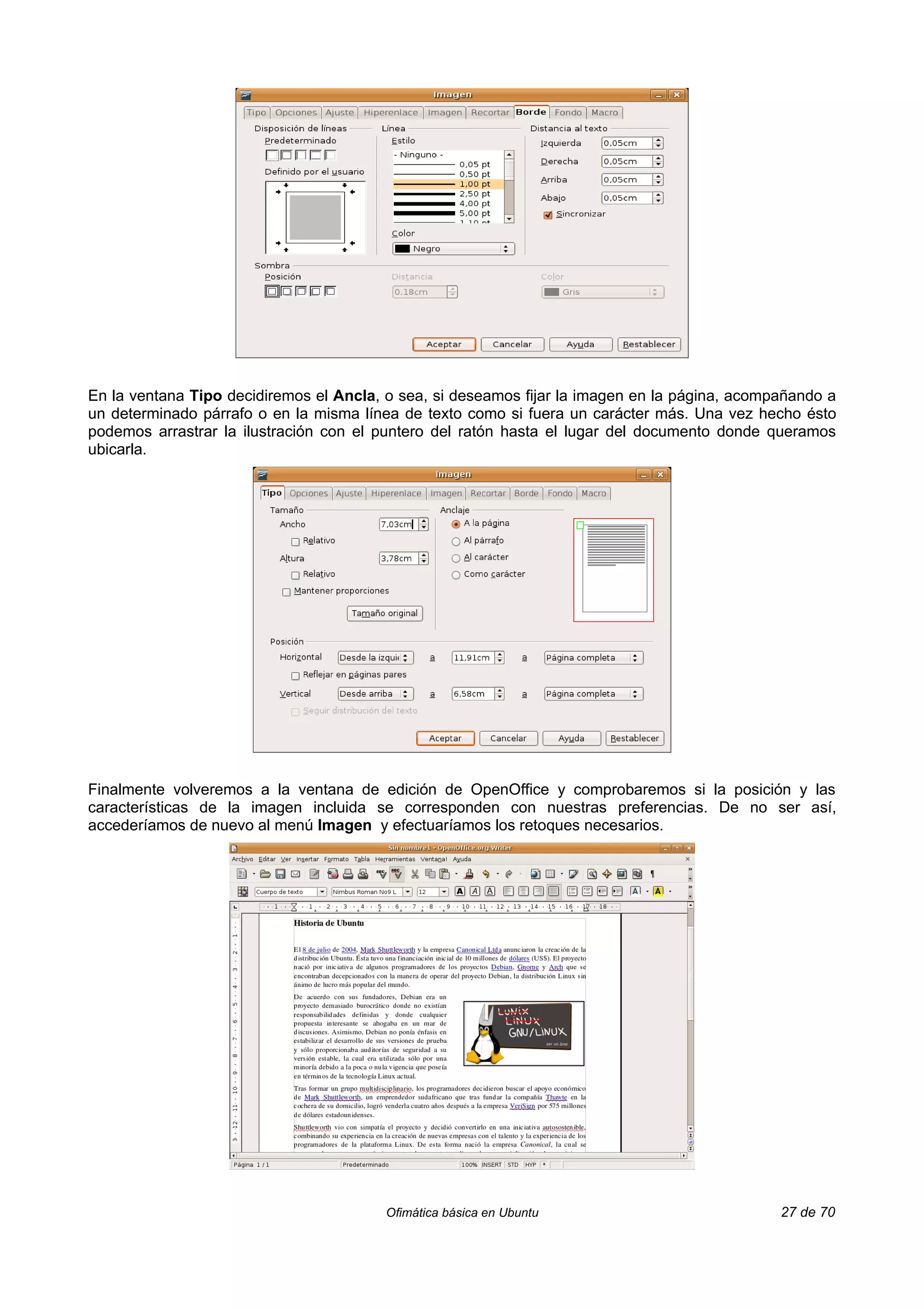 En la ventana Tipo decidiremos el Ancla, o sea, si deseamos fijar la imagen en la página, acompañando a
un determinado párrafo o en la misma línea de texto como si fuera un carácter más. Una vez hecho ésto
podemos arrastrar la ilustración con el puntero del ratón hasta el lugar del documento donde queramos
ubicarla.




Finalmente volveremos a la ventana de edición de OpenOffice y comprobaremos si la posición y las
características de la imagen incluida se corresponden con nuestras preferencias. De no ser así,
accederíamos de nuevo al menú Imagen y efectuaríamos los retoques necesarios.




                                        Ofimática básica en Ubuntu                             27 de 70
 