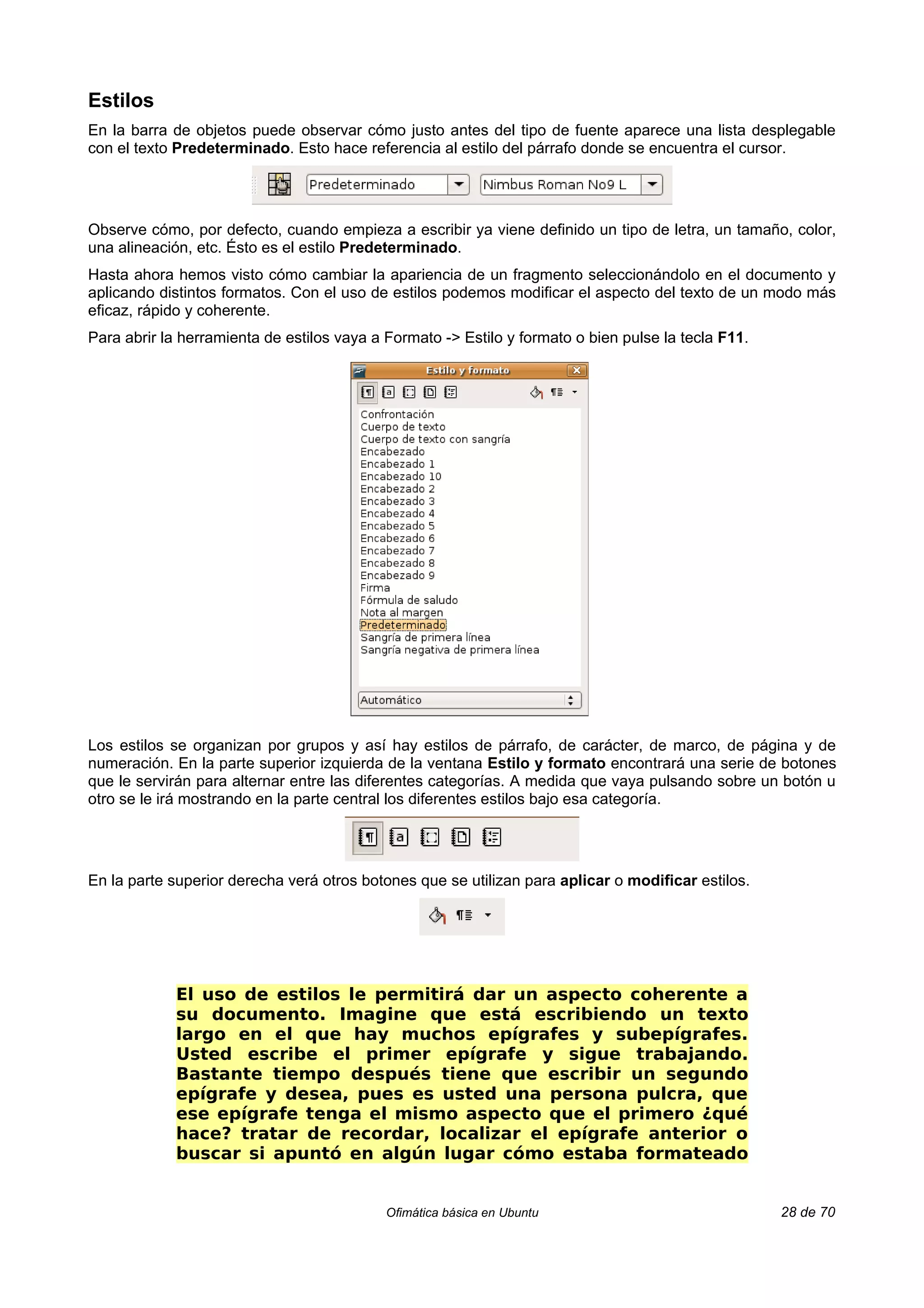Estilos
En la barra de objetos puede observar cómo justo antes del tipo de fuente aparece una lista desplegable
con el texto Predeterminado. Esto hace referencia al estilo del párrafo donde se encuentra el cursor.




Observe cómo, por defecto, cuando empieza a escribir ya viene definido un tipo de letra, un tamaño, color,
una alineación, etc. Ésto es el estilo Predeterminado.
Hasta ahora hemos visto cómo cambiar la apariencia de un fragmento seleccionándolo en el documento y
aplicando distintos formatos. Con el uso de estilos podemos modificar el aspecto del texto de un modo más
eficaz, rápido y coherente.
Para abrir la herramienta de estilos vaya a Formato -> Estilo y formato o bien pulse la tecla F11.




Los estilos se organizan por grupos y así hay estilos de párrafo, de carácter, de marco, de página y de
numeración. En la parte superior izquierda de la ventana Estilo y formato encontrará una serie de botones
que le servirán para alternar entre las diferentes categorías. A medida que vaya pulsando sobre un botón u
otro se le irá mostrando en la parte central los diferentes estilos bajo esa categoría.




En la parte superior derecha verá otros botones que se utilizan para aplicar o modificar estilos.




             El uso de estilos le permitirá dar un aspecto coherente a
             su documento. Imagine que está escribiendo un texto
             largo en el que hay muchos epígrafes y subepígrafes.
             Usted escribe el primer epígrafe y sigue trabajando.
             Bastante tiempo después tiene que escribir un segundo
             epígrafe y desea, pues es usted una persona pulcra, que
             ese epígrafe tenga el mismo aspecto que el primero ¿qué
             hace? tratar de recordar, localizar el epígrafe anterior o
             buscar si apuntó en algún lugar cómo estaba formateado


                                            Ofimática básica en Ubuntu                               28 de 70
 