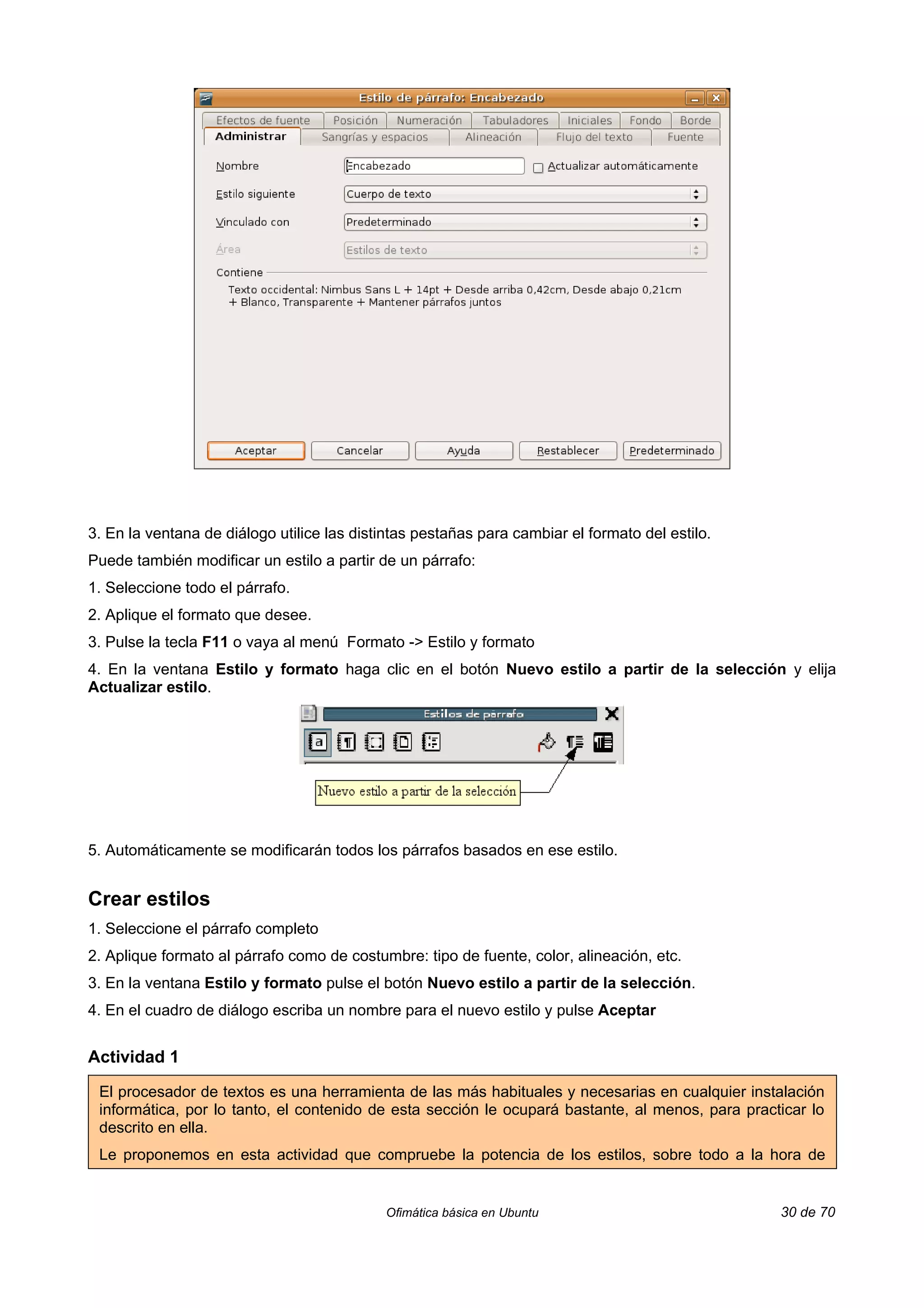 3. En la ventana de diálogo utilice las distintas pestañas para cambiar el formato del estilo.
Puede también modificar un estilo a partir de un párrafo:
1. Seleccione todo el párrafo.
2. Aplique el formato que desee.
3. Pulse la tecla F11 o vaya al menú Formato -> Estilo y formato
4. En la ventana Estilo y formato haga clic en el botón Nuevo estilo a partir de la selección y elija
Actualizar estilo.




5. Automáticamente se modificarán todos los párrafos basados en ese estilo.


Crear estilos
1. Seleccione el párrafo completo
2. Aplique formato al párrafo como de costumbre: tipo de fuente, color, alineación, etc.
3. En la ventana Estilo y formato pulse el botón Nuevo estilo a partir de la selección.
4. En el cuadro de diálogo escriba un nombre para el nuevo estilo y pulse Aceptar


Actividad 1

 El procesador de textos es una herramienta de las más habituales y necesarias en cualquier instalación
 informática, por lo tanto, el contenido de esta sección le ocupará bastante, al menos, para practicar lo
 descrito en ella.
 Le proponemos en esta actividad que compruebe la potencia de los estilos, sobre todo a la hora de


                                            Ofimática básica en Ubuntu                            30 de 70
 