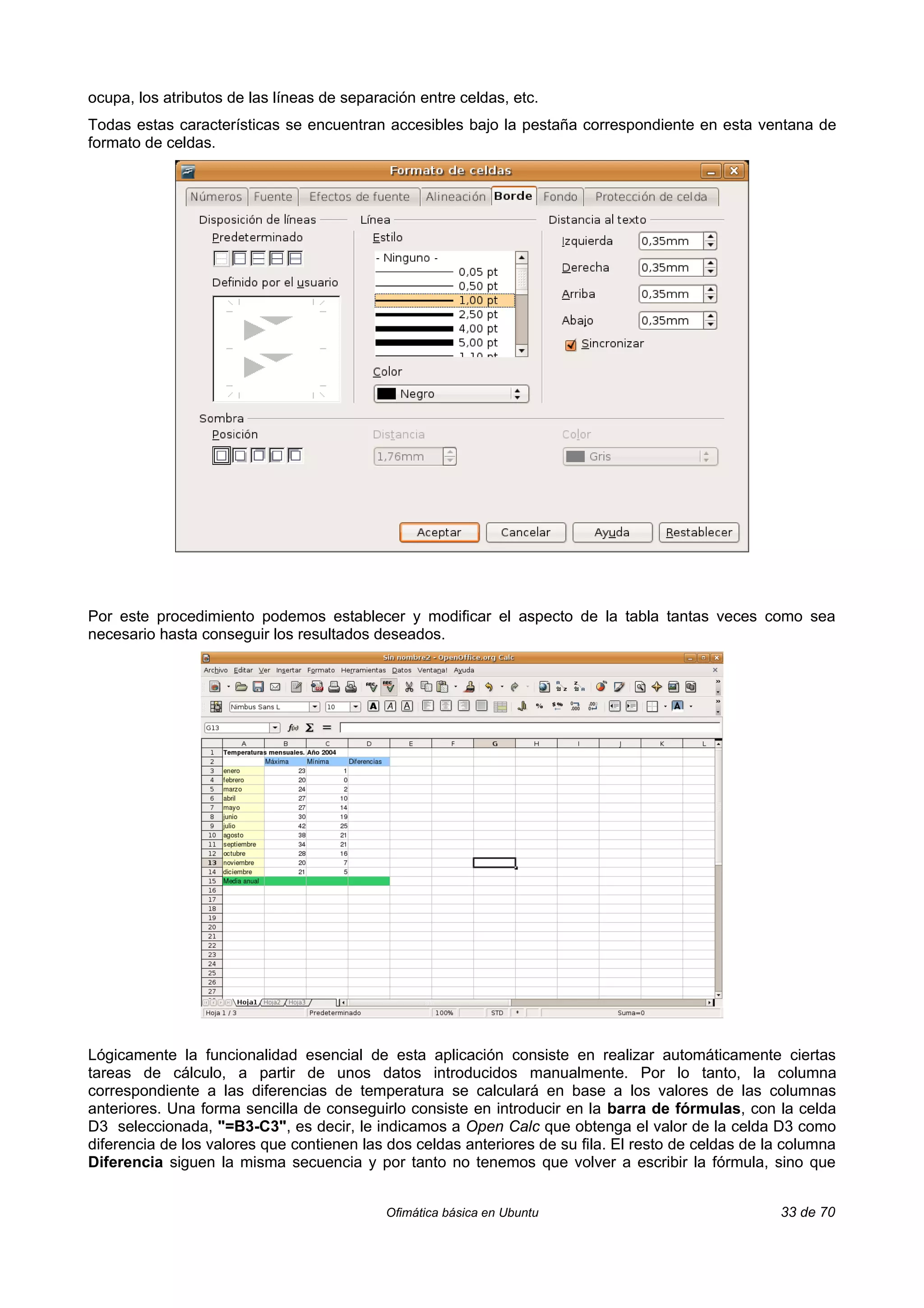ocupa, los atributos de las líneas de separación entre celdas, etc.
Todas estas características se encuentran accesibles bajo la pestaña correspondiente en esta ventana de
formato de celdas.




Por este procedimiento podemos establecer y modificar el aspecto de la tabla tantas veces como sea
necesario hasta conseguir los resultados deseados.




Lógicamente la funcionalidad esencial de esta aplicación consiste en realizar automáticamente ciertas
tareas de cálculo, a partir de unos datos introducidos manualmente. Por lo tanto, la columna
correspondiente a las diferencias de temperatura se calculará en base a los valores de las columnas
anteriores. Una forma sencilla de conseguirlo consiste en introducir en la barra de fórmulas, con la celda
D3 seleccionada, "=B3-C3", es decir, le indicamos a Open Calc que obtenga el valor de la celda D3 como
diferencia de los valores que contienen las dos celdas anteriores de su fila. El resto de celdas de la columna
Diferencia siguen la misma secuencia y por tanto no tenemos que volver a escribir la fórmula, sino que


                                            Ofimática básica en Ubuntu                               33 de 70
 