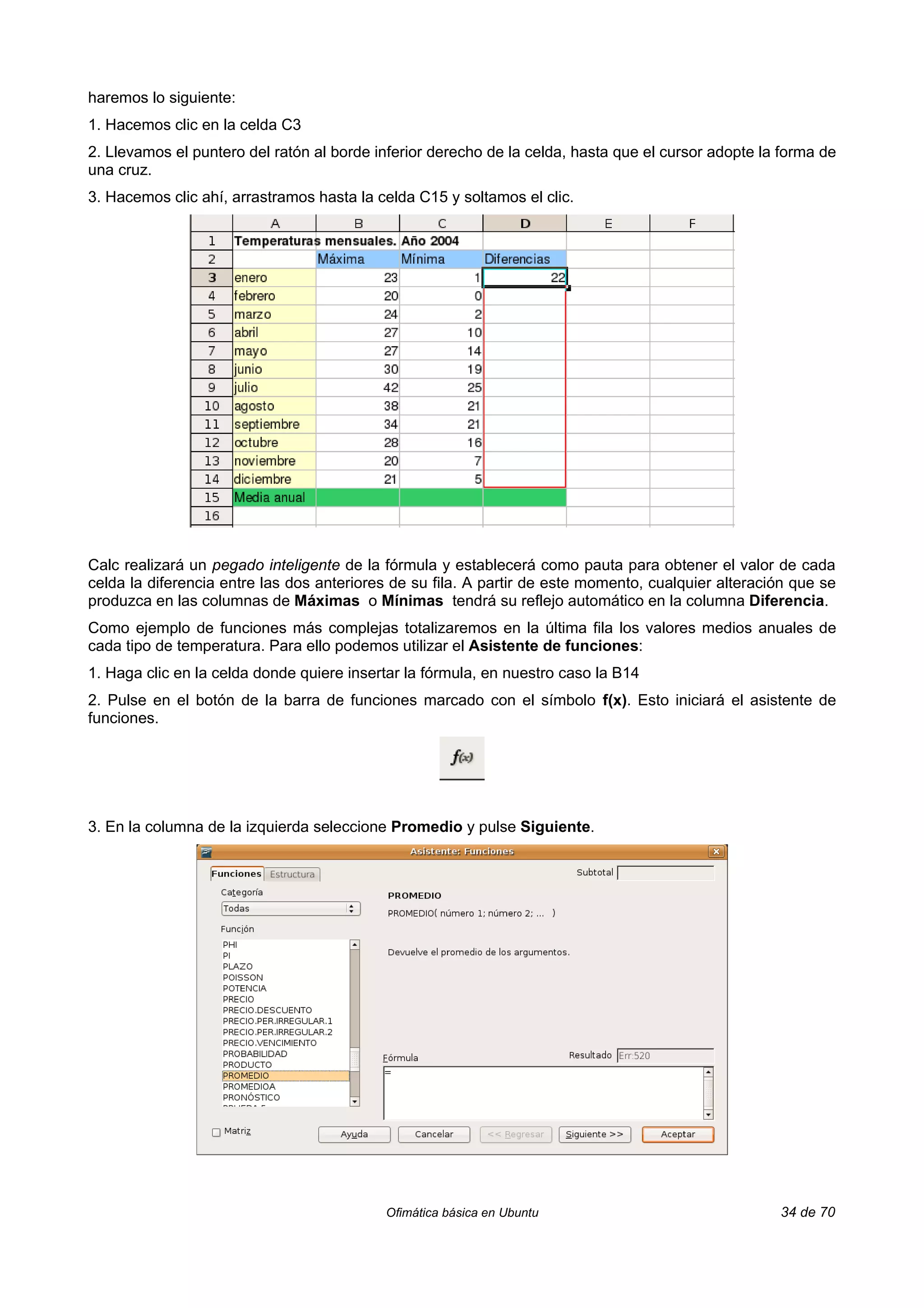 haremos lo siguiente:
1. Hacemos clic en la celda C3
2. Llevamos el puntero del ratón al borde inferior derecho de la celda, hasta que el cursor adopte la forma de
una cruz.
3. Hacemos clic ahí, arrastramos hasta la celda C15 y soltamos el clic.




Calc realizará un pegado inteligente de la fórmula y establecerá como pauta para obtener el valor de cada
celda la diferencia entre las dos anteriores de su fila. A partir de este momento, cualquier alteración que se
produzca en las columnas de Máximas o Mínimas tendrá su reflejo automático en la columna Diferencia.
Como ejemplo de funciones más complejas totalizaremos en la última fila los valores medios anuales de
cada tipo de temperatura. Para ello podemos utilizar el Asistente de funciones:
1. Haga clic en la celda donde quiere insertar la fórmula, en nuestro caso la B14
2. Pulse en el botón de la barra de funciones marcado con el símbolo f(x). Esto iniciará el asistente de
funciones.




3. En la columna de la izquierda seleccione Promedio y pulse Siguiente.




                                           Ofimática básica en Ubuntu                                34 de 70
 