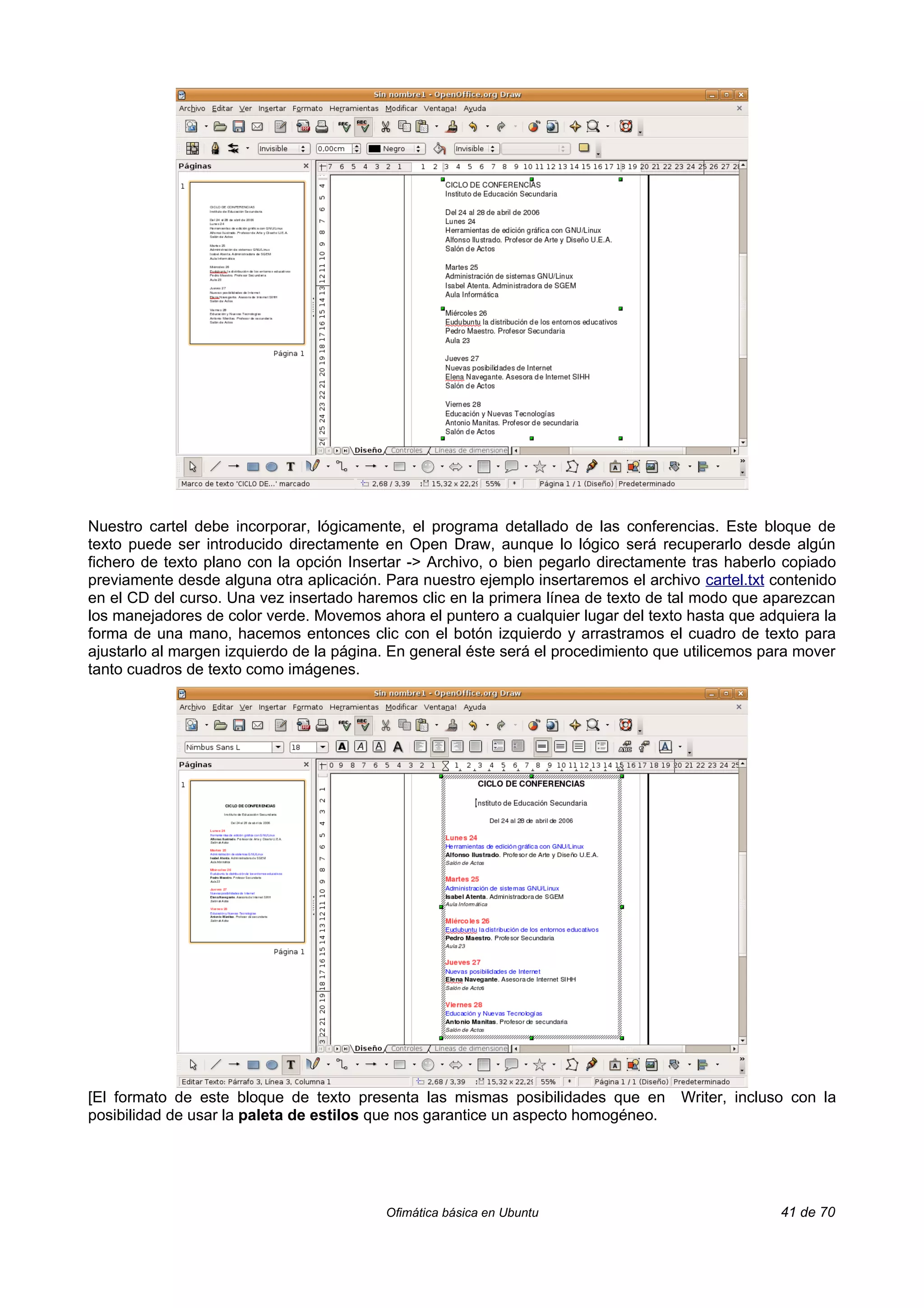 Nuestro cartel debe incorporar, lógicamente, el programa detallado de las conferencias. Este bloque de
texto puede ser introducido directamente en Open Draw, aunque lo lógico será recuperarlo desde algún
fichero de texto plano con la opción Insertar -> Archivo, o bien pegarlo directamente tras haberlo copiado
previamente desde alguna otra aplicación. Para nuestro ejemplo insertaremos el archivo cartel.txt contenido
en el CD del curso. Una vez insertado haremos clic en la primera línea de texto de tal modo que aparezcan
los manejadores de color verde. Movemos ahora el puntero a cualquier lugar del texto hasta que adquiera la
forma de una mano, hacemos entonces clic con el botón izquierdo y arrastramos el cuadro de texto para
ajustarlo al margen izquierdo de la página. En general éste será el procedimiento que utilicemos para mover
tanto cuadros de texto como imágenes.




[El formato de este bloque de texto presenta las mismas posibilidades que en        Writer, incluso con la
posibilidad de usar la paleta de estilos que nos garantice un aspecto homogéneo.




                                          Ofimática básica en Ubuntu                               41 de 70
 
